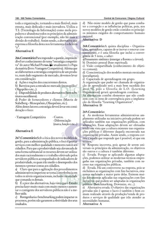 108 - 500 Testes Comentados Central de Concursos / Degrau Cultural
toda a organização, tornando-a mais flexível, mais
enxuta, mais dedicada e mais inovadora. Utiliza a
T.I. (Tecnologia da Informação) como mola pro-
pulsora e abandona todos os princípios da adminis-
tração convencional (por exemplo, não há mais a
divisão do trabalho). Assim sendo, a alternativa que
expressa a filosofia desta nos ferramenta é a da letra
“e”.
Alternativa: E
266.Comentário:Pararesponderaquestão,imprescin-
dívelterconhecimentodotema“estratégiacompetiti-
va”doautorMichaelPorter.EleatualmenteéoPapa
damatéria(livro:VantagemCompetitiva).Afirmaque
aoelaborarmosaestratégiacompetitivadeumprodu-
to, num dado segmento de mercado, devemos levar
em consideração:
a) Açõesereaçõesdosconcorrentesdiretos.
b) Barreirasparaaentradanomercado(monopólio/
Oligopólioeetc...).
c) Disponibilidadedeprodutosalternativos(benssubs-
titutossucedâneos).
d) Poder de fornecedores e clientes (Matrix de
Stabelberg–Monopsônio,Olisopsônio,etc.).
Alémdestesfatoresaestratégiadeverálevaremconsi-
deração o foco:
- Vantagem Competitiva - Custos.
-Diferenciação
(marca,funçãoeetc...)
Alternativa: E
267.Comentário:Sob a ótica dos novos modelos de
gestão, para a administração pública, o foco é prestar
serviços com melhor qualidade e menores custos aos
cidadãos.Paraqueaprodutividadesejaalavancadade
uma forma substancial os recursos devem ser utiliza-
dos mais racionalmente e o trabalho efetivado pelos
servidorespúblicosacompanhadosdeindicadoresde
produtividade,osquaisirãomedirodesempenhodos
mesmos e prestar contas aos cidadãos.
a) Claro que para a agilização dos procedimentos
administrativosimperiososetornaàinterferênciaem
todos os níveis organizacionais, inclusive na unidade
quecomandaosdemais.
b) É a pior das alternativas, haja visto que o Estado
precisafazermuitomaiscommuitomenoseaumen-
tar o contigente dos servidores públicos não é a me-
lhorsaída.
c) Reengenhariaebenchmarkingpodemimpactaros
processos,porémnãogarantemaefetividadedosseus
resultados.
d) Não existe modelo de gestão que passa comba-
ter a corrupção e as influências políticas, pois, nos
novos modelos de gestão estão contidos os princípi-
os mínimos exigidos do comportamento humano
racional.
Alternativa: D
268.Comentário:A quinta disciplina – Organiza-
ções, aprendizes, capazes de se inovar e renovar con-
tinuamente, e é uma filosofia que inclui a conver-
gência de 5 itens, a saber:
a)Pensamento sistêmico (enxergar a floresta e a árvore);
b) Domínio pessoal (base espiritual);
c) Visão compartilhada (conhecimento do objeti-
vo comum);
d) Conscientização dos modelos mentais enraizadas
(paradigmas);
e) Capacitada de aprendizagem em grupo.
A organização que puder ser chamada de organiza-
ção de aprendizado será a mais bem sucedida dos
anos 90, pois a filosofia de L.O. (Learning
Organization) gerará aprendizagem contínua.
As alternativas contêm elementos que não condi-
zem com os itens de convergência para a implanta-
ção da filosofia “Learning Organization”.
Alternativa: D
269.Comentário:
a) As modernas ferramentas administrativas am-
plamente utilizadas na iniciativa privada podem ser
aplicados também nas organizações públicas, com
adaptações. Essas adaptações devem ser efetuadas
tendo em vista que a cultura existente nas organiza-
ções públicas é diferente daquela encontrada nas
organizações privadas. Assim sendo, a resposta cor-
reta e aquela que responde que é possível, só que em
termos.
b) Resposta incorreta, pois apesar de serem uni-
versais os princípios da administração, os objetivos
são outros e a cultura é também diferente.
c) Errada. Porque se aplicando algumas adapta-
ções, podemos utilizar as modernas técnicas empre-
gadas nas organizações privadas, também com su-
cesso nas organizações públicas.
d) Errada. Há um controverso na resposta, pois se
excluímos as organizações com fins lucrativos, esta-
remos excluindo a maior parte delas. Existem mui-
tas ferramentas aplicadas nas organizações com fins
lucrativos que podem ser adaptadas às organizações
públicas (Benchmarking, Downsize, etc...).
e) Alternativa errada. O objetivo das organizações
privadas não é apenas o lucro é também o bem co-
mum realizado através da produção/venda de pro-
dutos e serviços de qualidade que irão atender as
necessidades humanas.
Alternativa: A
 