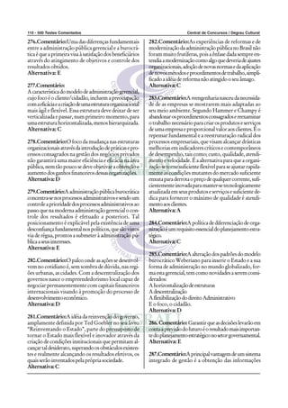 110 - 500 Testes Comentados Central de Concursos / Degrau Cultural
276.Comentário:Uma das diferenças fundamentais
entre a administração pública gerencial e a burocrá-
ticaéqueaprimeiravisaàsatisfaçãodosbeneficiários
através do atingimento de objetivos e controle dos
resultados obtidos.
Alternativa: E
277.Comentário:
Acaracterísticadomodelodeadministraçãogerencial,
cujofocoéocliente/cidadão,incluemapreocupação
comaeficáciaeacriaçãodeumaestruturaorganizacional
mais ágil e flexível. Essa estrutura deve deixar de ser
verticalizada e passar, num primeiro momento, para
umaestruturahorizontalizada,menoshierarquizada.
Alternativa: C
278.Comentário:O foco da mudança nas estruturas
organizacionaisatravésdaintroduçãodepráticasepro-
cessos consagrados na gestão dos negócios privados
não garantirá uma maior eficiência e eficácia na área
pública,nemtãopoucosedeveobjetivaraobtençãoe
aumentodosganhosfinanceirosdessasorganizações.
Alternativa:D
279.Comentário:Aadministraçãopúblicaburocrática
concentra-senosprocessosadministrativosesendoum
controleaprioridadedosprocessosadministrativosao
passoquenamodernaadministraçãogerencialocon-
trole dos resultados é efetuado a posteriori. Tal
posicionamento é explicável pela existência de uma
desconfiançafundamentalnospolíticos,quesãovistos
via de régua, prontos a submeter à administração pú-
blicaaseusinteresses.
Alternativa: E
280.Comentário:O palco onde as ações se desenvol-
vem no cotidiano é, sem sombra de dúvida, nas regi-
ões urbanas, as cidades. Com a descentralização dos
governos nasce o empreendedorismo local capaz de
negociar permanentemente com capitais financeiros
internacionais visando à promoção do processo de
desenvolvimentoeconômico.
Alternativa:D
281.Comentário:A idéia da reinvenção do governo,
amplamente definida por Ted Goebler no seu livro
“Reinventando o Estado”, parte do pressuposto de
tornar o Estado mais flexível e inovador através da
criação de condições institucionais que permitam al-
cançartaldesiderato,superandoosobstáculosexisten-
tes e realmente alcançando os resultados efetivos, os
quaisserãoinventadospelaprópriasociedade.
Alternativa:C
282.Comentário:As experiências de reformas e de
modernizaçãodaadministraçãopúblicanoBrasilnão
foram muito frutíferas, pois a ênfase dada sempre en-
tendiaamodernizaçãocomoalgoquedeveriadeajustes
organizacionais,adoçãodenovasnormasedaaplicação
denovosmétodoseprocedimentosdetrabalho,simpli-
ficadoaidéiadereformanãoatingidooseuâmago.
Alternativa:C
283.Comentário:Areengenharianasceudanecessida-
de de as empresas se mostrarem mais adaptadas ao
seu meio ambiente. Segundo Hammer e Champy é
abandonarosprocedimentosconsagradosereexaminar
otrabalhonecessárioparacriarosprodutoseserviços
deumaempresaeproporcionalvaloraosclientes.Éo
repensar fundamental e a reestruturação radical dos
processos empresariais, que visam alcançar drásticas
melhoriasemindicadorescríticosecontemporâneos
de desempenho, tais como; custo, qualidade, atendi-
mentoevelocidade.Éaalternativaparaqueaorgani-
zaçãosetornesuficienteflexívelparaseajustarrapida-
mente às condições mutantes do mercado suficiente
enxutaparaderrotaopreçodequalquercorrente,sufi-
cientementeinovadaparamanter-setecnologicamente
atualizadaemseusprodutoseserviçosesuficientede-
dica para fornecer o máximo de qualidade é atendi-
mentoaosclientes.
Alternativa:A
284.Comentário:Apolíticadediferenciaçãodeorga-
nizaçãoéumrequisitoessencialdoplanejamentoestra-
tégico.
Alternativa:C
285.Comentário:Aalteraçãodospadrõesdomodelo
burocrático Weberiano para inserir o Estado e a sua
forma de administração no mundo globalizado, for-
maestagerencial,temcomonovidadesaseremconsi-
derados:
Ahorizontalizaçãodeestruturas
Adescentralização
AflexibilizaçãododireitoAdministrativo
E o foco, o cidadão.
Alternativa:D
286.Comentário:Garantirqueasdecisõeslevarãoem
contaaprevisãodofuturoéoresultadomaisimportan-
tedoplanejamentoestratégiconosetorgovernamental.
Alternativa: E
287.Comentário:Aprincipalvantagemdeumsistema
integrado de gestão é a obtenção das informações
 