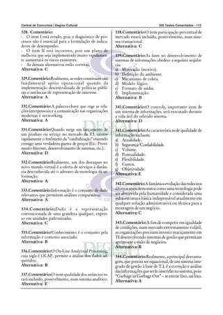 Central de Concursos / Degrau Cultural 500 Testes Comentados - 113
328. Comentário:
- O item I está errado, pois o diagnóstico de pro-
cessos não é essencial para a formulação de indica-
dores de desempenho.
- O item II está incorreto, pois um plano de
melhoria que seja implementado muito rapidamen-
te aumentará os riscos existentes.
- As demais alternativas estão corretas.
Alternativa: C
329.Comentário:Realmente, as redes constituem um
fundamental apoio operacional quando da
implementação descentralizada de políticas públi-
cas e instâncias de representação de interesse.
Alternativa: A
330.Comentário:A palavra-chave que rege as rela-
ções interpessoais e a comunicação nas organizações
modernas é networking.
Alternativa: A
331.Comentário:Quando surge um lançamento de
um produto ou serviço no mercado da T.I. ocorre
rapidamente o fenômeno da “canibalização” trazendo
consigo uma verdadeira guerra de preços (Ex.: Provi-
mento Internet, desenvolvimento de sistemas, etc.).
Alternativa: D
332.Comentário:Realmente, um dos destaques no
novo mundo virtual é a oferta de serviços à distân-
cia desconhecida até o advento da tecnologia da in-
formação.
Alternativa: A
333.Comentário:Informação é o conjunto de dado
relevantes que permitem análises comparativas.
Alternativa: A
334.Comentário:Dado é a representação
convencionada de uma grandeza qualquer, expres-
so em unidades padronizadas.
Alternativa: C
335.Comentário:Conhecimento é o conjunto pela
informação e contexto associado.
Alternativa: B
336.Comentário:O On-Line Analytical Processing,
cuja sigla é OLAP, permite a análise dos dados ad-
quiridos.
Alternativa: B
337.Comentário:O item qualidade dos anúncios es-
tará incluído, possivelmente, num sistema analítico.
Alternativa: E
338.Comentário:O item participação percentual de
mercado estará incluído, possivelmente, num siste-
ma transacional.
Alternativa: C
339.Comentário:As fases no desenvolvimento de
sistemas de informações obedece a seguinte seqüên-
cia:
a) Motivação (motivo).
b) Definição do ambiente.
c) Mecanismo de coleta.
d) Modelo lógico.
e) Formato de saídas.
f) Implementação.
Alternativa: B
340.Comentário:O controle, importante item de
um sistema de informações, será executado durante
a vida útil do referido sistema.
Alternativa: D
341.Comentário:As características de qualidade de
informação incluem:
a) Atualidade.
b) Segurança/Confiabilidade.
c) Volume.
d) Pontualidade.
e) Flexibilidade.
f) Custos.
g) Objetividade.
Alternativa: E
342.Comentário:Afantásticaevoluçãodasredesnos
últimos anos demonstra como uma tecnologia pode
ser absorvida pela humanidade e considerada uma
infra-estrutura básica indispensável atualmente em
qualquer solução administrativa ou técnica para a
montagem de um negócio.
Alternativa: C
343.Comentário:A fim de competir em igualdade
de condições, num mercado extremamente volátil,
as organizações precisam investir maciçamente em
TI desenvolvendo sistemas de gestão que permitam
aprimorar a visão de negócios.
Alternativa: B
344.Comentário:Realmente, a principal desvanta-
gem, que precisa ser equacional, de um sistema inte-
grado de gestão à base de T.I. é a correção e análise
das informações que serão inseridas no sistema, pois:
“Garbage in Garbage Out” – se entrar lixo, sai lixo.
Alternativa: A
 
