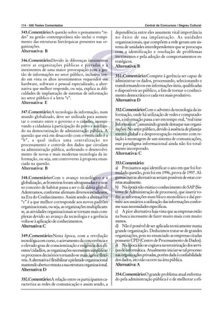 114 - 500 Testes Comentados Central de Concursos / Degrau Cultural
345.Comentário:A questão sobre o pensamento “re-
des” na gestão contemporânea não inclui o rompi-
mento das estruturas hierárquicas presentes nas or-
ganizações.
Alternativa: B
346.Comentário:Devido às diferenças inexistentes
entre as organizações públicas e privadas e a
inexistentes de uma maior preocupação com a ges-
tão de informações no setor público, inclusive ten-
do em vista os altos investimentos requeridos em
hardware, software e pessoal especializado, a alter-
nativa que melhor responde, ou seja, explica as difi-
culdades de implantação de sistemas de informação
no setor público é a letra “e”.
Alternativa: E
347.Comentário:A tecnologia da informação, num
mundo globalizado, deve ser utilizada para aumen-
tar o contato entre o governo e o cidadão, incenti-
vando a cidadania à participação do povo e auxilian-
do na democratização de administração pública. A
questão que está em desacordo com o enunciado é a
“b”, a qual indica uma centralização no
processamento e controle dos dados que circulam
na administração pública, acelerando o desenvolvi-
mento de novas e mais modernas tecnologia da in-
formação, ou seja, um controverso à proposta enun-
ciada na questão.
Alternativa: B
348.Comentário:Com o avanço tecnológico e a
globalização,asfronteirasforamultrapassadaseonos-
so conceito de habitat passa a ser o dá aldeia global.
Adentramos,conformeafirmamdiversosestudiosos,
na Era do Conhecimento. Assim sendo a alternativa
“c” é a que melhor corresponde aos novos padrões
organizacionais,ouseja,asorganizaçõesmultiplicam-
se,asatividadesorganizacionaissetornammaiscom-
plexas devido ao avanço da tecnologia e a gerência
volta-seàaplicaçãodeconhecimentos.
Alternativa:C
349.Comentário:Nesta época, com a revolução
tecnológicaemcurso,oacirramentodaconcorrênciae
o elevado grau de conscientização e exigência dos cli-
entes/cidadãos,asorganizaçõesnecessitamsimplificar
osprocessosdecisóriostornando-semaiságeiseflexí-
veis.Aalternativaéflexibilizarapirâmideorganizacional
mantendoabertaeenxutaasuaestruturaorganizacional.
Alternativa:D
350.Comentário:Arelaçãoentreosparticipantesca-
racteriza as redes de comunicação e assim sendo, a
dependência entre eles assumem vital importância
no êxito de sua implantação. As unidades
organizacionais, que compõem a rede geram um sis-
tema de unidades interdependentes que se preocupa
com a identificação e resolução de problemas
inexistentes e pela adoção de comportamentos es-
tratégicos.
Alternativa:B
351.Comentário:Compete à gerência ser capaz de
administrar os dados, processando, selecionando e
transformando-oseminformaçõesúteis,qualificadas
e disponíveis ao público, a fim de tornar o conheci-
mentodemocráticoecadavezmaisprodutivo.
Alternativa:D
352.Comentário:Comoadventodatecnologiadain-
formação, onde há utilização de redes e computado-
res,ainformaçãopassaaseremtemporeal,“realtime
Information”,assumindograndedestaquenasorgani-
zações.Nosetorpúblico,devidoàausênciadeplaneja-
mento global e a despreocupação existente com re-
lação à montagem de um sistema de comunicações,
esse paradigma informacional ainda não foi total-
mente incorporado.
Alternativa: C
353.Comentário:
a) Precisamos aqui identificar o ano em que foi for-
mulada questão, pois foi em 1996, prova de 1997. Al-
gumasoutrasalternativasseriampossíveisdeestarcor-
retasatualmente.
b) NaépocanãoexistiaoconhecimentodoSAP(Sis-
tema de Administração de processos), que inserir to-
das as informações num bloco monolítico e daí per-
miteaosusuáriosautilizaçãodasinformaçõesconfor-
mesuasnecessidadesespecíficas.
c) Apioralternativahajavistaqueasempresasestão
na busca incessante de fazer muito mais com muito
menos.
d) Nãoépossíveldeseraplicadatecnicamentenuma
grande organização. Deduzimos tratar-se de grandes
organizações, pois no enunciado as empresas citadas
possuemCPD(CentrodeProcessamentodeDados).
e) Naépocanãosecogitavanaterceirizaçãodosservi-
çosdeinformática.Atualmenteiniciar-setalprocesso
nasorganizaçõesprivadas,porémdadaàconfiabilidade
dosdados,istonãoocorrenaáreapública.
Alternativa:A
354.Comentário:Ograndeproblemaatualenfrenta-
do pela administração pública é o de melhorar a efi-
 