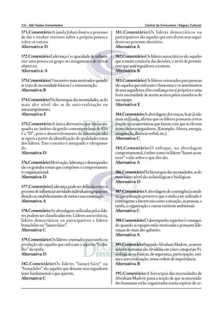 116 - 500 Testes Comentados Central de Concursos / Degrau Cultural
371.Comentário:A janela Johari ilustra o processo
de dar e receber retornos sobre a própria pessoa e
sobre os outros.
Alternativa: D
372.Comentário:Liderançaéacapacidadedeinfluen-
ciar uma pessoa ou grupo no atingimento de certos
objetivos.
Alternativa: A
373.Comentário:Oincentivomaismotivadorquando
setratadenecessidadebásicaséaremuneração.
Alternativa:B
374.Comentário:Nahierarquiadasnecessidades,asdo
mais alto nível são as de auto-realização ou
autocumprimento.
Alternativa: E
375.Comentário:A única alternativa que não se en-
quadra no âmbito da gestão contemporânea de RH
é a “D”, pois o desenvolvimento de lideranças não
se opera a partir da identificação de qualidades natas
dos líderes. Este conceito é antiquado e ultrapassa-
do.
Alternativa:D
376.Comentário:Motivação,liderançaedesempenho
sãoosgrandestemasquecompõemocomportamen-
toorganizacional.
Alternativa:D
377.Comentário:Liderançapodeserdefinidacomoo
processodeinfluenciaratividadesindividuaisegrupaisem
direçãoaoestabelecimentodemetasesuaconsecução.
Alternativa:A
378.Comentário:Asabordagensutilizadaspeloslíde-
res podem ser classificadas em: Líderes autocráticos,
líderes democráticos ou participativos e líderes
bonachõesou“laissez-faire”.
Alternativa:C
379.Comentário:Oslíderesorientadosparatarefaou
produção são aqueles que enfocam o aspecto “traba-
lho”datarefa.
Alternativa:D
380.Comentário:Os líderes “laissez-faire” ou
“bonachões” são aqueles que deixam seus seguidores
fazerfundamentaloquequerem.
Alternativa:C
381.Comentário:Os líderes democráticos ou
participativos são aqueles que envolvem seus segui-
dores no processo decisório.
Alternativa:A
382.Comentário:Os líderes autocráticos são aqueles
quetomamamaioriadasdecisões,oinvésdepermiti-
remqueseusseguidoresatomem.
Alternativa:B
383.Comentário:Os líderes orientados para pessoas
sãoaquelesqueenfocamobem-estareossentimentos
deseusseguidores,têmconfiançaemsipróprioseuma
forte necessidade de serem aceitos pelos membros de
suaequipe.
Alternativa: E
384.Comentário:Aabordagemdostraços,hojejánão
mais utilizada, afirma que os líderes possuem certos
traçosoucaracterísticasquefazemcomqueseelevem
acima de seus seguidores. (Exemplo: Altura, energia,
imaginação,fluênciaverbal,etc.).
Alternativa:C
385.Comentário:O enfoque, na abordagem
comportamental,ésobrecomooslíderes“fazemacon-
tecer” e não sobre o que eles são.
Alternativa:A
386.Comentário:Nahierarquiadasnecessidades,asdo
maisbaixonívelsãoasfisiológicasebiológicas.
Alternativa:D
387.Comentário:Aabordagemdecontingênciasinali-
zaqueasituaçãoprescrevequeoestiloaserutilizadoé
contingenteafatorestaiscomoasituação,aspessoas,a
tarefa,aorganizaçãoeoutrasvariáveisambientais.
Alternativa:C
388.Comentário:Odesempenhosuperioréconsegui-
doquandoasequipesestãomotivadasepossuemlide-
rançasdomaisaltogabarito.
Alternativa:A
389.Comentário:SegundoAbrahamMaslow,asneces-
sidadeshumanassãodivididasemcincocategorias:Fi-
siológicas ou básicas, de segurança, participação, esti-
maeauto-realização,nessaordemdeimportância.
Alternativa:B
390.Comentário:A hierarquia das necessidades de
Abraham Maslow passa a noção de que as necessida-
des humanas estão organizadas numa espécie de or-
 