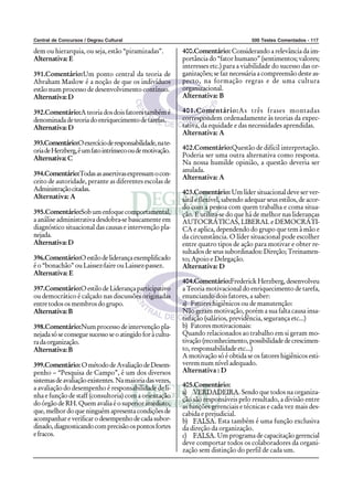 Central de Concursos / Degrau Cultural 500 Testes Comentados - 117
dem ou hierarquia, ou seja, estão “piramizadas”.
Alternativa: E
391.Comentário:Um ponto central da teoria de
Abraham Maslow é a noção de que os indivíduos
estão num processo de desenvolvimento contínuo.
Alternativa:D
392.Comentário:Ateoriadosdoisfatorestambémé
denominadadeteoriadoenriquecimentodetarefas.
Alternativa:D
393.Comentário:Oexercícioderesponsabilidade,nate-
oriadeHerzberg,éumfatointrínsecooudemotivação.
Alternativa:C
394.Comentário:Todasasassertivasexpressamocon-
ceito de autoridade, perante as diferentes escolas de
Administraçãocitadas.
Alternativa: A
395.Comentário:Sobumenfoquecomportamental,
a análise administrativa desdobra-se basicamente em
diagnóstico situacional das causas e intervenção pla-
nejada.
Alternativa:D
396.Comentário:Oestilodeliderançaexemplificado
é o “bonachão” ou Laissez-faire ou Laissez-passez.
Alternativa: E
397.Comentário:OestilodeLiderançaparticipativo
ou democrático é calçado nas discussões originadas
entre todos os membros do grupo.
Alternativa:B
398.Comentário:Num processo de intervenção pla-
nejadasóseconseguesucessoseoatingidoforàcultu-
radaorganização.
Alternativa:B
399.Comentário: OmétododeAvaliaçãodeDesem-
penho – “Pesquisa de Campo”, é um dos diversos
sistemasdeavaliaçãoexistentes.Namaioriadasvezes,
a avaliação do desempenho é responsabilidade de li-
nha e função de staff (consultoria) com a orientação
do órgão de RH. Quem avalia é o superior imediato,
que, melhor do que ninguém apresenta condições de
acompanhareverificarodesempenhodecadasubor-
dinado,diagnosticandocomprecisãoospontosfortes
efracos.
400.Comentário: Considerando a relevância da im-
portância do “fator humano” (sentimentos; valores;
interesses etc.) para a viabilidade do sucesso das or-
ganizações; se faz necessária a compreensão deste as-
pecto, na formação regras e de uma cultura
organizacional.
Alternativa: B
401.Comentário:As três frases montadas
correspondem ordenadamente às teorias da expec-
tativa, da equidade e das necessidades aprendidas.
Alternativa: A
402.Comentário:Questão de difícil interpretação.
Poderia ser uma outra alternativa como resposta.
Na nossa humilde opinião, a questão deveria ser
anulada.
Alternativa: A
403.Comentário: Um líder situacional deve ser ver-
sátil e flexível, sabendo adequar seus estilos, de acor-
do com a pessoa com quem trabalha e coma situa-
ção. E utiliza-se do que há de melhor nas lideranças
AUTOCRÁTICAS, LIBERAL e DEMOCRÁTI-
CA e aplica, dependendo do grupo que tem à mão e
da circunstância. O líder situacional pode escolher
entre quatro tipos de ação para motivar e obter re-
sultados de seus subordinados: Direção; Treinamen-
to; Apoio e Delegação.
Alternativa: D
404.Comentário:Frederick Herzberg, desenvolveu
a Teoria motivacional do enriquecimento de tarefa,
enunciando dois fatores, a saber:
a) Fatores higiênicos ou de manutenção:
Não geram motivação, porém a sua falta causa insa-
tisfação (salários, previdência, segurança etc...)
b) Fatores motivacionais:
Quando relacionados ao trabalho em si geram mo-
tivação(reconhecimento,possibilidadedecrescimen-
to, responsabilidade etc...)
A motivação só é obtida se os fatores higiênicos esti-
verem num nível adequado.
Alternativa : D
405.Comentário:
a) VERDADEIRA. Sendo que todos na organiza-
ção são responsáveis pelo resultado, a divisão entre
as funções gerenciais e técnicas e cada vez mais des-
cabida e prejudicial.
b) FALSA. Esta também é uma função exclusiva
da direção da organização.
c) FALSA. Um programa de capacitação gerencial
deve comportar todos os colaboradores da organi-
zação sem distinção do perfil de cada um.
 