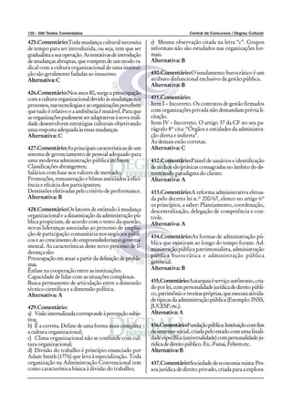 120 - 500 Testes Comentados Central de Concursos / Degrau Cultural
425.Comentário:Toda mudança cultural necessita
de tempo para ser introduzida, ou seja, tem que ser
gradualistaasuaoperação.Astentativasdeintrodução
demudançasabruptas,querompemdeummodora-
dical com a cultura organizacional de uma institui-
ção são geralmente fadadas ao insucesso.
Alternativa:C
426.Comentário:Nos anos 80, surge a preocupação
comaculturaorganizacionaldevidoàsmudançasnos
processos,nastecnologiaseasorganizaçõespercebem
que tudo é relativo e a ambiência é mutável. Para que
asorganizaçõespudessemseradaptativasànovareali-
dade desenvolvem estratégias culturais objetivando
uma resposta adequada às essas mudanças.
Alternativa: C
427.Comentário:As principais características de um
sistema de gerenciamento de pessoal adequado para
uma moderna administração pública incluem:
Classificações abrangentes;
Salários com base nos valores de mercado;
Promoções, remuneração e bônus associados à efici-
ência e eficácia dos participantes;
Demissões efetivadas pelo critério de performance.
Alternativa: B
428.Comentário:Os fatores de estímulo à mudança
organizacional e a dinamização da administração pú-
blica propiciam, de acordo com o texto da questão,
novas lideranças associadas ao processo de amplia-
ção de participação comunitária nos negócios públi-
cos e aocrescimentodoempreendedorismogoverna-
mental. As características deste novo processo de li-
derança são:
Preocupação em atuar a partir da definição de proble-
mas.
Ênfase na cooperação entre as instituições.
Capacidade de lidar com as situações complexas.
Busca permanente de articulação entre a dimensão
técnico-científica e a dimensão política.
Alternativa: A
429.Comentário:
a) Visãointernalizadacorrespondeàpercepçãosubje-
tiva;
b) É a correta. Define de uma forma mais completa
a cultura organizacional;
c) Clima organizacional não se confunde com cul-
tura organizacional;
d) Divisão do trabalho é princípio enunciado por
Adam Smith (1776) que leva à especialização. Toda
organização na Administração Convencional tem
como característica básica à divisão do trabalho;
e) Mesma observação citada na letra “c”. Grupos
informais não são estudados nas organizações for-
mais.
Alternativa: B
430.Comentário:O insulamento burocrático é um
atributo disfuncional exclusivo da gestão pública.
Alternativa: B
431.Comentário:
Item I – Incorreto. Os contratos de gestão firmados
com organizações privada não demandam prévia li-
citação.
Item IV – Incorreto. O artigo 37 da CF no seu pa-
rágrafo 8º cita: “Órgãos e entidades da administra-
ção direta e indireta”.
As demais estão corretas.
Alternativa: C
432.Comentário:Painel de usuários e identificação
de nichos são práticas consagradas no âmbito do de-
nominado paradigma do cliente.
Alternativa: A
433.Comentário:A reforma administrativa efetua-
da pelo decreto lei n.º 200/67, elenco no artigo 6º
os princípios, a saber: Planejamento, coordenação,
descentralização, delegação de competência e con-
trole.
Alternativa: A
434.Comentário:As formas de administração pú-
blica que existiram ao longo do tempo foram: Ad-
ministração pública patrimonialista, administração
pública burocrática e administração pública
gerencial.
Alternativa: B
435.Comentário:Autarquiaéserviçoautônomo,cria-
doporlei,compersonalidadejurídicadedireitopúbli-
co,patrimônioereceitaspróprias,queexecutaativida-
de típicas da administração pública (Exemplo: INSS,
JUCESP,etc.).
Alternativa:A
436.Comentário:Fundaçãopública:Instituiçãocomfins
deinteressesocial,criadapeloestadocomumafinali-
dadeespecífica(universalidade)compersonalidadeju-
rídicadedireitopúblico.Ex.:Funai,Febemetc.
Alternativa:B
437.Comentário:Sociedade de economia mista: Pes-
soa jurídica de direito privado, criada para a explora-
 