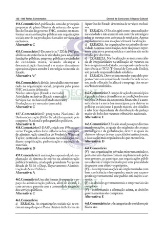 122 - 500 Testes Comentados Central de Concursos / Degrau Cultural
454.Comentário:A publicação, uma das principais
propostas do plano Diretor da reforma do apare-
lho do Estado do governo FHC, consiste em trans-
formar as atuais funções públicas em organizações
sociais através na produção chamados serviços não
exclusivos.
Alternativa: C
455.Comentário:O Decreto-lei n.º 200 de 1967 pos-
sibilitou a transferência de atividades para autarquias
fundações públicas, empresas públicas e sociedades
de economia mista, visando alcançar a
descentralização funcional e o maior dinamismo
operacional para atender à estratégia economia do
Estado.
Alternativa “c”
456.Comentário:A divisão do trabalho entre o mer-
cado na organização social, proposta pelo plano
FHC está assim delineada:
Núcleo estratégico (Estado e mercado)
Atividades exclusivas (Estado e mercado)
Serviços não exclusivos (Estado mercado)
Produção para o mercado (mercado).
Alternativa: C
457.Comentário:O programa Nacional de
Desburocratização (Hélio Bicudo) foi apoiado pelo
congresso Nacional e pelos partidos políticos.
Alternativa: B
458.Comentário:O DASP, criado em 1936 no go-
verno Vargas, sofreu forte influência dos princípios
de administração científica de Frederick Winston
Taylor, centrando o seu foco na racionalização me-
diante simplificação, padronização e aquisição de
materiais.
Alternativa: D
459.Comentário:A instituição responsável pela im-
plantação do sistema de mérito na administração
pública brasileira, criada pela presidente Vargas na
década de 30 foi o Dasp, Departamento Adminis-
tração do Setor Público.
Alternativa: A
460.Comentário:Uma das formas de expandir o es-
paço da administração pública, além do estatal, é
com certeza a parceria com a comunidade na gestão
dos serviços públicos.
Alternativa: C
461.Comentário:
a) ERRADA. As organizações sociais não se en-
caixam naquilo que o Plano Diretor da Reforma do
Aparelho do Estado denomina de serviços exclusi-
vos.
b) ERRADA.OEstado agirá como um catalisador
na sociedade e não exercerá um controle estratégico
sobreasmesmascomcobrançaderesultados.Apenas
regulamentará a sua atuação e efetuará fiscalização.
c) ERRADA. As organizações sociais não são no-
vidade na nossa constituição, nem tão pouco repre-
senta uma nova pessoa jurídica e também não serão
criadas por decretos.
d) CORRETA. Na fiscalização ao tomarem ciên-
cia de irregularidades na utilização de recursos ou
bens originários do Estado, os responsáveis deverão
dar ciência ao TCU (Tribunal de Contas da União),
sob pena de responsabilidade solidária.
e) ERRADA. Deve-se sim entender o modelo pro-
posto como um convênio de transferência de recur-
sos, onde o Estado fiscalizará o emprego dos recur-
sos/bens transferidos.
462.Comentário:O campo de ação dos municípios
é grande na busca de melhorar as condições dos mu-
nicípios. A busca da autonomia financeira é a auto-
suficiência é a meta dos municípios para efetivar as
políticas sociais justas à grande maioria dos cidadãos
e não ficar dependente da distribuição de pedaço
maior do bolo dos recursos tributários nacionais.
Alternativa: E
463.Comentário:O Estado atual passa por diversas
transformações, as quais são exigências do avanço
tecnológico e da globalização, dentre as quais in-
clui-se o reforço de suas capacidades institucionais,
e da atuação mais reguladora do que executória.
Alternativa: D
464.Comentário:
(V) – nas organizações privadas existe uma missão e,
portanto um objetivo comum implementado pelos
seus gestores, ao passo que, nas organizações públi-
cas a decisão é implementada por uma pluralidade
de grupos com objetivos próprios.
(V) – nas empresas as ações são implementadas com
base na eficiência e desempenho, sendo que na pers-
pectiva governamental esse padrão está sujeito a ar-
ranjos.
(F) – as decisões governamentais e empresariais são
complexas.
(V) – confirmando a afirmação acima, as decisões
governamentais são complexas.
Alternativa: E
465.Comentário:Astrêscategoriasdeservidorespú-
blicos são:
 