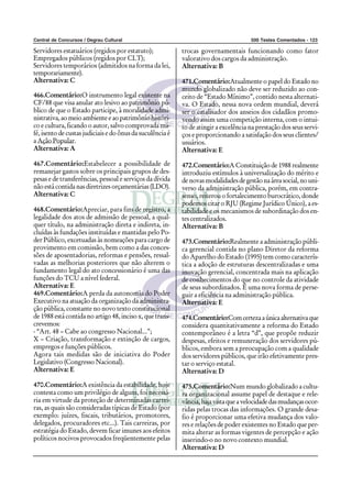Central de Concursos / Degrau Cultural 500 Testes Comentados - 123
Servidores estatuários (regidos por estatuto);
Empregados públicos (regidos por CLT);
Servidores temporários (admitidos na forma da lei,
temporariamente).
Alternativa: C
466.Comentário:O instrumento legal existente na
CF/88 que visa anular ato lesivo ao patrimônio pú-
blico de que o Estado participe, à moralidade admi-
nistrativa,aomeioambienteeaopatrimôniohistóri-
co e cultura, ficando o autor, salvo comprovada má-
fé, isento de custas judiciais e do ônus da suculência é
a Ação Popular.
Alternativa: A
467.Comentário:Estabelecer a possibilidade de
remanejar gastos sobre os principais grupos de des-
pesas e de transferências, pessoal e serviços da dívida
nãoestácontidanasdiretrizesorçamentárias(LDO).
Alternativa: C
468.Comentário:Apreciar, para fins de registro, a
legalidade dos atos de admissão de pessoal, a qual-
quer título, na administração direta e indireta, in-
cluídas às fundações instituídas e mantidas pelo Po-
der Público, excetuadas às nomeações para cargo de
provimento em comissão, bem como a das conces-
sões de aposentadorias, reformas e pensões, ressal-
vadas as melhorias posteriores que não alterem o
fundamento legal do ato concessionário é uma das
funções do TCU a nível federal.
Alternativa: E
469.Comentário:A perda da autonomia do Poder
Executivo na atuação da organização da administra-
ção pública, constante no novo texto constitucional
de 1988 está contida no artigo 48, inciso x, que trans-
crevemos:
- “Art. 48 – Cabe ao congresso Nacional...”;
X – Criação, transformação e extinção de cargos,
empregos e funções públicos.
Agora tais medidas são de iniciativa do Poder
Legislativo (Congresso Nacional).
Alternativa: E
470.Comentário:A existência da estabilidade, hoje
contesta como um privilégio de alguns, foi necessá-
ria em virtude da proteção de determinadas carrei-
ras, as quais são consideradas típicas de Estado (por
exemplo: juízes, fiscais, tributários, promotores,
delegados, procuradores etc...). Tais carreiras, por
estratégia do Estado, devem ficar imunes aos efeitos
políticos nocivos provocados freqüentemente pelas
trocas governamentais funcionando como fator
valorativo dos cargos da administração.
Alternativa: B
471.Comentário:Atualmente o papel do Estado no
mundo globalizado não deve ser reduzido ao con-
ceito de “Estado Mínimo”, contido nesta alternati-
va. O Estado, nessa nova ordem mundial, deverá
ser o catalisador dos anseios dos cidadãos promo-
vendo assim uma competição interna, com o intui-
to de atingir a excelência na prestação dos seus servi-
ços e proporcionando a satisfação dos seus clientes/
usuários.
Alternativa: E
472.Comentário:A Constituição de 1988 realmente
introduziu estímulos à universalização do mérito e
denovasmodalidadesdegestãonaáreasocial,nouni-
verso da administração pública, porém, em contra-
senso, reiterou o fortalecimento burocrático, donde
podemos citar o RJU (Regime Jurídico Único), a es-
tabilidade e os mecanismos de subordinação dos en-
tes centralizados.
Alternativa: B
473.Comentário:Realmente a administração públi-
ca gerencial contida no plano Diretor da reforma
do Aparelho do Estado (1995) tem como caracterís-
tica a adoção de estruturas descentralizadas e uma
inovação gerencial, concentrada mais na aplicação
de conhecimentos do que no controle da atividade
de seus subordinados. É uma nova forma de perse-
guir a eficiência na administração pública.
Alternativa: E
474.Comentário:Comcertezaaúnicaalternativaque
considera quantitativamente a reforma do Estado
contemporâneo é a letra “d”, que propõe reduzir
despesas, efeitos e remuneração dos servidores pú-
blicos, embora sem a preocupação com a qualidade
dos servidores públicos, que irão efetivamente pres-
tar o serviço estatal.
Alternativa: D
475.Comentário:Num mundo globalizado a cultu-
ra organizacional assume papel de destaque e rele-
vância,hajavistaqueavelocidadedasmudançasocor-
ridas pelas trocas das informações. O grande desa-
fio é proporcionar uma efetiva mudança dos valo-
res e relações de poder existentes no Estado que per-
mita alterar as formas vigentes de percepção e ação
inserindo-o no novo contexto mundial.
Alternativa: D
 