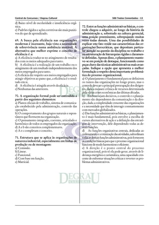 Central de Concursos / Degrau Cultural 500 Testes Comentados - 13
d) Baixo nível de escolaridade e insuficiência orgâ-
nica.
e) Padrões rígidos e ações corretivas são mais puniti-
vos do que de aprendizado.
69. A busca pela eficiência nas organizações
modernas é incessante, haja vista a necessidade
de sobrevivência numa ambiência mutável. A
alternativa que melhor exprime o conceito de
eficiência é a:
a) A eficiência traduz-se no atingimento de resulta-
dos com os meios adequados para tanto.
b) A eficiência é a realização de um trabalho ou o
atingimentodeumresultadoindependentementedos
meios empregados para tanto.
c)A eficácia diz respeito aos meios empregados para
atingir objetivos ao passo que, a eficiência é o resul-
tado em si.
d) A eficiência é atingida através da eficácia.
e)Nenhumas das anteriores.
70. A organização formal pode ser entendida a
partir dos seguintes elementos:
a) Planos oficiais de trabalho, sistema de comunica-
ção estabelecido pela administração, controle das
operações.
b) O comportamento dos grupos naturais e espon-
tâneos que florescem na organização.
c) O pensamento integrado, coerente, articulado e
harmônico de todos os empregados da organização.
d) A e b são conceitos complementares.
e) A e c completam o conceito.
71. Estrutura que se aplica às organizações de
natureza industrial, especialmente em linhas de
produção ou de montagem:
a) Comissão.
b)Linear.
c) Funcional.
d) Com base em função.
e) Matricial.
72. Entreasfunções administrativasbásicas,ocon-
trole chegou a adquirir, ao longo da história da
administração e, sobretudo na cultura gerencial,
uma posição preeminente, sobrepujando muitas
vezes todas demais. Uma das possibilidades de
explicar este fato reside nas características das or-
ganizações burocráticas, que depositam particu-
lar atenção na questão da disciplina no trabalho e
na estruturação de hierarquias rígidas e claramen-
te definidas. Apenas disso, o planejamento mante-
ve–se em posição de destaque, funcionando como
peçaschavedastécnicasadministrativasmaisavan-
çadas. Indique a opção que apresenta a melhor
formulação a respeito dessa importante problemá-
tica do processo organizacional.
a) O planejamento é fundamental para se definirem
os rumos das organizações no longo prazo, mas o
controledeveseraprincipalpreocupaçãodosdirigen-
tes, dada a escassez crônica de recursos determinada
pela várias crises econômicas das últimas décadas.
b) Embora sejam decisivos, o controle e o planeja-
mento são dependentes da comunicação e da dire-
ção, dada a complexidade crescente das organizações
e a necessidade que têm de interagir constantemente
com mercados globalizados.
c) Dasfunçõesadministrativasbásicas,oplanejamen-
to é mais fundamental, pois envolve a escolha de
cursos alternativos de ação e a definição das estraté-
gias de intervenção, dele dependendo todas as de-
mais funções.
d) As funções organizativas centrais, dedicadas ao
ordenamentoearotinizaçãodasatividades,subordinam
todasasdemaisfunçõesadministrativas,poisfornecem
ascondiçõesbásicasparaqueoprocessoorganizacional
funcionedemodoharmoniosoeeficiente.
e) A direção é o ponto central do processo
organizacional, pois só ela pode gerar, através de li-
derançaenergéticaecarismática,umacapacidadecres-
cente de enfrentar situações críticas e reverter os pro-
blemasadministrativos.
 