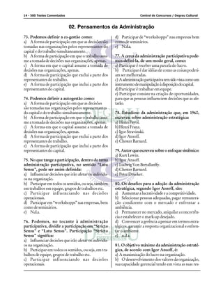 14 - 500 Testes Comentados Central de Concursos / Degrau Cultural
02. Pensamentos da Administração
73. Podemos definir a co-gestão como:
a) A forma de participação em que as decisões são
tomadas nas organizações pelos representantes do
capital e do trabalho simultaneamente.
b) A forma de participação em que o trabalho assu-
me a tomada de decisões nas organizações, apenas.
c) A forma em que o capital assume a tomada de
decisões nas organizações, apenas.
d) A forma de participação que exclui a parte dos
representantes do trabalho.
e) A forma de participação que inclui a parte dos
representantes do capital.
74. Podemos definir a autogestão como:
a) A forma de participação em que as decisões
são tomadas nas organizações pelos representantes
do capital e do trabalho simultaneamente.
b) A forma de participação em que o trabalho assu-
me a tomada de decisões nas organizações, apenas.
c) A forma em que o capital assume a tomada de
decisões nas organizações, apenas.
d) A forma de participação que exclui a parte dos
representantes do trabalho.
e) A forma de participação que inclui a parte dos
representantes do capital.
75. No que tange a participação, dentro do tema
administração participativa, no sentido “Latu
Sensu”, pode ser assim definida:
a) Influenciar decisões que irão afetar os indivídu-
os na organização.
b) Participaremtodosossentidos,ouseja,também
em trabalhos em equipe, grupos de trabalhos etc.
c) Participar influenciando nas decisões
operacionais.
d) Participar em “workshopps” nas empresas, bem
como de seminários.
e) N.d.a.
76. Podemos, no tocante à administração
participativa, dividir a participação em “Stricto
Sensu” e “Latu Sensu”. Participação “Stricto
Sensu” significa:
a) Influenciar decisões que irão afetar os indivídu-
os na organização.
b) Participar em todos os sentidos, ou seja, em tra-
balhos de equipe, grupos de trabalho etc.
c) Participar influenciando nas decisões
operacionais.
d) Participar de “workshopps” nas empresas bem
como de seminários.
e) N.d.a.
77. A cerca da administração participativa pode-
mos defini-la, de um modo geral, como:
a) Participar é receber uma parcela do lucro.
b) Participar é dar idéias de como as coisas poderi-
am ser melhoradas.
c) Aadministraçãoparticipativatemsidovistacomoum
instrumentodemanipulaçãoàdisposiçãodocapital.
d) Participar é trabalhar em equipe.
e) Participar consiste na criação de oportunidades,
para que as pessoas influenciem decisões que as afe-
tarão.
78. Estudioso da administração que, em 1960,
escreveu sobre administração estratégica:
a) HenriFayol.
b)HenriFranz.
c) Igor Stravinski.
d) Igor Ansoff.
e) Chester Barnard.
79. Autor que escreveu sobre o enfoque sistêmico:
a) Kurt Lewin.
b) Igor Ansoff.
c) LudwigVonBertallanffy.
d) Chester Barnard.
e) PeterDrueker.
80. Os desafios para a adoção da administração
estratégica, segundo Igor Ansoff, são:
a) Aumentar a lucratividade e a competitividade.
b) Selecionar pessoas adequadas, pagar remunera-
ção condizente com o mercado e enfrentar a
ambiência.
c) Permanecer no mercado, aniquilar a concorrên-
cia e estabelecer o mark-up desejado.
d) Convencer a gerência a pensar em termos estra-
tégicos, garantir a resposta organizacional e enfren-
tar o ambiente.
e) n.d.a.
81. O objetivo máximo da administração estraté-
gica, de acordo com Igor Ansoff, é:
a) A maximização do lucro na organização.
b) O desenvolvimento dos valores da organização,
sua capacidade gerencial tendo em vista as suas res-
 