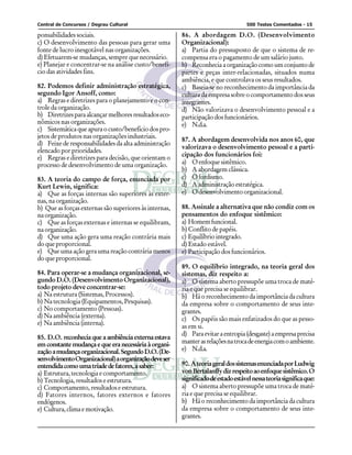 Central de Concursos / Degrau Cultural 500 Testes Comentados - 15
ponsabilidades sociais.
c) O desenvolvimento das pessoas para gerar uma
fonte de lucro inesgotável nas organizações.
d) Efetuarem-se mudanças, sempre que necessário.
e) Planejar e concentrar-se na análise custo/benefí-
cio das atividades fins.
82. Podemos definir administração estratégica,
segundo Igor Ansoff, como:
a) Regras e diretrizes para o planejamento e o con-
trole da organização.
b) Diretrizesparaalcançarmelhoresresultadoseco-
nômicos nas organizações.
c) Sistemáticaqueapuraocusto/benefíciodospro-
jetos de produtos nas organizações industriais.
d) Feixe de responsabilidades da alta administração
elencado por prioridades.
e) Regras e diretrizes para decisão, que orientam o
processo de desenvolvimento de uma organização.
83. A teoria do campo de força, enunciada por
Kurt Lewin, significa:
a) Que as forças internas são superiores às exter-
nas, na organização.
b) Que as forças externas são superiores às internas,
naorganização.
c) Que as forças externas e internas se equilibram,
naorganização.
d) Que uma ação gera uma reação contrária mais
do que proporcional.
e) Que uma ação gera uma reação contrária menos
do que proporcional.
84. Para operar-se a mudança organizacional, se-
gundo D.O. (Desenvolvimento Organizacional),
todo projeto deve concentrar-se:
a) Na estrutura (Sistemas, Processos).
b) Na tecnologia (Equipamentos, Pesquisas).
c) No comportamento (Pessoas).
d) Na ambiência (externa).
e) Na ambiência (interna).
85. D.O. reconhecia que a ambiência externa estava
em constante mudança e que era necessária à organi-
zaçãoamudançaorganizacional.SegundoD.O.(De-
senvolvimentoOrganizacional)aorganizaçãodeveser
entendidacomoumatríadedefatores,asaber:
a) Estrutura, tecnologia e comportamento.
b) Tecnologia, resultados e estrutura.
c) Comportamento, resultados e estrutura.
d) Fatores internos, fatores externos e fatores
endógenos.
e) Cultura,climaemotivação.
86. A abordagem D.O. (Desenvolvimento
Organizacional):
a) Partia do pressuposto de que o sistema de re-
compensa era o pagamento de um salário justo.
b) Reconheciaaorganizaçãocomoumconjuntode
partes e peças inter-relacionadas, situados numa
ambiência, e que controlava os seus resultados.
c) Baseia-se no reconhecimento da importância da
cultura da empresa sobre o comportamento dos seus
integrantes.
d) Não valorizava o desenvolvimento pessoal e a
participação dos funcionários.
e) N.d.a.
87. A abordagem desenvolvida nos anos 60, que
valorizava o desenvolvimento pessoal e a parti-
cipação dos funcionários foi:
a) O enfoque sistêmico.
b) A abordagem clássica.
c) Ofordismo.
d) A administração estratégica.
e) Odesenvolvimentoorganizacional.
88. Assinale a alternativa que não condiz com os
pensamentos do enfoque sistêmico:
a) Homemfuncional.
b) Conflito de papéis.
c) Equilíbriointegrado.
d) Estado estável.
e) Participação dos funcionários.
89. O equilíbrio integrado, na teoria geral dos
sistemas, diz respeito a:
a) O sistema aberto pressupõe uma troca de maté-
ria e que precisa se equilibrar.
b) Há o reconhecimento da importância da cultura
da empresa sobre o comportamento de seus inte-
grantes.
c) Os papéis são mais enfatizados do que as pesso-
as em si.
d) Paraevitaraentropia(desgaste)aempresaprecisa
manterasrelaçõesnatrocadeenergiacomoambiente.
e) N.d.a.
90. AteoriageraldossistemasenunciadaporLudwig
vonBertalanffydizrespeitoaoenfoquesistêmico.O
significadodeestadoestávelnessateoriasignificaque:
a) O sistema aberto pressupõe uma troca de maté-
ria e que precisa se equilibrar.
b) Há o reconhecimento da importância da cultura
da empresa sobre o comportamento de seus inte-
grantes.
 