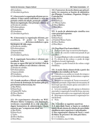 Central de Concursos / Degrau Cultural 500 Testes Comentados - 17
d)Formalismo.
e) Liberdade de gerência.
97. A burocracia é a organização eficiente por ex-
celência. O fator mérito individual é o mais im-
portante critério de seleção, promoção e transfe-
rência na organização. Este princípio refere-se a:
a) Divisão do trabalho.
b)Profissionalismo.
c) Impessoalidade.
d)Formalismo.
e) Liberdade de gerência.
98. A burocracia é a organização eficiente, por
excelência. O poder se baseia na
________________ de forma a estabelecer o grau
hierárquico de cada cargo.
a) Divisão do trabalho.
b)Profissionalismo.
c) Impessoalidade.
d)Formalismo.
e) Liberdade de gerência.
99. A organização burocrática é eficiente por
excelência. Nela, ____________________ signi-
fica que as regras têm que ser escritas a fim de
que todos saibam os seus direitos e deveres.
a) Divisão do trabalho.
b)Profissionalismo.
c) Impessoalidade.
d)Formalismo.
e) Liberdade de gerência.
100. Grande estudioso e filósofo que estudou a
nova forma de dominação do homem pelo pró-
prio homem (a burocracia), foi:
a) MaxWeber.
b)HenriFayol.
c) FriedrickW.Taylor.
d) Oliver Sheldon
e) EltonMayo.
101. Os experimentos efetuados na WEC
(Western Eletric Company), com iluminação,
revelavam a necessidade de se criar uma abor-
dagem humanística de administração. Quem
enunciou que “a empresa tem alma” foi:
a) MaxWeber.
b)HenriFayol.
c) Taylor.
d) Oliver Sheldon.
e) EltonMayo.
102. O precursor da escola clássica que pela pri-
meira vez enunciou as funções de administra-
ção (Planejar, Coordenar, Organizar, Dirigir e
Controlar) foi:
a) MaxWeber.
b)HenriFayol.
c) F.WistonTaylor.
d) Oliver Sheldon.
e) EltonMayo.
103. A escola de administração científica teve
como principal expoente:
a) MaxWeber.
b)HenriFayol.
c) FriedrickWistonTaylor.
d) Oliver Sheldon.
e) EltonMayo.
104. Para Henri Fayol autoridade é:
a) Dada por cada cargo na estrutura hierárquica.
b) Advém do conceito tradicional passada de pai
parafilho.
c) Écompartilhadaportodososmembrosdaequipe.
d) É o direito de dar ordens e o poder de exigir
obediência, formal e legitimado.
e) É apenas o poder formal de dar ordens e exigir
obediência.
105. A escola clássica desenvolvida a partir dos
trabalhos dos trabalhos de Fayol:
a) Centralizou sua análise no estudo dos tempos e
movimentos, com intuito de determinar a organiza-
ção racional do trabalho.
b) Baseia-se na concepção de “homo economicus”,
enfatizadoportandoaimportânciademecanismode
motivação que não estejam apenas associados à re-
muneraçãomonetária.
c) Leva em consideração não apenas os elementos
associados à organização formal da firma, mas tam-
bém aqueles associados a sua organização informal.
d) Restringe-se exclusivamente à organização for-
mal da firma.
e) N.d.a.
106. Considere as seguintes assertivas:
1) A autoridade linear se baseia no estabeleci-
mento de um sistema de relações de autoridade-
obediência entre superiores e subordinados.
2) Nas organizações clássicas de Fayol, o senti-
do básico do processo é de cima para baixo.
a) 1 e 2 são falsas.
b) 1 é verdadeira, mas 2 é falsa.
 