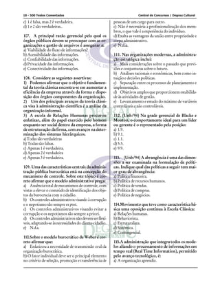 18 - 500 Testes Comentados Central de Concursos / Degrau Cultural
c) 1 é falsa, mas 2 é verdadeira.
d) 1 e 2 são verdadeiras..
107. A principal razão gerencial pela qual os
órgãos públicos devem se preocupar com as or-
ganizações e gestão de arquivos é assegurar a:
a) Viabilidade do fluxo de informações?
b) Acessibilidade das informações.
c) Confiabilidade das informações.
d) Privacidade das informações.
e) Conectividade das informações.
108. Considere as seguintes assertivas:
1) Podemos afirmar que o objetivo fundamen-
tal da teoria clássica encontra-se em aumentar a
eficiência da empresa através da forma e dispo-
sição dos órgãos componentes da organização.
2) Um dos principais avanços da teoria clássi-
ca visa à administração científica é a análise da
organização informal.
3) A escola de Relações Humanas procurou
enfatizar, além do papel exercido pelo homem
enquanto ser social dentro da empresa, a forma
de estruturação da firma, com avanços na deter-
minação dos sistemas hierárquicos.
a)Todas são verdadeiras
b) Todas são falsas.
c) Apenas 1 é verdadeira.
d) Apenas 2 é verdadeira
e) Apenas 3 é verdadeira.
109. Uma das características centrais da adminis-
tração pública burocrática está na concepção do
mecanismo de controle. Sobre este tópico é cor-
reto afirmar que o modelo administrativo prega:
a) Ausência total de mecanismos de controle, com
vistas a elevar o conteúdo de identificação dos obje-
tos da burocracia com o cidadão.
b) Oscontrolesadministrativosvisandoàcorrupção
e o nepotismo são sempre ex post.
c) Os controles administrativos visando evitar a
corrupção e os nepotismos são sempre a priori.
d) Oscontrolesadministrativosnãodevemserflexí-
veis,adaptando-seàsnecessidadesdocliente-cidadão.
e) N.d.a.
110.Sobre o modelo burocrático de Weber é cor-
reto afirmar que:
a) Enfatizou a necessidade de transmissão oral da
organizaçãoburocrática.
b) O fator individual deve ser o principal elemento
no critério de seleção, promoção e transferência de
pessoas de um cargo para outro.
c) Não é necessária a profissionalização dos mem-
bros, o que vale é a experiência do indivíduo.
d) Exalta as vantagens da união entre propriedade e
corpoadministrativo.
e) N.d.a.
111. Nas organizações modernas, a administra-
ção estratégica inclui:
a) Mais considerações sobre o passado que previ-
sões e conjunturas sobre o futuro.
b) Análises racionais e econômicas, bem como in-
tuição e decisões políticas.
c) Separação entre os processos de planejamento e
implementação.
d) Objetivos amplos que proporcionem estabilida-
de às atividades de gestão.
e) Levantamento e estudo do máximo de variáveis
controláveis e não controláveis.
112. (Unb/94) Na grade gerencial de Blacke e
Mouton, o comportamento ideal para um líder
ou gerente é o representado pela posição:
a) 1.9.
b) 9.1.
c) 1.1.
d) 5.5.
e) 9.9.
113. (Unb/94) A abrangência é uma das dimen-
sões a ser examinada na formulação de políti-
cas. Indique qual das políticas a seguir tem mai-
or grau de abrangência:
a) Política financeira.
b) Política de recursos humanos.
c) Política de vendas.
d) Política de compras.
e) Política de negócios.
114.Movimento que teve como característica bá-
sica uma oposição contínua à Escola Clássica:
a) Relações humanas.
b) Behaviorista.
c) Estruturalista.
d) Sistêmica.
e) Contingencial.
115.A administração que integra todos os mode-
los aliando o processamento de informações em
tempo real (Real Time Information), permitido
pelo avanço tecnológico, é:
a) A organização aprendiz.
 