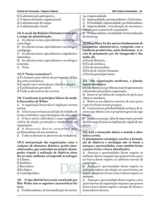 Central de Concursos / Degrau Cultural 500 Testes Comentados - 19
b) A administração participativa.
c) O desenvolvimento organizacional.
d) A administração do tempo.
e) A administração virtual.
116.A escola das Relações Humanas trouxe para
o campo da administração:
a) As ciências sociais, especialmente a sociologia e
a psicologia.
b) As ciências sociais, especialmente a sociologia e
a pedagogia.
c) As ciências exatas, especialmente a engenharia e
matemática.
d) As ciências sociais, especialmente a sociologia e
economia.
e) N.d.a.
117.O “homo economicus”:
a) É o homem cujos valores são previamente defini-
dos como econômicos.
b) É aquele cuja é orientada por objetivos simples.
c) É perfeitamente previsível.
d) Todas as alternativas são corretas.
118. Constituem-se princípios básicos do mode-
lo burocrático de Weber:
a) A organização burocrática é regida por normas
escritas.
b) A burocracia se baseia na divisão do trabalho de
forma a estabelecer o grau hierárquico de cada cargo.
c) O fator mérito individual é o mais importante
critério de seleção, promoções e transferência nas
organizações.
d) A burocracia deve-se caracterizar pelo
profissionalismo de seus membros.
e) Todas as alternativas anteriores são verdadeiras.
119.A interpretação das organizações como o
conjunto de elementos distintos, porém inter-
relacionados, que controlam seu próprio desem-
penho visando à realização de objetivos situa-
dos no meio ambiente corresponde ao enfoque:
a) Clássico.
b) Sistêmico.
c) Burocrático.
d) Ecológico.
e) Contemporâneo.
120. O tipo ideal de burocracia constituído por
Max Weber tem as seguintes características bá-
sicas.
a) Profissionalismo, horinzontalização de estrutu-
ras e impessoalidade.
b) Impessoalidade,patrimonialismoeTaylorismo
c) Formalidade,impessoalidadeeprofissionalismo.
d) Impessoalidade, verticalização de estruturas e
voltada para os anseios do consumidor.
e) Profissionalismo,formalidadeehorizontalização
de estruturas.
121.Elton Mayo foi dos autores fundamentais do
pensamento administrativo, rompendo com a
tendência produtivista, então dominante. A es-
cola de pensamento por ele inaugurada é cha-
mada, de:
a) Escola libertária.
b) Escola sistêmica.
c) Escola estruturalista.
d) Escola de relações humanas.
e) Escolas participacionista.
122. Nas organizações modernas, o planeja-
mento estratégico:
a)Concentra-senosproblemasmaisfreqüentemente
enfrentados pela própria organização;
b) Insere-se nas táticas de conquista de apoio para
objetivosimediatos.
c) Refere-se aos objetivos restritos, de curto prazo
e que envolvam recursos escassos.
d) Caracteriza-se pela flexibilidade na busca de re-
cursos que afinem com os propósitos gerais da orga-
nização.
e) Justifica-se porque, além de importante, permite
decisões mais técnicas na implantação rápida de mu-
danças.
123. Leia o enunciado abaixo e assinale a alter-
nativa correta.
O planejamento estratégico envolve a formula-
ção de objetivos e estratégias não só frente a
ameaças e oportunidades, como também frente
a pontos fortes e fracos identificados.
a) Ameaças e oportunidades dizem respeito ao
ambiente interno enquanto que pontos fortes e pon-
tos fracos dizem respeito ao ambiente externo da
organização.
b) Ameaças e oportunidades dizem respeito ao
ambiente externo, em relação aos concorrentes, en-
quanto que pontos fortes e fracos dizem respeito ao
ambiente.
c) Ameaças e oportunidades dizem respeito a situ-
ações internas da organização enquanto que pontos
fortes e fracos dizem respeito a atuação de clientes e
fornecedores externos.
 