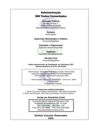 Administração
500 Testes Comentados
Conselho Editorial
Iaroslau Sessak Jr.
Adolfo Martins de Oliveira
Marizete Ribeiro Castanheira Martins
Redação
André Galvão
Supervisão Metodológica e Didática
Fernanda Magalhães
Copydesk e Diagramação
Alexandre Alves Barbosa Neto
Digitação
Alexandre Alves Barbosa Neto
Revisão Final
Fernanda Magalhães
Dados Internacionais de Catalogação na Publicação (CIP)
(Câmara Brasileira do Livro, SP, Brasil)
Administração - 500 Testes Comentados/ redação: André Galvão;
supervisão metodológica e didática: Fernanda Magalhães
São Paulo: Editora Central de Concursos, 2005.
1. Administração - 500 Testes Comentados – Concursos – Brasil
I. Galvão, André
II. Magalhães, Fernanda
Índices para catálogo sistemático:
1. Brasil: Concursos Públicos: Administração - 500 Testes Comentados
2. Brasil: Administração - 500 Testes Comentados: Concursos Públicos
Vendas por Reembolso Postal
Livraria da Editora Central de Concursos Ltda.
Rua Barão de Itapetininga, 163 - 6º andar
CEP. 01042-909 São Paulo – SP
Fone: (011) 3017-8800 Fax: (011) 3257-0027
www.centraldeconcursos.com.br
Direitos Autorais Reservados
2005
 