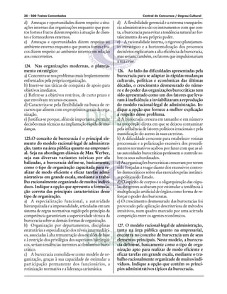 20 - 500 Testes Comentados Central de Concursos / Degrau Cultural
d) Ameaças e oportunidades dizem respeito a situ-
ações internas das organizações enquanto que pon-
tos fortes e fracos dizem respeito à atuação de clien-
tes e fornecedores externos.
e) Ameaças e oportunidades dizem respeito ao
ambiente externo enquanto que pontos fortes e fra-
cos dizem respeito ao ambiente interno em relação
aos concorrentes.
124. Nas organizações modernas, o planeja-
mento estratégico:
a) Concentra-senosproblemasmaisfreqüentemente
enfrentados pela própria organização.
b) Insere-se nas táticas de conquista de apoio para
objetivosimediatos.
c) Refere-se a objetivos restritos, de curto prazo e
que envolvam recursos escassos.
d) Caracteriza-se pela flexibilidade na busca de re-
cursos que afinem com os propósitos gerais da orga-
nização.
e) Justifica-se porque, além de importante, permite
decisões mais técnicas na implantação rápida de mu-
danças.
125.O conceito de burocracia é o principal ele-
mento do modelo racional-legal de administra-
ção, tanto na área pública quanto na empresari-
al. Seja na abordagem clássica de Max Werber,
seja nas diversas variantes teóricas por ela
balizadas, a burocracia define-se, basicamente,
como o tipo de organização capacitada para re-
alizar de modo eficiente e eficaz tarefas admi-
nistrativas em grande escala, mediante o traba-
lho racionalmente organizado de muitos indiví-
duos. Indique a opção que apresenta a formula-
ção correta das principais características desse
tipo de organização.
a) A especialização funcional, a autoridade
hierarquizada e a impessoalidade, articuladas em um
sistemaderegrasnormativasregidopeloprincípioda
competência garantiriam a superioridade técnica da
burocracia sobre as demais formas de organização.
b) Organização por departamentos, disciplinas
estatutárias e especialização dos níveis intermediári-
os,associadasàaltaremuneraçãodosescalõesdebase
e à restrição dos privilégios dos superiores hierárqui-
cos, seriam tendências inerentes ao fenômeno buro-
crático.
c) A burocracia consolida-se como modelo de or-
ganização, graças à sua capacidade de estimular a
participação permanente dos funcionários, a
rotinização normativa e a liderança carismática.
d) A flexibilidade gerencial e a extrema transparên-
cia administrativa são os instrumentos com que con-
ta,aburocraciaparaevitaratendêncianaturalaofor-
talecimento do seu próprio poder.
e) A racionalidade interna, o rigoroso planejamen-
to estratégico e a horizontalização dos processos
decisórios explicariam a alta eficiência da burocracia,
mas seriam, também, os fatores que impulsionariam
a sua crise.
126. Ao lado das dificuldades apresentadas pela
burocracia para se adaptar às rápidas mudanças
culturais, políticas e econômicas das últimas
décadas, o crescimento desmesurado do núme-
ro e do poder das organizações burocráticas tem
sido apresentado como um dos fatores que leva-
ram á ineficiência a inviabilizaram a reprodução
do modelo racional-legal de administração. In-
dique a opção que fornece a melhor explicação
a respeito desse problema.
a) A burocracia cresceu em tamanho e em número
na proporção direta em que se deixou contaminar
pela influência de fatores políticos irracionais e pela
massificação do acesso às suas carreiras.
b) A dificuldade crescente para estabelecer rotinas
processuais e a polarização excessiva dos procedi-
mentos normativos acabou por fazer com que as al-
tasautoridadesburocráticasperdessemocontroleso-
bre os seus subordinados.
c) As organizações burocráticas cresceram por terem
sido forçadas a reagir diante dos excessivos contro-
les democráticos sobre elas exercidos pelas instânci-
as políticas do Estado.
d) O espírito de corpos e a oligarquização das cúpu-
las dirigentes acabaram por estimular a tendência à
multiplicação artificial de órgãos como forma de re-
forçar o poder dos burocratas.
e) O crescimento desmesurado das burocracias foi
provocado pela aplicação descriteriosa de métodos
intuitivos, num quadro marcado por uma acirrada
competição entre os agentes econômicos.
127. O modelo racional-legal de administração,
tanto na área pública quanto na empresarial,
encontra no conceito de burocracia um de seus
elementos principais. Neste modelo, a burocra-
cia define-se, basicamente como o tipo de orga-
nização apto para realizar de modo eficiente e
eficaz tarefas em grande escala, mediante o tra-
balho racionalmente organizado de muitos indi-
víduos. Indique a opção que contém os princí-
pios administrativos típicos da burocracia.
 