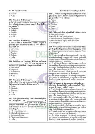 26 - 500 Testes Comentados Central de Concursos / Degrau Cultural
d)Método.
e) N.d.a.
156. Princípio de Deming: “________________
as barreiras entre os departamentos, encorajan-
do a solução dos problemas através do trabalho
em equipe”.
a) Aumentar.
b)Reduzir.
c) Ampliar.
d)Romper.
e) N.d.a.
157. Princípio de Deming: “________________
o uso de metas numéricas, lemas, slogan e
pôsteres para estimular a mão-de-obra a traba-
lhar melhor”.
a) Introduzir.
b)Eliminar.
c) Ampliar.
d)Reduzir.
e) N.d.a.
158. Princípio de Deming: “Utilizar métodos
________________ para ter continuamente a
melhoria da qualidade e da produtividade”.
a) Estatísticos.
b) Empíricos.
c) Matemáticos.
d)Abstratos.
e) N.d.a.
159. Princípio de Deming: “________________
todas as barreiras que impeçam todos os que tra-
balham de ter orgulho do que fazem”.
a) Evitar.
b)Diminuir.
c) Remover.
d)Criar.
e) N.d.a.
160. Princípio de Deming: “Instituir um vigoro-
so programa de ________________ e
________________ para que todas as pessoas
estejam atualizadas no que se refere ao desen-
volvimento de novos materiais, métodos e
tecnologia”.
a) Job-rotation e cursos.
b) Educação e treinamento.
c) Cursos e palestras.
d) Palestras e treinamento.
e) N.d.a.
161. O prêmio anual para qualidade total, no Ja-
pão leva o nome de um incansável professor e
pesquisador sobre o tema:
a) Pareto.
b)Ishikawa.
c) Deming.
d)Juran.
e) Gantt.
162. Podemos definir “Qualidade” como, exceto:
a) Adequação ao uso.
b) Medida de satisfação do cliente.
c) Atendimento às necessidades do cliente.
d) Atendimento às expectativas do cliente.
e) Menor preço.
163. No tocante às ferramentas utilizadas na obten-
çãodaqualidade,podemosdefinirfluxogramacomo:
a) Causas e efeito que aparecem no diagrama “espi-
nha do peixe”.
b) A representação gráfica das atividades que inte-
gram determinado processo, sob a forma seqüencial
de passos, de modo analítico, caracterizando as ope-
rações e os agentes executores.
c) Aredefiniçãodosprocessosbuscandoamelhoria
da qualidade, do atendimento, da velocidade ao me-
nor custo. Significa eliminar trabalhos que não agre-
gam valor aos produtos e serviços.
d) O quociente entre o faturamento da empresa e
os custos empregados para tal desiderato.
e) Permite acompanhar a freqüência com que cer-
tos eventos (principalmente os erros) se verificam a
fim de priorizar o processo de análises corretivas.
164. No tocante às ferramentas utilizadas na
obtenção da qualidade, podemos definir “dia-
grama de causa e efeito” como:
a) A redefinição dos processos buscando a melhoria
da qualidade, do atendimento, da velocidade ao me-
nor custo. Significa eliminar trabalhos que não agre-
gam valor aos produtos e serviços.
b) A representação gráfica das atividades que inte-
gram determinado processo sob a forma seqüencial
de passos, de modo analítico, caracterizando as ope-
rações e os agentes executores.
c) A representação de relação entre um efeito perce-
bido e todas as possibilidades de causa que podem
estar contribuindo para esse efeito.
d) O quociente entre o faturamento da empresa e os
custos empregados para tal desiderato.
e) Permite acompanhar a freqüência com que cer-
tos eventos (principalmente os erros) se verificam a
fim de priorizar o processo de análises corretivas.
 