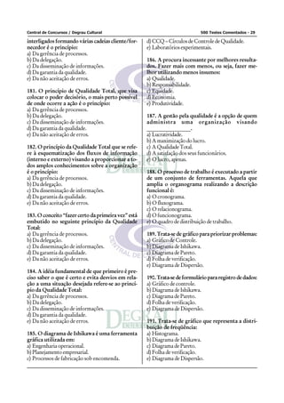 Central de Concursos / Degrau Cultural 500 Testes Comentados - 29
interligados formando várias cadeias cliente/for-
necedor é o princípio:
a) Da gerência de processos.
b) Da delegação.
c) Da disseminação de informações.
d) Da garantia da qualidade.
e) Da não aceitação de erros.
181. O princípio de Qualidade Total, que visa
colocar o poder decisório, o mais perto possível
de onde ocorre a ação é o princípio:
a) Da gerência de processos.
b) Da delegação.
c) Da disseminação de informações.
d) Da garantia da qualidade.
e) Da não aceitação de erros.
182. O princípio da Qualidade Total que se refe-
re à esquematização dos fluxos de informação
(interno e externo) visando a proporcionar a to-
dos amplos conhecimentos sobre a organização
é o princípio:
a) Da gerência de processos.
b) Da delegação.
c) Da disseminação de informações.
d) Da garantia da qualidade.
e) Da não aceitação de erros.
183. O conceito “fazer certo da primeira vez” está
embutido no seguinte princípio da Qualidade
Total:
a) Da gerência de processos.
b) Da delegação.
c) Da disseminação de informações.
d) Da garantia da qualidade.
e) Da não aceitação de erros.
184. A idéia fundamental de que primeiro é pre-
ciso saber o que é certo e evita desvios em rela-
ção a uma situação desejada refere-se ao princí-
pio da Qualidade Total:
a) Da gerência de processos.
b) Da delegação.
c) Da disseminação de informações.
d) Da garantia da qualidade.
e) Da não aceitação de erros.
185. O diagrama de Ishikawa é uma ferramenta
gráfica utilizada em:
a) Engenharia operacional.
b) Planejamento empresarial.
c) Processos de fabricação sob encomenda.
d) CCQ – Círculos de Controle de Qualidade.
e) Laboratóriosexperimentais.
186. A procura incessante por melhores resulta-
dos. Fazer mais com menos, ou seja, fazer me-
lhor utilizando menos insumos:
a) Qualidade.
b) Responsabilidade.
c) Equidade.
d) Economia.
e) Produtividade.
187. A gestão pela qualidade é a opção de quem
administra uma organização visando
________________.
a) Lucratividade.
b) A maximização do lucro.
c) AQualidadeTotal.
d) A satisfação dos seus funcionários.
e) O lucro, apenas.
188. O processo de trabalho é executado a partir
de um conjunto de ferramentas. Aquela que
amplia o organograma realizando a descrição
funcional é:
a) O cronograma.
b) O fluxograma.
c) O relacionograma.
d) O funcionograma.
e) O quadro de distribuição de trabalho.
189. Trata-se de gráfico para priorizar problemas:
a) Gráfico de Controle.
b) Diagrama de Ishikawa.
c) Diagrama de Pareto.
d) Folha de verificação.
e) Diagrama de Dispersão.
190. Trata-se de formulário para registro de dados:
a) Gráfico de controle.
b) Diagrama de Ishikawa.
c) Diagrama de Pareto.
d) Folha de verificação.
e) Diagrama de Dispersão.
191. Trata-se de gráfico que representa a distri-
buição de freqüência:
a) Histograma.
b) Diagrama de Ishikawa.
c) Diagrama de Pareto.
d) Folha de verificação.
e) Diagrama de Dispersão.
 