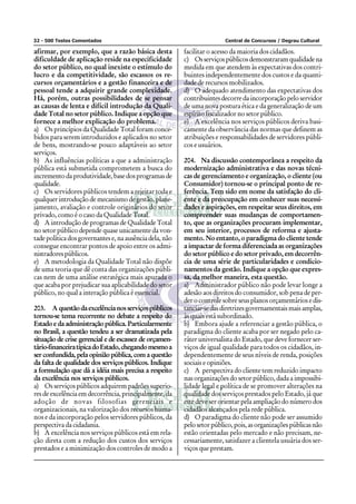 32 - 500 Testes Comentados Central de Concursos / Degrau Cultural
afirmar, por exemplo, que a razão básica desta
dificuldade de aplicação reside na especificidade
do setor público, no qual inexiste o estímulo do
lucro e da competitividade, são escassos os re-
cursos orçamentários e a gestão financeira e de
pessoal tende a adquirir grande complexidade.
Há, porém, outras possibilidades de se pensar
as causas de lenta e difícil introdução da Quali-
dade Total no setor público. Indique a opção que
fornece a melhor explicação do problema.
a) Os princípios da Qualidade Total foram conce-
bidos para serem introduzidos e aplicados no setor
de bens, mostrando-se pouco adaptáveis ao setor
serviços.
b) As influências políticas a que a administração
pública está submetida comprometem a busca do
incrementodaprodutividade,basedosprogramasde
qualidade.
c) Os servidores públicos tendem a rejeitar toda e
qualquer introdução de mecanismo de gestão, plane-
jamento, avaliação e controle originários do setor
privado, como é o caso da Qualidade Total.
d) A introdução de programas de Qualidade Total
no setor público depende quase unicamente da von-
tade política dos governantes e, na ausência dela, não
consegue encontrar pontos de apoio entre os admi-
nistradorespúblicos.
e) A metodologia da Qualidade Total não dispõe
de uma teoria que dê conta das organizações públi-
cas nem de uma análise estratégica mais apurada o
que acaba por prejudicar sua aplicabilidade do setor
público, no qual a interação pública é essencial.
203. A questãodaexcelêncianosserviçospúblicos
tornou-se tema recorrente no debate a respeito do
Estado e da administração pública. Particularmente
no Brasil, a questão tendeu a ser dramatizada pela
situação de crise gerencial e de escassez de orçamen-
tário-financeiratípicadoEstado,chegandomesmoa
ser confundida, pela opinião pública, com a questão
da falta de qualidade dos serviços públicos. Indique
a formulação que dá a idéia mais precisa a respeito
da excelência nos serviços públicos.
a) Os serviços públicos adquirem padrões superio-
res de excelência em decorrência, principalmente, da
adoção de novas filosofias gerenciais e
organizacionais, na valorização dos recursos huma-
nos e da incorporação pelos servidores públicos, da
perspectiva da cidadania.
b) A excelência nos serviços públicos está em rela-
ção direta com a redução dos custos dos serviços
prestados e a minimização dos controles de modo a
facilitar o acesso da maioria dos cidadãos.
c) Osserviçospúblicosdemonstraramqualidadena
medida em que atendem às expectativas dos contri-
buintes independentemente dos custos e da quanti-
dade de recursos mobilizados.
d) O adequado atendimento das expectativas dos
contribuintes decorre da incorporação pelo servidor
de uma nova postura ética e da generalização de um
espírito fiscalizador no setor público.
e) A excelência nos serviços públicos deriva basi-
camente da observância das normas que definem as
atribuições e responsabilidades de servidores públi-
cos e usuários.
204. Na discussão contemporânea a respeito da
modernização administrativa e das novas técni-
cas de gerenciamento e organização, o cliente (ou
Consumidor) tornou-se o principal ponto de re-
ferência. Tem sido em nome da satisfação do cli-
ente e da preocupação em conhecer suas necessi-
dades e aspirações, em respeitar seus direitos, em
compreender suas mudanças de comportamen-
to, que as organizações procuram implementar,
em seu interior, processos de reforma e ajusta-
mento. No entanto, o paradigma do cliente tende
a impactar de forma diferenciada as organizações
do setor público e do setor privado, em decorrên-
cia de uma série de particularidades e condicio-
namentos da gestão. Indique a opção que expres-
sa, da melhor maneira, esta questão.
a) Administrador público não pode levar longe a
adesão aos direitos do consumidor, sob pena de per-
der o controle sobre seus planos orçamentários e dis-
tanciar-sedasdiretrizesgovernamentaismaisamplas,
às quais está subordinado.
b) Embora ajude a referenciar a gestão pública, o
paradigma do cliente acaba por ser negado pelo ca-
ráter universalista do Estado, que deve fornecer ser-
viços de igual qualidade para todos os cidadãos, in-
dependentemente de seus níveis de renda, posições
sociais e opiniões.
c) A perspectiva do cliente tem reduzido impacto
nas organizações do setor público, dada a impossibi-
lidade legal e política de se promover alterações na
qualidade dos serviços prestados pelo Estado, já que
este deve ser orientar pela ampliação do número dos
cidadãos alcançados pela rede pública.
d) O paradigma do cliente não pode ser assumido
pelosetorpúblico,pois,asorganizaçõespúblicasnão
estão orientadas pelo mercado e não precisam, ne-
cessariamente, satisfazer a clientela usuária dos ser-
viços que prestam.
 