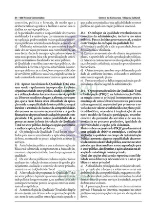 34 - 500 Testes Comentados Central de Concursos / Degrau Cultural
controles, política e formais, de modo que a
desburocratizar a gestão e a facilitar o acesso dos ci-
dadãos aos serviços públicos.
c) A questão dos custos e da quantidade de recursos
mobilizados é a variável que, corretamente interpre-
ta e aplicada, pode transferir maior qualidade aos ser-
viços públicos e orientá-los em direção a excelência.
d) Melhorias substanciais no que se refere à quali-
dade dos serviços prestados aos contribuintes, são
uma decorrência da incorporação pelos serviços de
uma nova postura ética e da generalização de um es-
pírito normativo e fiscalizador no setor público.
e) Qualidade e excelência nos serviços públicos, são
atribuídos à correta e rigorosa observância das nor-
mas que definem as atribuições e responsabilidades
de servidores públicos e usuários, exigindo acima de
tudo controles de natureza normativa e operacional.
212. Apesar das técnicas da Qualidade Total esta-
rem sendo rapidamente incorporadas à cultura
organizacional do setor público, ainda é controver-
sa a utilização destas ferramentas no serviço públi-
co.Diversosestudiososchegamaafirmar,porexem-
plo, que a razão básica desta dificuldade da aplica-
çãoresidenaespecificidadedosetorpúblico,noqual
inexiste o estímulo do lucro e da competitividade,
são escassos os recursos orçamentários e a gestão
financeiraedepessoaltendeaadquirirgrandecom-
plexidade. Há, porém outras possibilidades de se
pensar as causas da lenta introdução da Qualidade
Totalnosetorpúblico.Indiqueaopçãoquefornece
a melhor explicação do problema.
a) Os princípios da Qualidade Total foram conce-
bidos para serem introduzidos e aplicados no setor
de bens, mostrando-se pouco adaptáveis ao setor de
serviços.
b) As influências política a que a administração pú-
blica está submetida comprometem a busca do in-
cremento da produtividade, base dos programas de
qualidade.
c) Os servidores públicos tendem a rejeitar toda e
qualquer introdução de mecanismos de gestão, pla-
nejamento, avaliação e controle do setor privado,
como é o caso da Qualidade Total.
d) A introdução de programas de Qualidade Total
no setor público depende quase unicamente da von-
tade política dos governantes e, na ausência dela, não
consegue encontrar pontos de apoio entre os admi-
nistradorespúblicos.
e) A metodologia da Qualidade Total não dispõe
de uma teoria que dê conta das organizações públi-
cas nem de uma análise estratégica mais apurada o
que acaba por prejudicar sua aplicabilidade no setor
público, no qual a interação política é essencial.
213. O enfoque da qualidade revolucionou os
conceitos da administração, inclusive no setor
público. Para o âmbito governamental, a maior
contribuição do enfoque da qualidade foi:
a) Priorizar a qualidade e não a quantidade, buscan-
do assim maior eficiência.
b) Colocar as necessidades do cliente em primeiro
plano, e a partir dele definir a produção de políticas.
c) Atacar os custos excessivos da organização públi-
ca, colocando a eficiência acima dos procedimentos
burocráticos.
d) Orientar-se para resolver os problemas de quali-
dade do ambiente interno, colocando o ambiente
externo em segundo plano.
e) Procurarreduzirasfalhasorganizacionaisquedi-
minuíam a eficiência geral da administração
214. O programa Brasileiro da Qualidade Total
e Participação (PBQP) na Administração Públi-
ca surgiu como o principal instrumento para a
mudança de uma cultura burocrática para uma
cultura gerencial, responsável por promover a re-
volução nos valores estabelecidos no plano polí-
tico-filosófico, necessário à implantação de um
novo modelo de Estado: participação, reconhe-
cimento do potencial do servidor e de sua im-
portância no processo produtivo, igualdade de
oportunidades e opção pela cidadania.
MuitoemboraosprojetosdoPBQPguardementresi
uma unidade de objetivos estratégicos, o esforço de
implantar a qualidade no campo da Administração
Pública apresenta algumas especificidade decorren-
tesdanaturezadaatividadepública,ausentesnosetor
privado, que desaconselham a mera reprodução para
o setor público, das diretrizes e ações adotadas na ab-
sorçãodametodologianosetorprivado.
Qual das opções abaixo não reproduz com fide-
lidade uma diferença relevante entre o setor pú-
blico e o setor privado?
a) As finalidades principais das atividades de cará-
ter privado são o lucro e a sobrevivência em um
ambiente de alta competitividade, enquanto os obje-
tivos da atividade pública estão imbuídos do ideal
democrático de prestar serviços à sociedade, em prol
do bem estar comum.
b) A preocupação em satisfazer o cliente no setor
privado é baseada no interesse, enquanto no setor
público essa preocupação tem que ser alicerçada no
dever.
 