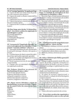 40 - 500 Testes Comentados Central de Concursos / Degrau Cultural
245.As“LearningOrganizations”sãoaquelas,paraSenge:
a) Capazes de obter um volume ótimo de produ-
ção com os menores custos possíveis.
b) Capazes de atender os clientes e surpreendê-los
de forma positiva.
c) Capazes de ser inovar e renovar continuamente.
d) Capazes de perpetuar a maximização da riqueza
dos seus acionistas, apenas.
e) Capazes de obter os melhores resultados no cur-
toprazo.
246. Peter Senge, autor da obra “A Quinta Disci-
plina”. Arte teoria e prática da organização de
aprendizagem é o pai de:
a) Learning organization.
b)Empowerment.
c) TotalQualityManagement.
d) Scotland yard.
e) Burocracia.
247. A proposta da “Organização Aprendiz” en-
cerra a convergência de cinco elementos. O com-
ponente “raciocínio sistêmico” refere-se a:
a) Àpercepçãodadinâmicadotodoedasinterações
de suas partes (enxergar a floresta e não apenas as
árvores).
b) O esclarecimento do objetivo pessoal dos indiví-
duos (a base espiritual da organização aprendiz).
c) Analisar os modelos (paradigmas) de forma a
expô-los a um detalhado exame.
d) Reunir as pessoas em torno de uma identidade
comum (missão).
e) O grupo e não o ser individual é o fundamental
nas organizações modernas.
248. Podemos identificar no processo de
Benchmarking três tipos, a saber:
a) Territorial, espacial e interno.
b) Interno, funcional e territorial.
c) Espacial, competitivo e interno.
d) Funcional, espacial e competitivo.
e) Interno, competitivo e funcional.
249. Alguns autores defendem a origem do
Benchmarking, no processo de busca e supera-
ção dos pontos fortes dos concorrentes, deno-
minado:
a) Muroiá.
b) Dantotsu.
c) Sushi.
d) Kann-Bann.
e) Kaizen.
250. A proposta da organização aprendiz, para
Senge, é o resultado da convergência de cinco
componentes ou disciplinas, a saber:
a) Raciocínio lógico, domínio pessoal, definição de
um objetivo comum, conscientização, dos modelos
enraizados e aprendizagem em grupo.
b) Raciocíniosistêmico,domíniomental,definição
de um objetivo comum, conscientização dos mode-
los enraizados e aprendizagem em grupo.
c) Raciocíniosistêmico,domíniopessoal,definição
de um objetivo incomum, conscientização, dos mo-
delos enraizados e aprendizagem em grupo.
d) Raciocíniosistêmico,domíniopessoal,definição
de um objetivo comum, desconsideração dos mode-
los enraizados e aprendizagem individual.
e) Raciocíniosistêmico,domíniopessoal,definição
deumobjetivocomum,conscientizaçãodosmódulos
enraizados e aprendizagem em grupo.
251. A definição formal de reengenharia encer-
ra quatro palavras – chaves, são elas:
a) Reformulação, mudanças, estruturas e procedi-
mentos.
b) Começo,procedimentos,estruturasequalidade.
c) Fundamental, radical, drástica e processos.
d) Melhorias, sistemas, estruturas e processos.
e) N.d.a.
252. Sobre a Administração Pública gerencial é
correto afirmar que:
a) Emerge na segunda metade do século XX, como
resposta, de um lado, à expansão e às funções eco-
nômicas e sociais do Estado e, de outro, ao desen-
volvimento tecnológico e à globalização da econo-
miamundial.
b) A eficiência da Administração Pública, tendo o
cidadão como beneficiário torna-se elemento essen-
cial desta forma de administração.
c) No plano da estrutura organizacional, a
descentralização e a redução dos níveis hierárquicos
tornam-se essenciais.
d) Vê o cidadão contribuinte de impostos e como
cliente de serviços. Os resultados da ação do Estado
são considerados bons, não porque os processos ad-
ministrativos estão sob controle e são seguros, como
quer a administração pública Burocrática, mas por-
que as necessidades do cidadão cliente estão sendo
atendidas.
e) Todas as alternativas anteriores são corretas.
253. Vive-se hoje, na esfera das organizações e
da vida administrativa, tanto no setor privado
 