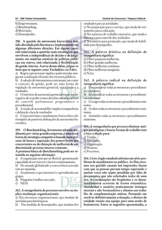 42 - 500 Testes Comentados Central de Concursos / Degrau Cultural
b)Empowerment.
c) Benchmarking.
d)Motivação.
e) Desempenho.
258. A questão da autonomia burocrática tem
sido abordada pela literatura e implementada em
algumas diferentes direções. Em alguns casos,
está relacionada a questões mais estratégicas que
envolvem a independência de decisão e de julga-
mento em matérias sensíveis de políticas públi-
cas; em outros, está relacionada à flexibilização
da gestão interna. Acerca dessas idéias, julgue os
itens que se seguem como Verdadeiro ou Falso.
a) Regras operacionais rígidas e padronizadas asse-
guram a utilização eficiente dos recursos públicos.
b) Aadoçãodeinstrumentoscontratuais,taiscomo
o contrato de gestão, pode ser uma forma de
regulação da autonomia gerencial, vinculando-a a
resultados.
c) Oexercíciodaautonomiagerencialrequeraprer-
rogativa de se poder tomar decisões estratégicas fora
do controle parlamentar programático e
procedimental.
d) Anoçãodeaccountabilityimplicatransparência
e definição clara de resultados.
e) Corporativismo e insulamento burocrático são
exemplos de possíveis disfunções da autonomia bu-
rocrática.
259. O Benchmarking, ferramenta adotada atu-
almente por várias grandes empresas, é uma nova
forma de estratégia competitiva baseada num pro-
cesso de busca e superação dos pontos fortes dos
concorrentes ou de obtenção de melhorias de um
determinado processo interno existente.
A premissa básica do Benchmarking pode ser re-
sumida na seguinte afirmação:
a) Aorganizaçãotemqueserflexível,apresentando
capacidadedeserrenovareinovarcontinuamente;
b) No mundo globalizado a concorrência acirrada
tem ser mantida;
c) Atualmente o que interessa é o aprendizado em
grupo;
d) Ninguém é melhor em tudo;
e) N.D.A
260. A reengenharia de processos envolve ou im-
plica mudanças organizacionais:
a) Nas estruturas organizacionais, que mudam de
niveladasparahierárquicas.
b) Nas medidas de desempenho, que mudam dos
resultados para as atividades.
c) Na preparação para o serviço, que muda de trei-
namento para a educação.
d) Na natureza do trabalho executivo, que muda a
liderança para controle dos resultados.
e) No critério para promoção, que muda de habili-
dade para desempenho.
261. A palavra drástica na definição de
reengenharia significa:
a) Obter pequenas melhorias.
b) Obter grandes melhorias.
c) Obtermelhoriascontínuas.
d) Obter melhorias marginais.
e) N.d.a.
262. A palavra radical na definição de
reengenharia significa:
a) Desconsiderar todas as estruturas e procedimen-
tos existentes.
b) Reconsiderar todas as estruturas e procedimen-
tos existentes.
c) Corrigirtodasasestruturaseprocedimentosexis-
tentes.
d) Avaliar todas as estruturas e procedimentos exis-
tentes.
e) Assimilar todas as estruturas e procedimentos
existentes.
263. A reengenharia que procura eliminar anti-
gos paradigmas e buscar formas de trabalho tem
o foco voltado para:
a) Tarefas.
b)Atividades.
c) Organização.
d)Homem.
e) Processos.
264. Certo órgão estadual enfrenta um sério pro-
blema de atendimento ao público. As filas enor-
mes nos guichês causam má impressão; fazem
com que as pessoas percam tempo esperando e
muitas vezes não sejam atendidas por falta de
documentos que não solicitados todos de uma
vez. As reclamações são freqüentes e os desen-
tendimentos ocorrem de forma sistemática.
Atendentes e usuários praticamente inimigos
mortais e não fornecedores e clientes em traba-
lho de complementação mútua. Pensando em
resolver definitivamente a situação, o diretor da
unidade reuniu sua equipe para uma sessão de
brainstorm. Entre as sugestões apresentadas, a
 