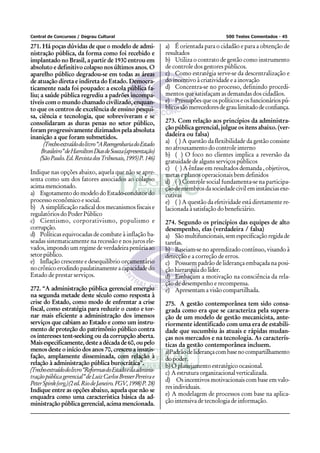 Central de Concursos / Degrau Cultural 500 Testes Comentados - 45
271. Há poças dúvidas de que o modelo de admi-
nistração pública, da forma como foi recebido e
implantado no Brasil, a partir de 1930 entrou em
absoluto e definitivo colapso nos últimos anos. O
aparelho público degradou-se em todas as áreas
de atuação direta e indireta do Estado. Democra-
ticamente nada foi poupado: a escola pública fa-
liu; a saúde pública regrediu a padrões incompa-
tíveis com o mundo chamado civilizado, enquan-
to que os centros de excelência de ensino pesqui-
sa, ciência e tecnologia, que sobreviveram e se
consolidaram as duras penas no setor público,
foram progressivamente dizimados pela absoluta
inanição a que foram submetidos.
(Trechoextraídodolivro“AReengenhariadoEstado
Brasileiro”deHamiltonDiasdeSouza(apresentação)
(SãoPaulo.Ed.RevistadosTribunais,1995)P.146)
Indique nas opções abaixo, aquela que não se apre-
senta como um dos fatores associados ao colapso
acimamencionado.
a) EsgotamentodomodelodoEstado-condutordo
processo econômico e social.
b) A simplificação radical dos mecanismos fiscais e
regulatórios do Poder Público
c) Cientismo, corporativismo, populismo e
corrupção.
d) Políticas equivocadas de combate à inflação ba-
seadas sistematicamente na recessão e nos juros ele-
vados,impondoumregimedeverdadeirapenúriaao
setorpúblico.
e) Inflação crescente e desequilíbrio orçamentário
nocrônicoerodindopaulatinamenteacapacidadedo
Estado de prestar serviços.
272. “A administração pública gerencial emergiu
na segunda metade deste século como resposta à
crise do Estado, como modo de enfrentar a crise
fiscal, como estratégia para reduzir o custo e tor-
nar mais eficiente a administração dos imensos
serviços que cabiam ao Estado e como um instru-
mento de proteção do patrimônio público contra
os interesses tent-seeking ou da corrupção aberta.
Mais especificamente, deste a década de 60, ou pelo
menos deste o início dos anos 70, cresceu a insatis-
fação, amplamente disseminada, com relação à
relação à administração pública burocrática”.
(Trechoextraídodolivro“ReformasdoEstadoedaadminis-
traçãopúblicagerencial”deLuizCarlosBresserPereirae
PeterSpink(org.)(2ed.RiodeJaneiro.FGV,1998)P.28)
Indique entre as opções abaixo, aquela que não se
enquadra como uma característica básica da ad-
ministração pública gerencial, acima mencionada.
a) É orientada para o cidadão e para a obtenção de
resultados
b) Utiliza o contrato de gestão como instrumento
de controle dos gestores públicos.
c) Como estratégia serve-se da descentralização e
do incentivo à criatividade e a inovação
d) Concentra-se no processo, definindo procedi-
mentos que satisfaçam as demandas dos cidadãos.
e) Pressupões que os políticos e os funcionários pú-
blicossãomerecedoresdegraulimitadodeconfiança.
273. Com relação aos princípios da administra-
ção pública gerencial, julgue os itens abaixo. (ver-
dadeira ou falsa)
a) ( ) A questão da flexibilidade da gestão consiste
no afrouxamento do controle interno
b) ( ) O foco no clientes implica a reversão da
gratuidade de alguns serviços públicos
c) ( ) A ênfase em resultados demanda , objetivos,
metas e planos operacionais bem definidos
d) ( ) Controle social fundamenta-se na participa-
ção de membros da sociedade civil em instâncias exe-
cutivas
e) ( ) A questão da efetividade está diretamente re-
lacionada à satisfação do beneficiário.
274. Segundo os princípios das equipes de alto
desempenho, elas (verdadeira / falsa)
a) São multifuncionais, sem especificação regida de
tarefas.
b) Baseiam-se no aprendizado contínuo, visando à
detecção e a correção de erros.
c) Possuem padrão de liderança embaçada na posi-
ção hierarquia do líder.
d) Embaçam a motivação na consciência da rela-
ção de desempenho e recompensa.
e) Apresentam a visão compartilhada.
275. A gestão contemporânea tem sido consa-
grada como era que se caracteriza pela supera-
ção de um modelo de gestão mecanicista, ante-
riormente identificado com uma era de estabili-
dade que sucumbiu às atuais e rápidas mudan-
ças nos mercados e na tecnologia. As caracterís-
ticas da gestão contemporânea incluem.
a)Padrãodeliderançacombasenocompartilhamento
do poder.
b) O planejamento estratégico ocasional.
c) A estrutura organizacional verticalizada.
d) Os incentivos motivacionais com base em valo-
resindividuais.
e) A modelagem de processos com base na aplica-
ção intensiva de tecnologia de informação.
 