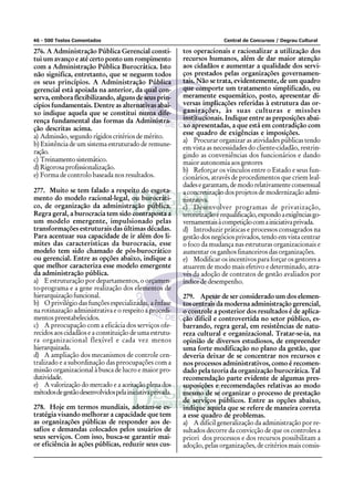 46 - 500 Testes Comentados Central de Concursos / Degrau Cultural
276. A Administração Pública Gerencial consti-
tui um avanço e até certo ponto um rompimento
com a Administração Pública Burocrática. Isto
não significa, entretanto, que se neguem todos
os seus princípios. A Administração Pública
gerencial está apoiada na anterior, da qual con-
serva, embora flexibilizando, alguns de seus prin-
cípios fundamentais. Dentre as alternativas abai-
xo indique aquela que se constitui numa dife-
rença fundamental das formas da Administra-
ção descritas acima.
a) Admissão, segundo rígidos critérios de mérito.
b) Existência de um sistema estruturado de remune-
ração.
c) Treinamentosistemático.
d) Rigorosa profissionalização.
e) Forma de controlo baseada nos resultados.
277. Muito se tem falado a respeito do esgota-
mento do modelo racional-legal, ou burocráti-
co, de organização da administração pública.
Regra geral, a burocracia tem sido contraposta a
um modelo emergente, impulsionado pelas
transformações estruturais das últimas décadas.
Para acentuar sua capacidade de ir além dos li-
mites das características da burocracia, esse
modelo tem sido chamado de pós-burocrático
ou gerencial. Entre as opções abaixo, indique a
que melhor caracteriza esse modelo emergente
da administração pública.
a) E estruturação por departamentos, o orçamen-
to-programa e a gene realização dos elementos de
hierarquizaçãofuncional.
b) O privilégio das funções especializadas, a ênfase
na rotinazação administrativa e o respeito a procedi-
mentos preestabelecidos.
c) A preocupação com a eficácia dos serviços ofe-
recidos aos cidadãos e a constituição de uma estrutu-
ra organizacional flexível e cada vez menos
hierarquizada.
d) A ampliação dos mecanismos de controle cen-
tralizado e a subordinação das preocupações com a
missão organizacional à busca de lucro e maior pro-
dutividade.
e) A valorização do mercado e a aceitação plena dos
métodosdegestãodesenvolvidospelainiciativaprivada.
278. Hoje em termos mundiais, adotam-se es-
tratégia visando melhorar a capacidade que tem
as organizações públicas de responder aos de-
safios e demandas colocados pelos usuários de
seus serviços. Com isso, busca-se garantir mai-
or eficiência às ações públicas, reduzir seus cus-
tos operacionais e racionalizar a utilização dos
recursos humanos, além de dar maior atenção
aos cidadãos e aumentar a qualidade dos servi-
ços prestados pelas organizações governamen-
tais. Não se trata, evidentemente, de um quadro
que comporte um tratamento simplificado, ou
meramente esquemático, posto, apresentar di-
versas implicações referidas à estrutura das or-
ganizações, às suas culturas e missões
institucionais. Indique entre as preposições abai-
xo apresentadas, a que está em contradição com
esse quadro de exigências e imposições.
a) Procurar organizar as atividades públicas tendo
em vista as necessidades do cliente-cidadão, restrin-
gindo as conveniências dos funcionários e dando
maior autonomia aos gestores
b) Reforçar os vínculos entre o Estado e seus fun-
cionários, através de procedimentos que criem leal-
dadesegarantam,demodorelativamenteconsensual
a concretização dos projetos de modernização admi-
nistrativa.
c) Desenvolver programas de privatização,
terceirizaçãoerequalificação,expondoaexigênciasgo-
vernamentaisàcompetiçãocomainiciativaprivada.
d) Introduzir práticas e processos consagrados na
gestão dos negócios privados, tendo em vista centrar
o foco da mudança nas estruturas organizacionais e
aumentar os ganhos financeiros das organizações.
e) Modificar os incentivos para forçar os gestores a
atuarem de modo mais efetivo e determinado, atra-
vés da adoção de contratos de gestão avaliados por
índice de desempenho.
279. Apesar de ser considerado um dos elemen-
tos centrais da moderna administração gerencial,
o controle a posterior dos resultados é de aplica-
ção difícil e controvertida no setor público, es-
barrando, regra geral, em resistências de natu-
reza cultural e organizacional. Tratar-se-ia, na
opinião de diversos estudiosos, de empreender
uma forte modificação no plano da gestão, que
deveria deixar de se concentrar nos recursos e
nos processos administrativos, como é recomen-
dado pela teoria da organização burocrática. Tal
recomendação parte evidente de algumas pres-
suposições e recomendações relativas ao modo
mesmo de se organizar o processo de prestação
de serviços públicos. Entre as opções abaixo,
indique aquela que se refere de maneira correta
a esse quadro de problemas.
a) A difícil generalização da administração por re-
sultados decorre da convicção de que os controles a
priori dos processos e dos recursos possibilitam a
adoção, pelas organizações, de critérios mais consis-
 