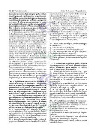 48 - 500 Testes Comentados Central de Concursos / Degrau Cultural
tasmuitasvezescomoobjetivodegerarganhospolíticos
de curto prazo, tais experiências nem sempre consegui-
ramviabilizaresforçosorganizacionaismaisabrangentes.
Asresistênciasàmudançaquetenderamaacompanhar
os processos de reforma acabaram, assim por se combi-
narcomaafirmaçãodeumimpulsoreformadoconcen-
tradonoplanoquantitativo.Outrasconseqüênciastam-
bém podem ser associadas a esse quadro. Entre mais
preciso algumas de suas características.
a) Arápidadifusãodenovosvaloresculturaisnaórbi-
ta da administração sempre precedeu à apresentação
dos projetos de reforma, inviabilizando as estratégias
dechoqueindispensáveisparaoêxitodoprocesso.
b) Asreformasfracassarambasicamenteporquedei-
xaram de privilegiar a fusão e/ou extinção de órgãos,
ministérios e secretárias, concentrando-se quase que,
exclusivamentenoplanodamudançacultural.
c) Um dos elementos que melhor tipificam essas
experiências identifica-se com o esforço para apre-
sentaramodernizaçãoadministrativacomoalgoque
deveria essencialmente de ajustes organizacionais, da
adoção de novas normas e da aplicação de novos
métodos e procedimentos, com a decorrente simpli-
ficação da idéia mesma de reforma.
d) Odiscursofavorávelàreformaadministrativanão
se incorporou às plataformas eleitorais dos
governantes que atuaram, dessa forma, como verda-
deiros obstáculos à modernização.
e) O continuísmo governamental, sobretudo nos
períodos de maior desenvolvimento econômico, foi
principal fator de êxito dos projetos de reforma ad-
ministrativa, na medida em que garantiram a
implementação da reforma sem interrupções.
283. Originária das elaborações dos profissionais
daáreadetecnologiadainformaçãoareengenharia
torna-se, nos anos 90, uma perspectiva técnica lar-
gamente aplicada no mundo da administração. De
uma circulação inicialmente circunscrita ao uni-
verso das empresas privadas, a reengenharia pas-
sou a influenciar progressivamente o setor públi-
co. Concebida como uma intervenção estratégica
para adaptar as organizações às mudanças do am-
biente em que atuam, converteu-se numa sugesti-
va abordagem dos processos e projetos de moder-
nização administrativa e organizacional. Aponte a
opção que melhor sintetiza alguns dos principais
pressupostos características da reengenharia.
a) A reengenharia parte da apreensão da cultura
organizacional e apoia-se numa visão integralmente
das organizações, no acúmulo de conhecimento, no
planejamento e na vinculação das mudanças estrutu-
rais às mudanças humanas e culturais.
b) Areengenhariaprivilegiaaobtençãocontinuade
pequenas reduções de custos e da racionalização dos
recursos humanos, com o objetivo de dar maior agi-
lidade e competitividade às organizações.
c) A reengenharia atua basicamente com o propó-
sito de promover redefinição em departamentos das
unidades organizacionais, respeitando as fronteiras,
os conflitos e as polarizações existentes entre eles.
d) Entendida como sinônimo de reestruturação, a
reengenharia privilegia as operações centralizadas e
a especialização, procurando concebê-las como pe-
ças estratégicas de uma mudança de impacto.
e) A reengenharia é um método operacional que
concede lugar de destaque aos critérios e padrões
quantitativos e parte do pressuposto de que a ação e
o fazer têm prevalência sobre o pensar.
284. Todo plano estratégico contém um requi-
sito essencial:
a) Uma declaração de intenções;
b) Um enunciado da filosofia da organização;
c) Uma declaração das bases nas quais a organiza-
ção deseja diferenciar-se das demais;
d) Umadescriçãosucintadaestruturadaorganização;
e) Um mapeamento do ambiente onde a organiza-
ção se insere.
285. A administração pública gerencial busca
alterar os padrões tradicionais do modelo buro-
crático Weberiano. Neste sentido, são caracte-
rísticas importantes deste modelo.
a) a flexibilidade do Direito Administrativo, a que-
bra da estabilidade do funcionalismo público, a
descentralização e a verticalização de estruturas
b) a descentralização, a administração voltada para
o consumidor a verticalização de estruturas e o
empowerment.
c) Aadministraçãoporobjetivos,orevigoramento
do Direito Administrativo, o empowerment e a ad-
ministração voltada para o cidadão.
d) A horizontalização de estruturas, a
descentralização, a flexibilização do Direito Admi-
nistrativo e a administração voltada para o cidadão.
e)Oempowerment,aadministraçãoporobjetivos,a
formalização e a horizontalização de estruturas.
286. Oresultadomaisimportantedoplanejamen-
to estratégico no setor governamental consiste:
a) Na antecipação do futuro pela análise de pontos
fortes e fracos do ambiente externo.
b) Na centralização das decisões sobre objetivos e
estratégias de curto prazo.
c) Na capacidade de transformar ameaças em pon-
tos fortes.
d) No conhecimento da situação atual sob a ótica
das ameaças e oportunidades internas.
e) Na garantia de que as decisões levarão em conta a
previsão do futuro.
 