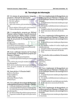Central de Concursos / Degrau Cultural 500 Testes Comentados - 49
05. Tecnologia da Informação
287. Os sistemas de gerenciamento integrados
permitem a obtenção de informações:
a) De apenas algumas atividades da organização.
b) De todo o gênero.
c) Em tempo real.
d) Após uma semana, pois necessitam ser proces-
sadas.
e) Em no mínimo 24 horas após o processamento.
f) Todas as alternativas estão corretas.
288. A reengenharia, proposta por Michael
Hammer e James Champy, é uma ferramenta de
gestão que tem por objetivo último a transfor-
mação radical da empresa. O facilitar da implan-
tação de um processo de Reengenharia, nesses
moldes, é:
a) O governo.
b) A Matemática e a Estatística.
c) O CEP (Controle Estatístico do Processo).
d) A pesquisa operacional (Operational Research).
e) A tecnologia da informação.
289. Com a utilização intensiva da Tecnologia
da Informação, na Reengenharia proposta por
Hammer e Champy:
a) A educação muda para treinamento.
b) Aremuneraçãoflexívelmudapararemuneração
fixa.
c) Os critérios de promoção mudam de habilidade
para desempenho.
d) Os valores mudam de protetores para produtivos.
e)Os gerentes mudam de instrutores para
supervisores.
290. Autor do livro “A Terceira Onda”:
a) Davis e Davidson.
b) Kaoru Ishikawa.
c) AlvinTofler.
d)FriedrickWinstonTaylor.
e) HenriFayol.
291.Comautilizaçãodatecnologiadainformação,
naReengenhariapropostaporHammereChampy:
a) A educação muda para treinamento.
b) Aremuneraçãoflexívelmudapararemuneraçãofixa.
c) Os critérios de promoção mudam de habilidade
para desempenho.
d) Osvaloresmudamdeprodutivosparaprotetores.
e) Os gerentes mudam de supervisores para instru-
tores.
292. Com a implementação da Reengenharia, nos
moldes propostos por Hammer e Champy, atra-
vés da utilização intensiva da tecnologia da in-
formação:
a) Os departamentos funcionais mudam para equi-
pes de processo.
b) Ostrabalhosmultidimensionaismudamparata-
refas simples.
c) Ospapéismudamdeautorizadosparacontrolados.
d) Existe uma menor alternativa de decisão.
e) N.d.a.
293. Com a implantação da Reengenharia, nos
moldes propostos por Hammer e Champy, atra-
vés da utilização intensiva da tecnologia da in-
formação:
a) Asequipesdeprocessomudamparadepartamen-
tos funcionais.
b) Os trabalhos mudam de tarefas simples para
multidimensionais.
c) Ospapéismudamdeautorizadosparacontrolados.
d) Existe uma menor alternativa de decisão.
e) N.d.a.
294. A teoria dos ciclos econômicos foi enuncia-
da por:
a) AlvinTofler.
b) Davis e Davidison.
c) Da Vinci.
d) Ford.
e) HenriFayol.
295. Com a implantação da Reengenharia nos
moldes propostos por Hammer e Champy, atra-
vés da utilização intensiva da tecnologia da in-
formação:
a) Asequipesdeprocessomudamparadepartamen-
tos funcionais.
b) Ostrabalhosmultidimensionaismudamparata-
refas simples.
c) Ospapéismudamdecontroladosparaautorizados.
d) Existe uma menor autonomia de decisão.
e) N.d.a.
296. Com a implantação da Reengenharia, no
moldes propostos por Hammer e Champy, atra-
vés da utilização intensiva da tecnologia da in-
formação:
a) Asequipesdeprocessomudamparadepartamen-
tos funcionais.
 