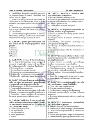 Central de Concursos / Degrau Cultural 500 Testes Comentados - 5
b) Flexibilidade, diminuição dos níveis hierárqui-
cos, desenvolvimento de pessoal, criatividade, ino-
vação e foco no cliente.
c) Inovação tecnológica, controle centralizado, es-
tabilidade de recursos humanos e avaliação de de-
sempenho com base em processos de trabalho reno-
vados.
d) Informatização,rotinizaçãodeatividades,padro-
nização de procedimento descentralização da execu-
ção e do controle.
e) Desconcentração do planejamento, da execução
e do controle, interação cautelosa com o meio ambi-
ente externo em mutação, controle de custos.
10. (UnB/94) O gerente que toma decisões com
base apenas em seu próprio julgamento é um
gerente:
a) Intuitivo.
b) Irracional.
c) Racional.
d) Prudente.
e)Dedutivo.
11. (UnB/94) No processo de descentralização,
deve-se fixar criteriosamente o que compete à
cúpula da organização e o que pode ser delega-
do. Indique as decisões privativas da cúpula:
a) Decisões políticas e estratégicas.
b) Decisões financeiras e operacionais.
c) Decisões sobre compra de equipamentos.
d) Decisõessobreinvestimentoseseleçãodepessoal.
e) Decisõessobrepuniçãoepremiaçãodeempregados.
12. (UnB/94) De acordo com a periodicidade
maior ou menor em que ocorre a decisão mais
programável, entre as seguintes, é a de:
a) Definir a missão e os objetivos da organização.
b) Preparar a folha de pagamento.
c) Escolherafirmavencedoraemprocessodelicitação.
d)Elaboraroorçamentoplurianualdeinvestimentos.
e) Determinar a ordem cronológica de pagamento
das faturas apresentadas pelos fornecedores.
13. (UnB/94) Os objetivos de uma organização
podem ser anunciados como pretensões genéri-
cas ou como alvo muito preciso. No primeiro
caso, tomam a forma de:
a) Declarações de propósitos.
b) Metas qualitativas.
c) Metasquantitativas.
d) Planos operacionais.
e) Missões.
14. (UnB/94) Assinale o objetivo mais
operacional entre os seguintes:
a) Tornar o brasileiro mais responsável.
b) Fazer com que o adolescente seja menos rebelde.
c) Integrar o índio brasileiro à sociedade nacional.
d) Chegar ao planeta Marte.
e) Construir uma sociedade mais justa.
15. (UnB/94) São requisitos considerados bá-
sicos no processo de planejamento:
a)Procura de informações e designação dos respon-
sáveis pelas ações.
b)Definições precisas de objetivos e previsão de al-
ternativas.
c)Determinação dos recursos e elaboração do
cronograma de desempenho.
d)Formulação de um plano de carreira e fixação de
tetos salariais.
e)Análise de situação e escolha dos instrumentos de
trabalho.
16. (UnB/94) Entre as definições abaixo, indi-
que qual a que caracteriza adequadamente a fun-
ção de planejamento.
a) Definir objetivos ou resultados a serem alcança-
dos, bem como os meios para realizá-los.
b) Antecipar com precisão o que ocorrerá no futuro.
c) Estipular, sem qualquer margem de erro, as medi-
das necessárias à realização de objetivos.
d) Evitar qualquer tipo de ameaça à eficácia da or-
ganização.
e) Controlar todas as variáveis que interferem no
processo de desenvolvimento organizacional.
17. (UnB/94) A proposta de cenários para o fu-
turo implica, entre outras finalidades:
a) Prever tudo o que possa acontecer.
b) Criar algo que ainda não existe.
c) Pré-determinar o desempenho das pessoas.
d) Garantir que as condições previstas realmente
aconteçam.
e) Tomar decisões que assegurarão o retorno do ca-
pitalinvestido.
18. (UnB/94) O planejamento traz benefícios
para a organização, porque:
a) Assegura maior eficiência a maiores lucros.
b)Impedeaduplicaçãodemeiosparaosmesmosfins.
c) Oferece-lhe maior possibilidade de controlar seu
própriofuturo.
d)Fazcomqueelapermaneçasemprenomesmorumo.
e) Estabeleceroteirosquenãopodemsermodificados.
 