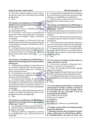 Central de Concursos / Degrau Cultural 500 Testes Comentados - 51
d) Não existe realmente ganhos reais de tempo e
sinergia dos canais com a introdução da tecnologia
da informação.
e) N.d.a.
305. Quanto aos fundamentos do Marketing e a
influência da tecnologia da informação podemos
afirmar que, exceto:
a) As marcas virtuais e difundidas por via de
automação ganham força.
b) Os conceitos e valores, para o consumidor, de
marcas não se alteram permanecendo a composição:
Nomes, sons, cores, imagens, “slogans”, associações
e mensagens.
c) As marcas passam a ser elementos fortes que
designamparceriasinternacionais,transparentespara
os consumidores (exemplo: as de fabricantes de ma-
terialesportivo).
d) A evolução das telecomunicações permite atra-
vés dos sistemas de informação associados às técni-
cas de gestão de parcerias a difusão das marcas via
Internet num site de comércio eletrônico.
e) N.d.a.
306. Quanto aos fundamentos do Marketing e a
influência da tecnologia da informação podemos
afirmar que:
a) O planejamento estratégico é conceituado como
um conjunto de direções que devemos seguir em
prazos curtos, médio e longo, para a obtenção de
metas e situações previstas.
b) O planejamento estratégico é efetuado por to-
dos os componentes da organização, independente-
mente do seu nível hierárquico.
c) Os sistemas de informações, de suporte a deci-
sões, armazéns de dados, gestão do conhecimento e
de inteligência artificial permitem aos planejadores
maior grau de estudo e conseqüente aumento e re-
sultadospositivosobtidosnotocanteaoplanejamen-
toestratégico.
d) Os dados para a elaboração do planejamento es-
tratégico são obtidos manualmente junto aos de-
partamentos internos da organização.
e) N.d.a.
307. Quanto aos fundamentos do Marketing e a
influência da tecnologia da informação podemos
afirmar que, “exceto”:
a) As competências incluem o ensino à distância.
b) Incluem também a multimídia aplicada à função
de pesquisa e instrução.
c) Abrangem também as competências os sistemas
de acompanhamento para o desenvolvimento de
habilidades
d) Noquepermiteàscompetênciasháaabrangência
de novas formas de comunicação que geram e espe-
cializam novas habilidades nos profissionais.
e) Limita-se apenas ao desenvolvimento de técni-
cas tradicionais e modo de agir e pensar.
308. Quanto aos fundamentos do Marketing e a
influência da tecnologia da informação podemos
afirmar que, “exceto”:
a) A comunicação assume novas formas, através de
meios de comunicação diversos, elementos da “con-
vergência”.
b) Com a nova comunicação é possível alcançar e
acompanhar números maiores de usuários e clientes
empotencial.
c) A informação sobre valor baseada na Internet e
em seus serviços dará condições de interatividade e
maior grau de controle e acerto para a publicidade.
d) A comunicação permanece no modelo tradicio-
nal, ou seja, meio de informar ao potencial cliente do
valor que a empresa oferece a ele num determinado
produto ou serviço.
e) N.d.a.
309. No tocante à tecnologia da informação, as-
sinale a alternativa correta:
a) Os focos de tecnologia da informação são: o
hardware, o software e as comunicações.
b) O meio de tecnologia da informação é agregar
valor para os negócios.
c) Atecnologiadainformaçãomudaosprocessos,por
meiodascaracterísticasnainformaçãodosprocessos.
d) A tecnologia da informação muda os processo,
por substituição do ser humano por máquinas inteli-
gentes.
e) N.d.a.
310. A tecnologia da informação é o conjunto de
conhecimentos voltados a estudar as caracterís-
ticas da informação de modo a agregar valores
às atividades em que participa. O foco da
tecnologia da informação é:
a) Os atributos da informação.
b) Valor para os negócios.
c) Ohardware.
d) O software.
e) O hardware, o software e as comunicações.
311. Julgue os itens relativos às implementações
do governo eletrônico.
I. Utilização intensiva de tecnologia de comuni-
cações e informação na administração pública.
II. Estabelecimentos de canais de acesso com
 