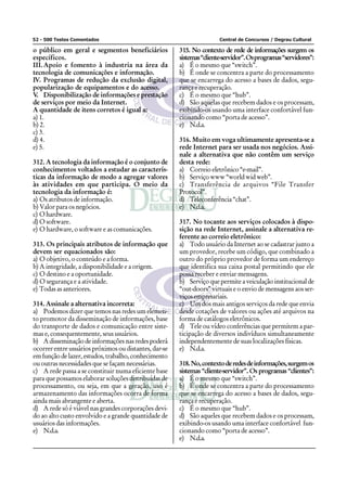 52 - 500 Testes Comentados Central de Concursos / Degrau Cultural
o público em geral e segmentos beneficiários
específicos.
III.Apoio e fomento à industria na área da
tecnologia de comunicações e informação.
IV. Programas de redução da exclusão digital,
popularização de equipamentos e do acesso.
V. Disponibilização de informações e prestação
de serviços por meio da Internet.
A quantidade de itens corretos é igual a:
a) 1.
b) 2.
c) 3.
d) 4.
e) 5.
312. A tecnologia da informação é o conjunto de
conhecimentos voltados a estudar as caracterís-
ticas da informação de modo a agregar valores
às atividades em que participa. O meio da
tecnologia da informação é:
a) Os atributos de informação.
b) Valor para os negócios.
c) Ohardware.
d) O software.
e) O hardware, o software e as comunicações.
313. Os principais atributos de informação que
devem ser equacionados são:
a) O objetivo, o conteúdo e a forma.
b) A integridade, a disponibilidade e a origem.
c) O destino e a oportunidade.
d) O segurança e a atividade.
e) Todas as anteriores.
314. Assinale a alternativa incorreta:
a) Podemos dizer que temos nas redes um elemen-
to promotor da disseminação de informações, base
do transporte de dados e comunicação entre siste-
mas e, consequentemente, seus usuários.
b) Adisseminaçãodeinformaçõesnasredespoderá
ocorrer entre usuários próximos ou distantes, dar-se
emfunçãodelazer,estudos,trabalho,conhecimento
ou outras necessidades que se façam necessárias.
c) A rede passa a se constituir numa eficiente base
para que possamos elaborar soluções distribuídas de
processamento, ou seja, em que a geração, uso é
armazenamento das informações ocorra de forma
ainda mais abrangente e aberta.
d) A rede só é viável nas grandes corporações devi-
do ao alto custo envolvido e a grande quantidade de
usuários das informações.
e) N.d.a.
315. No contexto de rede de informações surgem os
sistemas“cliente-servidor”.Osprogramas“servidores”:
a) É o mesmo que “switch”.
b) É onde se concentra a parte do processamento
que se encarrega do acesso a bases de dados, segu-
rança e recuperação.
c) É o mesmo que “hub”.
d) São aquelas que recebem dados e os processam,
exibindo-os usando uma interface confortável fun-
cionando como “porta de acesso”.
e) N.d.a.
316. Muito em voga ultimamente apresenta-se a
rede Internet para ser usada nos negócios. Assi-
nale a alternativa que não contêm um serviço
desta rede:
a) Correio eletrônico “e-mail”.
b) Serviçowww“worldwidweb”.
c) Transferência de arquivos “File Transfer
Protocol”.
d) Teleconferência “chat”.
e) N.d.a.
317. No tocante aos serviços colocados à dispo-
sição na rede Internet, assinale a alternativa re-
ferente ao correio eletrônico:
a) Todo usuário da Internet ao se cadastrar junto a
um provedor, recebe um código, que combinado a
outro do próprio provedor de forma um endereço
que identifica sua caixa postal permitindo que ele
possa receber e enviar mensagens.
b) Serviçoquepermiteaveiculaçãoinstitucionalde
“out-doors” virtuais e o envio de mensagens aos ser-
viços empresariais.
c) Um dos mais antigos serviços da rede que envia
desde cotações de valores ou ações até arquivos na
forma de catálogos eletrônicos.
d) Tele ou vídeo conferências que permitem a par-
ticipação de diversos indivíduos simultaneamente
independentemente de suas localizações físicas.
e) N.d.a.
318.No,contextoderedesdeinformações,surgemos
sistemas “cliente-servidor”. Os programas “clientes”:
a) É o mesmo que “switch”.
b) É onde se concentra a parte do processamento
que se encarrega do acesso a bases de dados, segu-
rança e recuperação.
c) É o mesmo que “hub”.
d) São aqueles que recebem dados e os processam,
exibindo-os usando uma interface confortável fun-
cionando como “porta de acesso”.
e) N.d.a.
 