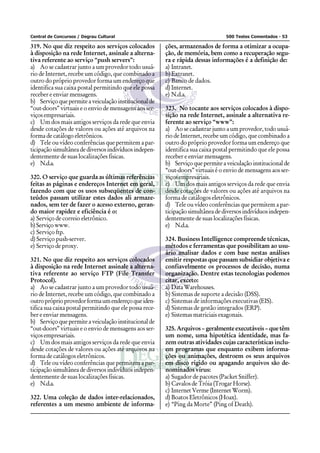 Central de Concursos / Degrau Cultural 500 Testes Comentados - 53
319. No que diz respeito aos serviços colocados
à disposição na rede Internet, assinale a alterna-
tiva referente ao serviço “push servers”:
a) Ao se cadastrar junto a um provedor todo usuá-
rio de Internet, recebe um código, que combinado a
outro do próprio provedor forma um endereço que
identifica sua caixa postal permitindo que ele possa
receber e enviar mensagens.
b) Serviçoquepermiteaveiculaçãoinstitucionalde
“out-doors” virtuais e o envio de mensagens aos ser-
viços empresariais.
c) Um dos mais antigos serviços da rede que envia
desde cotações de valores ou ações até arquivos na
forma de catálogo eletrônicos.
d) Tele ou vídeo conferências que permitem a par-
ticipação simultânea de diversos indivíduos indepen-
dentemente de suas localizações físicas.
e) N.d.a.
320. O serviço que guarda as últimas referências
feitas as páginas e endereços Internet em geral,
fazendo com que os usos subseqüentes de con-
teúdos passam utilizar estes dados ali armaze-
nados, sem ter de fazer o acesso externo, geran-
do maior rapidez e eficiência é o:
a) Serviço de correio eletrônico.
b)Serviçowww.
c) Serviço ftp.
d) Serviço push-server.
e) Serviço de proxy.
321. No que diz respeito aos serviços colocados
à disposição na rede Internet assinale a alterna-
tiva referente ao serviço FTP (File Transfer
Protocol).
a) Ao se cadastrar junto a um provedor todo usuá-
rio de Internet, recebe um código, que combinado a
outropróprioprovedorformaumendereçoqueiden-
tifica sua caixa postal permitindo que ele possa rece-
ber e enviar mensagens.
b) Serviçoquepermiteaveiculaçãoinstitucionalde
“out-doors” virtuais e o envio de mensagens aos ser-
viços empresariais.
c) Um dos mais antigos serviços da rede que envia
desde cotações de valores ou ações até arquivos na
forma de catálogos eletrônicos.
d) Tele ou vídeo conferências que permitem a par-
ticipação simultânea de diversos indivíduos indepen-
dentemente de suas localizações físicas.
e) N.d.a.
322. Uma coleção de dados inter-relacionados,
referentes a um mesmo ambiente de informa-
ções, armazenados de forma a otimizar a ocupa-
ção, de memória, bem como a recuperação segu-
ra e rápida dessas informações é a definição de:
a) Intranet.
b) Extranet.
c) Banco de dados.
d) Internet.
e) N.d.a.
323. No tocante aos serviços colocados à dispo-
sição na rede Internet, assinale a alternativa re-
ferente ao serviço “www”:
a) Ao se cadastrar junto a um provedor, todo usuá-
rio de Internet, recebe um código, que combinado a
outro do próprio provedor forma um endereço que
identifica sua caixa postal permitindo que ele possa
receber e enviar mensagens.
b) Serviçoquepermiteaveiculaçãoinstitucionalde
“out-doors” virtuais é o envio de mensagens aos ser-
viços empresariais.
c) Um dos mais antigos serviços da rede que envia
desde cotações de valores ou ações até arquivos na
forma de catálogos eletrônicos.
d) Tele ou vídeo conferências que permitem a par-
ticipação simultânea de diversos indivíduos indepen-
dentemente de suas localizações físicas.
e) N.d.a.
324. Business Intelligence compreende técnicas,
métodos e ferramentas que possibilitam ao usu-
ário analisar dados e com base nestas análises
emitir respostas que passam subsidiar objetiva e
confiavelmente os processos de decisão, numa
organização. Dentre estas tecnologias podemos
citar, exceto:
a) Data Warehouses.
b) Sistemas de suporte a decisão (DSS).
c) Sistemas de informações executivas (EIS).
d) Sistemas de gestão integrados (ERP).
e) Sistemas matriciais exagonais.
325. Arquivos – geralmente executáveis – que têm
um nome, uma hipotética identidade, mas fa-
zem outras atividades cujas características inclu-
em programas que enquanto exibem informa-
ções ou animações, destroem os seus arquivos
em disco rígido ou apagando arquivos são de-
nominados vírus:
a) Sugador de pacotes (Packet Sniffer).
b) Cavalos de Tróia (Trogar Horse).
c) Internet Verme (Internet Worm).
d) Boatos Eletrônicos (Hoax).
e) “Ping da Morte” (Ping of Death).
 