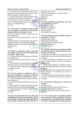 Central de Concursos / Degrau Cultural 500 Testes Comentados - 55
b) A oferta de serviços à distância necessita da mon-
tagem de estruturas ligadas a esses serviços, a saber:
pessoal, instalações, comunicações, etc.
c) Aindanãoépossível,noestadoatualdatecnologia,
a obtenção de informações, em tempo real.
d) O produto ou serviço oferecido – que enseja
parcerias, estabelecimento de canais, novas comuni-
cações – não muda de forma.
e) N.d.a.
333. No tocante aos elementos sobre os quais
são construídos os sistemas de informações,
podemos definir “informação” como:
a) Conjunto de dados relevantes que permitem aná-
lisescomparativas.
b) Conjunto obtido pela informação e contexto as-
sociado.
c) Representação convencionada de uma grandeza
qualquer, expressar em unidades padronizadas.
d) Somatória de diversas grandes quer expressa em
unidades ou não.
e) N.d.a.
334. Quanto aos elementos, sobre os quais são
construídos os sistemas de informações; pode-
mos definir “dado” como:
a) Conjuntodedadosrelevantesquepermitemaná-
lisescomparativas.
b) Conjunto obtido pela informação e contexto as-
sociado.
c) Representação convencionada de uma grandeza
qualquer expressa em unidades padronizadas.
d) Somatória de diversas grandezas quer expressa
em unidades ou não.
e) N.d.a.
335. No que permite aos elementos sobre os
quais são construídos os sistemas de informa-
ção, podemos definir “conhecimento” como:
a) Conjunto de dado relevantes que permitem aná-
lisescomparativas.
b) Conjunto obtido pela informação e contexto as-
sociado.
c) Representação convencionada de uma grandeza
qualquer expressa em unidades padronizadas.
d) Somatória de diversas grandezas quer expressa
em unidades ou não.
e) N.d.a.
336. Um dos mais atraentes tipos de software da
atualidade que oferece aos seus usuários o benefí-
cio de permitir a análise dos dados adquiridos de
bases de dados e estruturados nestes sistemas é:
a) Sistema Transacional.
b) OLAP – Processamento Analítico On-line.
c) Sistema Back-up.
d) Extranet.
e) Intranet.
337. Estão incluídos, possivelmente, num siste-
ma transacional, “exceto”:
a) Volume de vendas.
b) Custos de campanhas.
c) Folha de pagamento.
d) Ficha cadastral.
e) Qualidade dos anúncios.
338. Possivelmente, estarão incluídos num siste-
ma analítico, “exceto”:
a) Remuneraçãovariável.
b) Priorização de promoções.
c) Participação percentual de mercado.
d) Retorno dos anúncios.
e) Política de preços.
339. Assinale a alternativa que contém a seqüên-
cia lógica das fases no desenvolvimento de sis-
temas de informações:
a) Definição do ambiente, mecanismo de coleta,
modelo lógico, formato de saídas, implementação e
motivação.
b) Motivação,definiçãodoambientemecanismode
coleta, modelo lógico, formato de saídas e
implementação.
c) Modelo lógico, definição do ambiente, mecanis-
mo de coleta, implementação, motivação e formato
de saídas.
d) Mecanismodecoleta,modelológico,formatode
saídas, definição do ambiente, motivação e
implementação.
e) Implementação, formato de saídas, mecanismo
de coleta, modelo lógico, definição do ambiente e
motivação.
340. No sistema de informação o controle será
exercido:
a) Na fase inicial.
b) Somente quando da elaboração do projeto.
c) Quando da definição do ambiente.
d) Durante a vida útil do sistema de informações.
e) N.d.a.
341. Ter-se informação de qualidade significa
tornar a decisão correta, a perspectiva da vanta-
gem competitiva e da elaboração da estratégica
vencedora. A qualidade de uma informação po-
 