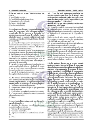 56 - 500 Testes Comentados Central de Concursos / Degrau Cultural
deria ser atestada se esta demonstrasse ter,
exceto:
a) Atualidade e segurança.
b) Confiabilidade da fonte e volume.
c) Pontualidade e flexibilidade.
d) Custos e objetividade.
e) Inerência e realidade.
342. A interconexão entre computadores atual-
mente é a base para a informática de qualquer
organização. Ela fez com que as distâncias fos-
sem vencidas e novas formas de trabalho foram
criadas tornando os negócios cada vez mais ágeis
e velozes. Acerca do assunto, assinale a alterna-
tiva incorreta:
a) As redes de computadores cercam nossas vidas
atualmente. Podemos encontrá-las em pequenos co-
mércios que nos atendem no cotidiano (Ex.: Livrari-
as, farmácias, supermercados etc.).
b) Existem também as grandes redes de distribui-
ção geográfica, como as que permitem a integração
de instituições que se espalham pelo mundo.
c) Nos últimos anos não houve uma evolução re-
presentativa das redes de computadores, pois, as
mesmas não são indispensáveis em soluções para a
montagem de um negócio.
d) Asredesforampensadasnosprimórdiosdacom-
putação, na década de 60, com a finalidade de permi-
tir que serviços fossem compartilhados e comunica-
ção estabelecida entre computadores.
e) A rede de computadores, que é a atual vedete
dos negócios da humanidade, é a Internet.
343. No mundo empresarial competitivo, à luz do
novocenárioqueincluiatecnologia,aconcorrência
acirrada e a globalização, as organizações precisam
investir pesado na tecnologia da informação para:
a) Acompanhar o modismo existente.
b) Desenvolver sistemas de gestão que aprimorem
a visão de negócios.
c) Participaremmercadosdiferentesemqueoperam.
d) Contratar mais colaboradores e tornar-se mais
mão-de-obra intensiva.
e) N.d.a.
344. A principal desvantagem de um sistema in-
tegrado de gestão é:
a) A análise dos dados e a correção das informa-
ções informadas ao sistema.
b) O termo de implementação.
c) Os custos envolvidos.
d) A grande quantidade de colaboradores envolvi-
dos.
e) N.d.a.
345. “Uma das mais importantes mudanças nas
funções administrativas deste fim de século é o au-
mentoprofundonainterdependênciaorganizacional
onde as redes tem sido grandes laboratórios da ges-
tão contemporânea”. (Alketa Peci).
Assinale a opção que não expressa corretamente o
pensamento sobre redes.
a) A ênfase no estudo de redes surge da necessidade
de cooperação entre governo, empresas privadas,
organizações não-governamentais e representantes
da sociedade civil para fazer face às exigências da
sociedade.
b) O conceito de redes rompe com toda e qualquer
hierarquia presente nas organizações, apresentando
a flexibilidade necessária aos negócios.
c) A tecnologia da informação tem propiciado o de-
senvolvimento de organizações em rede.
d) A teoria de redes sociais analisa as interações que
se estabelecem entre os atores sociais enfocando sua
interdependência e o grau de influência de cada um.
e) A teoria de redes surge a partir do entendimento
de que as organizações se situam num contexto de
relações sociais seja com fornecedores, distribuido-
res, agências reguladoras e usuários.
346. De qualquer ângulo que se pense o mundo
contemporâneo, é impossível deixar de notar o ca-
ráterabsolutamentedecisivoadquiridopelasinfor-
mações e pela organização de sistemas de infor-
mação gerencial. A possibilidade de comunicação
àdistância–emredeeon-line,alterouradicalmente
o fluxo dos capitais, contribuiu para enfraquecer a
soberania dos Estados Nacionais e fez com que
ficasse disponível uma grande massa de dados e
informações, tornando obsoletos todos os méto-
dos de gestão baseados na centralização de ele-
mentos de informação ou no “segredo”. No en-
tanto,apesardoforteimpactodasnovastecnologias
de informação, ainda não há uma utilização posi-
tiva e intensiva delas no sentido de dinamizar a
gestão pública, torna-la mais transparente e
aproximá-la das demandas da sociedade. Entre as
opções abaixo, indique q que constitui a melhor
explicação das dificuldades de implantação de sis-
temas de informação no setor público.
a) A pressão das entidades associativas dos funcioná-
riosgovernamentais,quenãoaceitamadivulgação,em
larga escala, de suas atividades com medo de perde-
remprivilégiosedireitosadquiridos.
b) Afaltadevontadedeenfrentarumacobrançacres-
centeporpartedapopulaçãoacercadesuasatividades.
c) O caráter essencialmente confidencial que é ine-
rente à maioria das informações geradas nas esferas
 