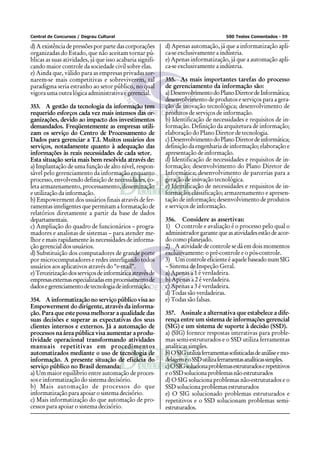 Central de Concursos / Degrau Cultural 500 Testes Comentados - 59
d) A existência de pressões por parte das corporações
organizadas do Estado, que não aceitam tornar pú-
blicas as suas atividades, já que isso acabaria signifi-
cando maior controle da sociedade civil sobre elas.
e) Ainda que, válido para as empresas privadas tor-
narem-se mais competitivas e sobreviverem, tal
paradigma seria estranho ao setor público, no qual
vigora uma outra lógica administrativa e gerencial.
353. A gestão da tecnologia da informação tem
requerido esforços cada vez mais intensos das or-
ganizações, devido ao impacto dos investimentos
demandados. Freqüentemente as empresas utili-
zam os serviço do Centro de Processamento de
Dados para gerenciar a T.I. Muitos usuários dos
serviços, notadamente quanto à adequação das
informações às reais necessidades de cada setor.
Esta situação seria mais bem resolvida através de:
a) Implantação de uma função de alto nível, respon-
sável pelo gerenciamento da informação enquanto
processo, envolvendo definição de necessidades, co-
leta armazenamento, processamento, disseminação
e utilização da informação.
b) Empowerment dos usuários finais através de fer-
ramentas inteligentes que permitam a formatação de
relatórios diretamente a partir da base de dados
departamentais.
c) Ampliação do quadro de funcionários – progra-
madores e analistas de sistemas – para atender me-
lhor e mais rapidamente às necessidades de informa-
ção gerencial dos usuários.
d) Substituição dos computadores de grande porte
por microcomputadores e redes interligando todos
usuários aos aplicativos através do “e-mail”.
e)Terceirizaçãodosserviçosdeinformáticaatravésde
empresasexternasespecializadasemprocessamentode
dadosegerenciamentodetecnologiadeinformação.
354. A informatização no serviço público visa ao
Empowerment do dirigente, através da informa-
ção. Para que este possa melhorar a qualidade das
suas decisões e superar as expectativas dos seus
clientes internos e externos. Já a automação de
processos na área pública visa aumentar a produ-
tividade operacional transformando atividades
manuais repetitivas em procedimentos
automatizados mediante o uso de tecnologia de
informação. A presente situação de eficácia do
serviço público no Brasil demanda:
a) Um maior equilíbrio entre automação de proces-
sos e informatização do sistema decisório.
b) Mais automação de processos do que
informatização para apoiar o sistema decisório.
c) Mais informatização do que automação de pro-
cessos para apoiar o sistema decisório.
d) Apenas automação, já que a informatização apli-
ca-se exclusivamente a indústria.
e) Apenas informatização, já que a automação apli-
ca-se exclusivamente a indústria.
355. As mais importantes tarefas do processo
de gerenciamento da informação são:
a)DesenvolvimentodoPlanoDiretordeInformática;
desenvolvimento de produtos e serviços para a gera-
ção de inovação tecnológica; desenvolvimento de
produtos de serviços de informação.
b) Identificação de necessidades e requisitos de in-
formação. Definição da arquitetura de informação;
elaboração do Plano Diretor de tecnologia.
c)DesenvolvimentodoPlanoDiretordeinformática;
definição da engenharia de informação; elaboração e
apresentação de informação.
d) Identificação de necessidades e requisitos de in-
formação; desenvolvimento do Plano Diretor de
Informática; desenvolvimento de parcerias para a
geração de inovação tecnológica.
e) Identificação de necessidades e requisitos de in-
formação; classificação; armazenamento e apresen-
tação de informação; desenvolvimento de produtos
e serviços de informação.
356. Considere as assertivas:
1) O controle e avaliação é o processo pelo qual o
administradorgarantequeasatividadesestãodeacor-
do como planejado.
2) A atividade de controle se dá em dois momentos
exclusivamente: o pré-controle e o pós-controle.
3) UmcontroleeficienteéaquelebaseadonumSIG
– Sistema de Inspeção Geral.
a) Apenas a 1 é verdadeira.
b) Apenas a 2 é verdadeira.
c) Apenas a 3 é verdadeira.
d) Todas são verdadeiras.
e) Todas são falsas.
357. Assinale a alternativa que estabelece a dife-
rença entre um sistema de informações gerencial
(SIG) e um sistema de suporte à decisão (SSD).
a) (SIG) fornece respostas interativas para proble-
mas semi-estruturados e o SSD utiliza ferramentas
analíticassimples.
b)OSIGutilizaferramentassofisticadasdeanáliseemo-
delagemeoSSDutilizaferramentasanalíticassimples.
c)OSIGsolucionaproblemasestruturadoserepetitivos
eoSSDsolucionaproblemasnãoestruturados
d) O SIG soluciona problemas não-estrututados e o
SSD soluciona problemas estruturados
e) O SIG solucionado problemas estruturados e
repetitivos e o SSD solucionam problemas semi-
estruturados.
 