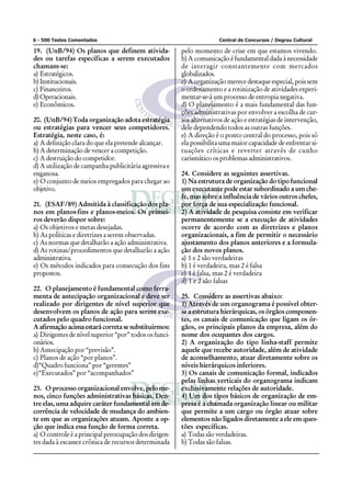 6 - 500 Testes Comentados Central de Concursos / Degrau Cultural
19. (UnB/94) Os planos que definem ativida-
des ou tarefas específicas a serem executados
chamam-se:
a) Estratégicos.
b) Institucionais.
c) Financeiros.
d)Operacionais.
e) Econômicos.
20. (UnB/94) Toda organização adota estratégia
ou estratégias para vencer seus competidores.
Estratégia, neste caso, é:
a) A definição clara do que ela pretende alcançar.
b) A determinação de vencer a competição.
c) A destruição do competidor.
d) A utilização de campanha publicitária agressiva e
enganosa.
e) O conjunto de meios empregados para chegar ao
objetivo.
21. (ESAF/89) Admitida à classificação dos pla-
nos em planos-fins e planos-meios. Os primei-
ros deverão dispor sobre:
a) Os objetivos e metas desejadas.
b) As políticas e diretrizes a serem observadas.
c) As normas que detalharão a ação administrativa.
d) As rotinas/procedimentos que detalharão a ação
administrativa.
e) Os métodos indicados para consecução dos fins
propostos.
22. O planejamento é fundamental como ferra-
menta de antecipação organizacional e deve ser
realizado por dirigentes de nível superior que
desenvolvem os planos de ação para serem exe-
cutados pelo quadro funcional.
A afirmação acima estará correta se substituirmos:
a) Dirigentes de nível superior “por” todos os funci-
onários.
b) Antecipação por “previsão”.
c) Planos de ação “por planos”.
d)“Quadro funciona” por “gerentes”
e)“Executados” por “acompanhados”
23. O processo organizacional envolve, pelo me-
nos, cinco funções administrativas básicas. Den-
tre elas, uma adquire caráter fundamental em de-
corrência de velocidade de mudança do ambien-
te em que as organizações atuam. Aponte a op-
ção que indica essa função de forma correta.
a) O controle é a principal preocupação dos dirigen-
tes dada à escassez crônica de recursos determinada
pelo momento de crise em que estamos vivendo.
b) A comunicação é fundamental dada à necessidade
de interagir constantemente com mercados
globalizados.
c) A organização merece destaque especial, pois sem
o ordenamento e a rotinização de atividades experi-
mentar-se-á um processo de entropia negativa.
d) O planejamento é a mais fundamental das fun-
ções administrativas por envolver a escolha de cur-
sos alternativos de ação e estratégias de intervenção,
dele dependendo todos as outras funções.
e) A direção é o ponto central do processo, pois só
ela possibilita uma maior capacidade de enfrentar si-
tuações críticas e reverter através de cunho
carismático os problemas administrativos.
24. Considere as seguintes assertivas.
1) Na estrutura de organização do tipo funcional
um executante pode estar subordinado a um che-
fe, mas sobre a influência de vários outros chefes,
por força de sua especialização funcional.
2) A atividade de pesquisa consiste em verificar
permanentemente se a execução de atividades
ocorre de acordo com as diretrizes e planos
organizacionais, a fim de permitir o necessário
ajustamento dos planos anteriores e a formula-
ção dos novos planos.
a) 1 e 2 são verdadeiras
b) 1 é verdadeira, mas 2 é falsa
c) 1 é falsa, mas 2 é verdadeira
d) 1 e 2 são falsas
25. Considere as assertivas abaixo:
1) Através de um organograma é possível obter-
se a estrutura hierárquicas, os órgãos componen-
tes, os canais de comunicação que ligam os ór-
gãos, os principais planos da empresa, além do
nome dos ocupantes dos cargos.
2) A organização do tipo linha-staff permite
aquele que recebe autoridade, além de atividade
de aconselhamento, atuar diretamente sobre os
níveis hierárquicos inferiores.
3) Os canais de comunicação formal, indicados
pelas linhas verticais do organograma indicam
exclusivamente relações de autoridade.
4) Um dos tipos básicos de organização de em-
presa é a chamada organização linear ou militar
que permite a um cargo ou órgão atuar sobre
elementos não ligados diretamente a ele em ques-
tões específicas.
a) Todas são verdadeiras.
b) Todas são falsas.
 