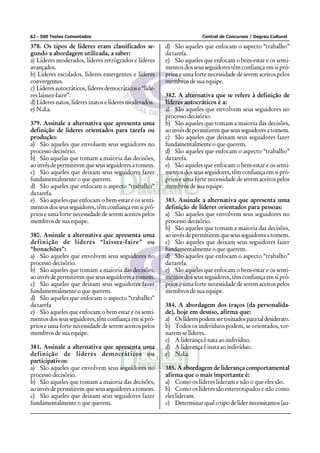 62 - 500 Testes Comentados Central de Concursos / Degrau Cultural
378. Os tipos de líderes eram classificados se-
gundo a abordagem utilizada, a saber:
a) Líderes moderados, líderes retrógrados e líderes
avançados.
b) Líderes escolados, líderes emergentes e líderes
convergentes.
c) Líderes autocráticos, líderes democráticos e “líde-
res laissez-faire”.
d) Líderes natos, líderes inatos e líderes moderados.
e) N.d.a.
379. Assinale a alternativa que apresenta uma
definição de líderes orientados para tarefa ou
produção:
a) São aqueles que envoluem seus seguidores no
processo decisório.
b) São aquelas que tomam a maioria das decisões,
aoinvésdepermitiremqueseusseguidoresatomem.
c) São aqueles que deixam seus seguidores fazer
fundamentalmente o que querem.
d) São aqueles que enfocam o aspecto “trabalho”
da tarefa.
e) São aqueles que enfocam o bem-estar e os senti-
mentosdosseusseguidores,têmconfiançaemsipró-
prios e uma forte necessidade de serem aceitos pelos
membros de sua equipe.
380. Assinale a alternativa que apresenta uma
definição de líderes “laissez-faire” ou
“bonachões”:
a) São aqueles que envolvem seus seguidores no
processo decisório.
b) São aqueles que tomam a maioria das decisões,
aoinvésdepermitiremqueseusseguidoresatomem.
c) São aqueles que deixam seus seguidores fazer
fundamentalmente o que querem.
d) São aqueles que enfocam o aspecto “trabalho”
da tarefa
e) São aqueles que enfocam o bem estar e os senti-
mentosdosseusseguidores,têmconfiançaemsipró-
prios e uma forte necessidade de serem aceitos pelos
membros de sua equipe.
381. Assinale a alternativa que apresenta uma
definição de líderes democráticos ou
participativos:
a) São aqueles que envolvem seus seguidores no
processo decisório.
b) São aqueles que tomam a maioria das decisões,
aoinvésdepermitiremqueseusseguidoresatomem.
c) São aqueles que deixam seus seguidores fazer
fundamentalmente o que querem.
d) São aqueles que enfocam o aspecto “trabalho”
da tarefa.
e) São aqueles que enfocam o bem-estar e os senti-
mentos dos seus seguidores têm confiança em si pró-
prios e uma forte necessidade de serem aceitos pelos
membros de sua equipe.
382. A alternativa que se refere à definição de
líderes autocráticos é a:
a) São aqueles que envolvem seus seguidores no
processo decisório.
b) São aqueles que tomam a maioria das decisões,
aoinvésdepermitiremqueseusseguidoresatomem.
c) São aqueles que deixam seus seguidores fazer
fundamentalmente o que querem.
d) São aqueles que enfocam o aspecto “trabalho”
da tarefa.
e) São aqueles que enfocam o bem-estar e os senti-
mentosdosseusseguidores,têmconfiançaemsipró-
prios e uma forte necessidade de serem aceitos pelos
membros de sua equipe.
383. Assinale a alternativa que apresenta uma
definição de líderes orientados para pessoas:
a) São aqueles que envolvem seus seguidores no
processo decisório.
b) São aqueles que tomam a maioria das decisões,
aoinvésdepermitiremqueseusseguidoresatomem.
c) São aqueles que deixam seus seguidores fazer
fundamentalmente o que querem.
d) São aqueles que enfocam o aspecto “trabalho”
da tarefa.
e) São aqueles que enfocam o bem-estar e os senti-
mentosdosseusseguidores,têmconfiançaemsipró-
prios e uma forte necessidade de serem aceitos pelos
membros de sua equipe.
384. A abordagem dos traços (da personalida-
de), hoje em desuso, afirma que:
a) Oslíderespodemsertreinadosparataldesiderato.
b) Todos os indivíduos podem, se orientados, tor-
narem-se líderes.
c) A liderança é nata ao indivíduo.
d) A liderança é inata ao indivíduo.
e) N.d.a.
385. A abordagem de liderança comportamental
afirma que o mais importante é:
a) Como os líderes lideram e não o que eles são.
b) Como os líderes são estereotipados e não como
eles lideram.
c) Determinarqualotipodelídernecessitamos(au-
 