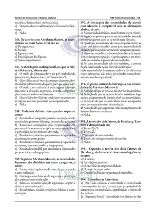 Central de Concursos / Degrau Cultural 500 Testes Comentados - 63
tocrático, democrático ou bonachão).
d) Desconsiderar as afirmações teóricas sobre lide-
rança.
e) N.d.a.
386. De acordo com Abraham Maslow, as neces-
sidades do mais baixo nível são as:
a) De segurança.
b) Sociais.
c) Ego e estima.
d) Fisiológicas e biológicas.
e) Auto-cumprimento.
387. A abordagem contingencial, no que se refe-
re à liderança, afirma que:
a) O estilo de liderança deve ser pré-estabelecido
(autocrático, democrático ou “laissez-faire”).
b) Que a liderança é exercida sempre da mesma for-
maindependentementedequemquerquesejaolíder.
c) O estilo a ser utilizado é contingente a fatores
tais como a situação, as pessoas, a tarefa, a organiza-
ção e outras variáveis ambientais.
d) Que o líder deve liderar tendo em vista somente
as regras e normas prescritas pela organização.
e) N.d.a.
388. Podemos definir desempenho superior
como:
a) Resultado conseguido quando as equipes estão
motivadasepossuemliderançadomaisaltogabarito.
b) Resultado conseguido pela organização, em
percentual de suas receitas, após as reservas contábeis
e a provisão para o imposto de renda.
c) Resultadoeconômicoquemaximizaariquezados
acionistas, no curto prazo.
d) Resultadoeconômicoquemaximizaariquezados
acionistas, no curto, médio e longo prazo.
e) Resultado contábil que maximiza a riqueza dos
proprietários,nolongoprazo.
389. Segundo Abraham Maslow, as necessidades
humanas são divididas em cinco categorias, a
saber:
a) Financeiras, higiênicas, de lazer, de participação
e auto-realização.
b) Fisiológicas ou básicas, de segurança, participa-
ção, estima e auto-realização.
c) Salariais, de motivação, de segurança, de previ-
dência e auto-realização.
d) Econômicas, sociais, religiosas, básicas e auto-
realização.
390. A hierarquia das necessidades, de acordo
com Maslow, é compatível com as afirmações
abaixo, exceto:
a) As necessidades básicas manifestam-se em primei-
ro lugar, e as pessoas procuram satisfazê-las antes de
ser preocuparem com as de nível mais elevado.
b) Qualquer necessidade de uma categoria dentre as
cinco precisa ser atendida antes que a necessidade de
umacategoriaseguinterepresenteumapreocupação.
c) Uma vez atendida, a necessidade deixa de repre-
sentar uma preocupação, e a pessoa passa a ser moti-
vada pela ordem seguinte de necessidades.
d) Se uma necessidade não for satisfeita, a pessoa
ficará estacionada nesse nível de motivação.
e)As necessidades humanas, embora divididas em
cinco categorias, não estão priorizadas numa deter-
minada escola ou pirâmide.
391. O ponto central da hierarquia das necessi-
dades de Abraham Maslow é:
a) A noção de que as pessoas são eternas insatisfeitas.
b) A noção de que as pessoas ficarão satisfeitas logo
após o atingimento do último nível das necessidades.
c) A noção de que os indivíduos estão estagnados
num determinado nível de satisfação.
d) A noção de que as pessoas estão num processo de
desenvolvimentocontínuo.
e) N.d.a.
392. A teoria dos dois fatores, de Herzberg. Tam-
bém é denominada de:
a) TeoriaXeY.
b) Teoria Z.
c) Pirâmide de necessidades.
d) Teoria do enriquecimento de tarefas.
e) N.d.a.
393. Segundo a teoria dos dois fatores de
Herzberg, são fatores extrínsecos ou higiênicos,
exceto:
a) O salário.
b) As relações pessoais.
c) O exercício da responsabilidade.
d) O estilo de supervisão.
e) Condições físicas e segurança do trabalho.
394. Considere as Assertivas:
1) Na visão clássica, a autoridade é conceituada
como o poder formal, ou seja, uma propriedade de
uma pessoa ou instituição, significando o direito de
darordens.
2) Segundo Fayol: “autoridade é o direito de dar
 