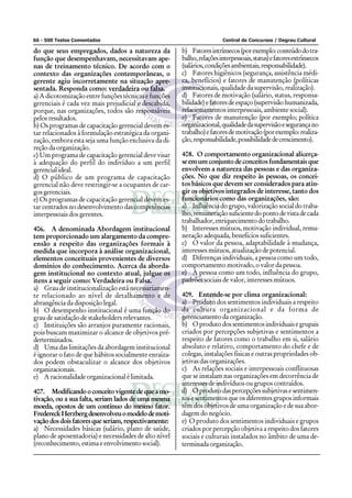 66 - 500 Testes Comentados Central de Concursos / Degrau Cultural
do que seus empregados, dados a natureza da
função que desempenhavam, necessitavam ape-
nas de treinamento técnico. De acordo com o
contexto das organizações contemporâneas, o
gerente agiu incorretamente na situação apre-
sentada. Responda como: verdadeira ou falsa.
a) A dicotomização entre funções técnicas e funções
gerenciais é cada vez mais prejudicial e descabida,
porque, nas organizações, todos são responsáveis
pelos resultados.
b) Os programas de capacitação gerencial devem es-
tar relacionados à formulação estratégica da organi-
zação, embora esta seja uma função exclusiva da di-
reção da organização.
c) Um programa de capacitação gerencial deve visar
à adequação do perfil do indivíduo a um perfil
gerencial ideal.
d) O público de um programa de capacitação
gerencial não deve restringir-se a ocupantes de car-
gos gerenciais.
e) Os programas de capacitação gerencial devem es-
tar centrados no desenvolvimento das competências
interpessoais dos gerentes.
406. A denominada Abordagem institucional
tem proporcionado um alargamento da compre-
ensão a respeito das organizações formais à
medida que incorpora à análise organizacional,
elementos conceituais provenientes de diversos
domínios do conhecimento. Acerca da aborda-
gem institucional no contexto atual, julgue os
itens a seguir como: Verdadeira ou Falsa.
a) Grau de institucionalização está necessariamen-
te relacionado ao nível de detalhamento e de
abrangência da disposição legal.
b) O desempenho institucional é uma função do
grau de satisfação de stakeholders relevantes.
c) Instituições são arranjos puramente racionais,
pois buscam maximizar o alcance de objetivos pré-
derterminados.
d) Uma das limitações da abordagem institucional
é ignorar o fato de que hábitos socialmente enraiza-
dos podem obstaculizar o alcance dos objetivos
organizacionais.
e) A racionalidade organizacional é limitada.
407. Modificandooconceitovigentedequeamo-
tivação, ou a sua falta, seriam lados de uma mesma
moeda, opostos de um contínuo do mesmo fator.
FredereckHerzbergdesenvolveuomodelodemoti-
vação dos dois fatores que seriam, respectivamente:
a) Necessidades básicas (salário, plano de saúde,
plano de aposentadoria) e necessidades de alto nível
(reconhecimento, estima e envolvimento social).
b) Fatoresintrínsecos(porexemplo:conteúdodotra-
balho,relaçõesinterpessoais,status)efatoresextrínsecos
(salários,condiçõesambientais,responsabilidade).
c) Fatores higiênicos (segurança, assistência médi-
ca, benefícios) e fatores de manutenção (políticas
institucionais, qualidade da supervisão, realização).
d) Fatores de motivação (salário, status, responsa-
bilidade)efatoresdeespaço(supervisãohumanizada,
relacionamentos interpessoais, ambiente social).
e) Fatores de manutenção (por exemplo; política
organizacional,qualidadedasupervisãoesegurançano
trabalho)efatoresdemotivação(porexemplo:realiza-
ção,responsabilidade,possibilidadedecrescimento).
408. O comportamento organizacional alicerça-
seemumconjuntodeconceitosfundamentaisque
envolvem a natureza das pessoas e das organiza-
ções. No que diz respeito às pessoas, os concei-
tos básicos que devem ser considerados para atin-
gir os objetivos integrados de interesse, tanto dos
funcionários como das organizações, são:
a) Influência do grupo, valorização social do traba-
lho,remuneraçãosuficientedopontodevistadecada
trabalhador,enriquecimentodotrabalho.
b) Interesses mútuos, motivação individual, remu-
neração adequada, benefícios suficientes.
c) O valor da pessoa, adaptabilidade à mudança,
interesses mútuos, atualização de potencial.
d) Diferenças individuais, a pessoa como um todo,
comportamento motivado, o valor da pessoa.
e) A pessoa como um todo, influência do grupo,
padrões sociais de valor, interesses mútuos.
409. Entende-se por clima organizacional:
a) Produto dos sentimentos individuais a respeito
da cultura organizacional e da forma de
gerenciamento da organização.
b) Oprodutodossentimentosindividuaisegrupais
criados por percepções subjetivas e sentimentos a
respeito de fatores como o trabalho em si, salário
absoluto e relativo, comportamento do chefe e de
colegas, instalações físicas e outras propriedades ob-
jetivas das organizações.
c) As relações sociais e interpessoais conflituosas
que se instalam nas organizações em decorrência de
interesses de indivíduos ou grupos contraídos.
d) O produto das percepções subjetivas e sentimen-
tos e sentimentos que os diferentes grupos informais
têm dos objetivos de uma organização e de sua abor-
dagem do negócio.
e) O produto dos sentimentos individuais e grupos
criados por percepção objetiva a respeito dos fatores
sociais e culturais instalados no âmbito de uma de-
terminadaorganização.
 
