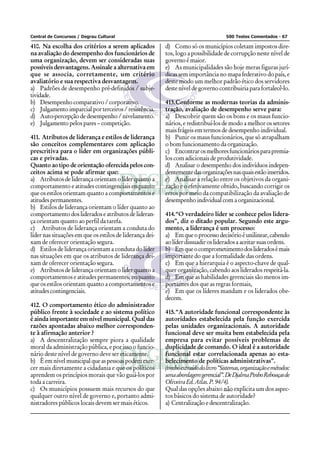 Central de Concursos / Degrau Cultural 500 Testes Comentados - 67
410. Na escolha dos critérios a serem aplicados
na avaliação do desempenho dos funcionários de
uma organização, devem ser consideradas suas
possíveis desvantagens. Assinale a alternativa em
que se associa, corretamente, um critério
avaliatório e sua respectiva desvantagem.
a) Padrões de desempenho pré-definidos / subje-
tividade.
b) Desempenho comparativo / corporativo.
c) Julgamento imparcial por terceiros / resistência.
d) Auto-percepção de desempenho / nivelamento.
e) Julgamento pelos pares – competição.
411. Atributos de liderança e estilos de liderança
são conceitos complementares com aplicação
prescritiva para o líder em organizações públi-
cas e privadas.
Quanto ao tipo de orientação oferecida pelos con-
ceitos acima se pode afirmar que:
a) Atributos de liderança orientam o líder quanto a
comportamento e atitudes contingenciais enquanto
que os estilos orientam quanto a comportamentos e
atitudes permanentes.
b) Estilos de liderança orientam o líder quanto ao
comportamento dos liderados e atributos de lideran-
ça orientam quanto ao perfil da tarefa.
c) Atributos de liderança orientam a conduta do
líder nas situações em que os estilos de liderança dei-
xam de oferecer orientação segura.
d) Estilos de liderança orientam a conduta do líder
nas situações em que os atributos de liderança dei-
xam de oferecer orientação segura.
e) Atributos de liderança orientam o líder quanto a
comportamentos e atitudes permanentes, enquanto
que os estilos orientam quanto a comportamentos e
atitudescontingenciais.
412. O comportamento ético do administrador
público frente à sociedade e ao sistema político
é ainda importante em nível municipal. Qual das
razões apontadas abaixo melhor corresponden-
te à afirmação anterior ?
a) A descentralização sempre piora a qualidade
moral da administração pública, e por isso o funcio-
nário deste nível de governo deve ser eticamente.
b) Èemnívelmunicipalqueaspessoaspodemexer-
cer mais diretamente a cidadania e que os políticos
aprendem os princípios morais que vão guiá-los por
toda a carreira.
c) Os municípios possuem mais recursos do que
qualquer outro nível de governo e, portanto admi-
nistradores públicos locais devem ser mais éticos.
d) Como só os municípios coletam impostos dire-
tos, logo a possibilidade de corrupção neste nível de
governo é maior.
e) As municipalidades são hoje meras figuras jurí-
dicas sem importância no mapa federativo do país, e
deste modo um melhor padrão ético dos servidores
deste nível de governo contribuiria para fortalecê-lo.
413.Conforme as modernas teorias da adminis-
tração, avaliação de desempenho serve para:
a) Descobrir quem são os bons e os maus funcio-
nários, e redistribuí-los de modo a melhor os setores
mais frágeis em termos de desempenho individual.
b) Punir os maus funcionários, que só atrapalham
o bom funcionamento da organização.
c) Encontrarosmelhoresfuncionáriosparapremia-
los com adicionais de produtividade.
d) Analisar o desempenho dos indivíduos indepen-
dentementedasorganizaçõesnasquaisestãoinseridos.
e) Analisar a relação entre os objetivos da organi-
zação e o efetivamente obtido, buscando corrigir os
erros por meio da compatibilização da avaliação de
desempenho individual com a organizacional.
414.“O verdadeiro líder se conhece pelos lidera-
dos”, diz o ditado popular. Segundo este argu-
mento, a liderança é um processo:
a) Emqueoprocessodecisórioéunilinear,cabendo
ao líder dissuadir os liderados a aceitar suas ordens.
b) Emqueocomprometimentodoslideradosémais
importante do que a formalidade das ordens.
c) Em que a hierarquia é o aspecto-chave de qual-
quer organização, cabendo aos liderados respeitá-la.
d) Em que as habilidades gerenciais são menos im-
portantes dos que as regras formais,
e) Em que os líderes mandam e os liderados obe-
decem.
415.“A autoridade funcional correspondente às
autoridades estabelecida pela função exercida
pelas unidades organizacionais. A autoridade
funcional deve ser muita bem estabelecida pela
empresa para evitar possíveis problemas de
duplicidade de comando. O ideal é a autoridade
funcional estar correlacionada apenas ao esta-
belecimento de políticas administrativas”.
(trechoextraídodolivro“Sistemas,organizaçãoemétodos:
umaabordagemgerencial”.DeDjalmaPinhoRebouçasde
OliveiraEd.Atlas.P.94/4).
Qual das opções abaixo não explicita um dos aspec-
tos básicos do sistema de autoridade?
a) Centralização e descentralização.
 