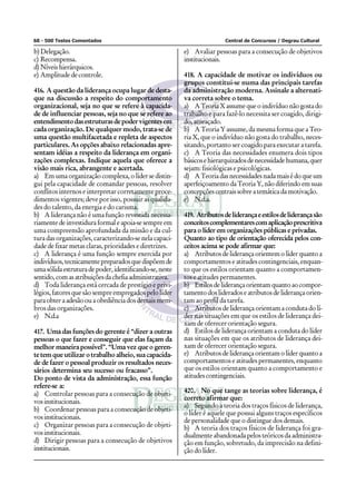 68 - 500 Testes Comentados Central de Concursos / Degrau Cultural
b) Delegação.
c) Recompensa.
d)Níveishierárquicos.
e) Amplitude de controle.
416. A questão da liderança ocupa lugar de desta-
que na discussão a respeito do comportamento
organizacional, seja no que se refere à capacida-
de de influenciar pessoas, seja no que se refere ao
entendimentodasestruturasdepodervigentesem
cada organização. De qualquer modo, trata-se de
uma questão multifacetada e repleta de aspectos
particulares. As opções abaixo relacionadas apre-
sentam idéias a respeito da liderança em organi-
zações complexas. Indique aquela que oferece a
visão mais rica, abrangente e acertada.
a) Em uma organização complexa, o líder se distin-
gui pela capacidade de comandar pessoas, resolver
conflitos internos e interpretar corretamente proce-
dimentos vigentes; deve por isso, possuir as qualida-
des do talento, da energia e do carisma.
b) A liderança não é uma função revestida necessa-
riamente de investidura formal e apoia-se sempre em
uma compreensão aprofundada da missão e da cul-
tura das organizações, caracterizando-se nela capaci-
dade de fixar metas claras, prioridades e diretrizes.
c) A liderança é uma função sempre exercida por
indivíduos,tecnicamentepreparadosquedispõemde
umasólidaestruturadepoder,identificando-se,neste
sentido,comasatribuiçõesdachefiaadministrativa.
d) Toda liderança está cercada de prestígio e privi-
légios, fatores que são sempre empregados pelo líder
paraobteraadesãoouaobediênciadosdemaismem-
bros das organizações.
e) N.d.a
417. Uma das funções do gerente é “dizer a outras
pessoas o que fazer e conseguir que elas façam da
melhor maneira possível”. “Uma vez que o geren-
te tem que utilizar o trabalho alheio, sua capacida-
de de fazer o pessoal produzir os resultados neces-
sários determina seu sucesso ou fracasso”.
Do ponto de vista da administração, essa função
refere-se a:
a) Controlar pessoas para a consecução de objeti-
vosinstitucionais.
b) Coordenar pessoas para a consecução de objeti-
vosinstitucionais.
c) Organizar pessoas para a consecução de objeti-
vosinstitucionais.
d) Dirigir pessoas para a consecução de objetivos
institucionais.
e) Avaliar pessoas para a consecução de objetivos
institucionais.
418. A capacidade de motivar os indivíduos ou
grupos constitui-se numa das principais tarefas
da administração moderna. Assinale a alternati-
va correta sobre o tema.
a) ATeoriaXassumequeoindivíduonãogostado
trabalho e para fazê-lo necessita ser coagido, dirigi-
do,ameaçado.
b) A Teoria Y assume, da mesma forma que a Teo-
ria X, que o indivíduo não gosta do trabalho, neces-
sitando, portanto ser coagido para executar a tarefa.
c) A Teoria das necessidades enumera dois tipos
básicosehierarquizadosdenecessidadehumana,quer
sejam: fisiológicas e psicológicas.
d) ATeoriadasnecessidadesnadamaisédoqueum
aperfeiçoamento da Teoria Y, não diferindo em suas
concepçõescentraissobreatemáticadamotivação.
e) N.d.a.
419. Atributosdeliderançaeestilosdeliderançasão
conceitoscomplementarescomaplicaçãoprescritiva
para o líder em organizações públicas e privadas.
Quanto ao tipo de orientação oferecida pelos con-
ceitos acima se pode afirmar que:
a) Atributos de liderança orientem o líder quanto a
comportamentos e atitudes contingenciais, enquan-
to que os estilos orientam quanto a comportamen-
tos e atitudes permanentes.
b) Estilosdeliderançaorientamquantoaocompor-
tamento dos liderados e atributos de liderança orien-
tam ao perfil da tarefa.
c) Atributos de liderança orientam a conduta do lí-
der nas situações em que os estilos de liderança dei-
xam de oferecer orientação segura.
d) Estilos de liderança orientam a conduta do líder
nas situações em que os atributos de liderança dei-
xam de oferecer orientação segura.
e) Atributos de liderança orientam o líder quanto a
comportamentos e atitudes permanentes, enquanto
que os estilos orientam quanto a comportamento e
atitudescontingenciais.
420. No que tange as teorias sobre liderança, é
correto afirmar que:
a) Segundo a teoria dos traços físicos de liderança,
o líder é aquele que possui alguns traços específicos
de personalidade que o distingue dos demais.
b) A teoria dos traços físicos de liderança foi gra-
dualmente abandonada pelos teóricos da administra-
ção em função, sobretudo, da imprecisão na defini-
ção do líder.
 