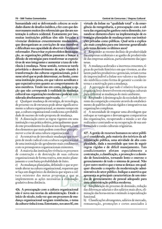 70 - 500 Testes Comentados Central de Concursos / Degrau Cultural
humanidade está se defrontando colocou as socie-
dadesdiantededesafiosinéditos,efezcomquedes-
moronassemmuitosdosreferenciaisquedavamsus-
tentação à cultura ocidental. Exatamente por isso,
muitas instituições públicas têm sido forçadas a
vivenciar dinâmicas crescentemente mudancistas,
que desorganizam as convicções de seus membros
edificultamsuacapacidadedeabsorverohorizonte
reformador.Paraevitarospioresefeitosdessaequa-
ção, as organizações públicas passaram a buscar a
difusão de estratégias para transformar as expecta-
tivas de seus integrantes e aumentar a taxa de tole-
rância à mudança. Nesse sentido, tornou-se tarefa
prioritária o desenvolvimento de ações visando à
transformação das culturas organizacionais, pois é
nessenívelquesepodedeterminar,nolimite,como
uma instituição pensa, em que valores acreditam e
que expectativa tem quanto ao comportamento de
seus membros. Tendo isso em conta, indique a op-
ção que não corresponde à realidade da mudança
culturalnasorganizaçõesmodernasepodesercon-
siderada absolutamente equivocada.
a) Qualquer mudança de estratégia, de tecnologia,
de processo ou de estrutura pode afetar significativa-
menteaculturaorganizacional,aomesmotempoem
que, a cultura organizacional condiciona a probabili-
dade de sucesso de todo proposta de mudança.
b) A dissociação entre as regras vigentes em uma
instituiçãoesuapráticaefetiva,principalmentequan-
doesteprocedimentolocaliza-senosdirigentes,éum
dos elementos que mais podem contribuir para pro-
mover a crise de uma cultura organizacional.
c) As tentativas de introduzir mudanças que rom-
pem de modo radical com a cultura organizacional
de uma instituição são geralmente mais condizentes
com os pressupostos organizacionais existentes.
d) A maioria das instituições vivência os processos
de construção e de destruição de suas culturas
organizacionais de forma reativa, sem muito plane-
jamento e com baixa probabilidade de êxito.
e) As mudanças planejadas, definindo o que se pre-
tendealterarnaculturaorganizacional,requeremque
se faça um diagnóstico da distância que separa a cul-
tura existente das metas propostas e que se
implementem as ações necessárias à eliminação
gradativa dessa distância.
426. A preocupação com a cultura organizacional
não é nova nas teorias da administração. Desde o
início do século, toda vez que em processos de mu-
dança organizacional surgiam resistências, o tema
daculturavinhaàtona.Entretanto,nosanos80,em
virtude da ênfase na “qualidade total” e da emer-
gência da reengenharia, a preocupação com a cul-
turadasorganizaçõesganhououtradimensão,tor-
nando-se elemento-chave na implementação de es-
tratégias planejadas de mudança tanto nas institui-
ções privadas como públicas. Qual seria a explica-
ção mais completa para esse interesse generalizado
pelo tema durante os últimos anos?
a) Responder ao recente declínio de produtividade
das empresas ocidentais e ao ganho de produtivida-
de das empresas asiáticas, particularmente das japo-
nesas.
b) A mudança acelerada e a incerteza crescentes, tí-
picas do período histórico em que vivemos, ao aba-
larem padrões produtivos e gerenciais, teriam torna-
do imprescindível a ênfase nos valores e na dimen-
são simbólica como forma de garantir a coesão in-
terna e a motivação para a mudança.
c) A percepção de que tudo é relativo forçaria as
organizações e desenvolverem estratégias culturais
para enfrentar as mudanças do meio ambiente.
d) Responder à desintegração da sociedade decor-
rente da competição crescente através do estabeleci-
mento de padrões culturais rígidos e integrativos nas
organizações complexas.
e) A necessidade de resgatar uma abordagem que
enfoque as vantagens e desvantagens comparativas
das organizações, recuperando a missão a ser elas
realizadas e centrando-se na recuperação de sua uni-
formidade e coesão culturais originárias.
427. A gestão de recursos humanos no setor públi-
co é considerada, pela maioria dos teóricos da ad-
ministração pública, uma atividade de alta com-
plexidade, dada a necessidade que tem de seguir
regras rígidas e de difícil manejamento. Tais
condicionantes afetam especialmente a
contratação, a classificação, a promoção e a demis-
são de funcionários, tornando lento e oneroso o
gerenciamento de todo o sistema de pessoal. Não
é por outro motivo que o tema se destaca em qual-
quer discussão a respeito da modernização admi-
nistrativa do setor público. Indique a assertiva que
apresenta as principais características de um siste-
ma de gerenciamento de pessoal adequado para
uma administração pública moderna.
a) Simplificação do processo de demissão, redução
das diferenças salariais e dos salários mais altos, eli-
minação das horas-extras e estímulo à especialização
funcional.
b) Classificações abrangentes, salários de mercado,
remuneração, promoções e cortes associados à
 