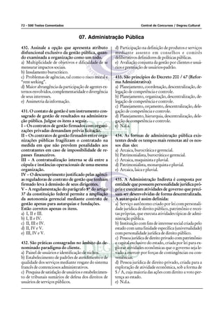72 - 500 Testes Comentados Central de Concursos / Degrau Cultural
07. Administração Pública
430. Assinale a opção que apresenta atributo
disfuncional exclusivo da gestão pública, quan-
do examinada a organização como um todo.
a) Multiplicidade de objetivos e dificuldade de se
mensurar impactos sociais.
b) Insulamentoburocrático.
c) Problemas de agências, tal como o risco moral e
“rent seeking”.
d) Maior abrangência da participação de agentes ex-
ternosenvolvidos,complementaridadeedivergência
de seus interesses.
e) Assimetria da informação.
431. O contato de gestão é um instrumento con-
sagrado de gestão de resultados na administra-
ção pública. Julgue os itens a seguir.
I – Os contratos de gestão firmados com organi-
zações privadas demandam prévia licitação.
II – Os contratos de gestão firmados entre orga-
nizações públicas fragilizam o contratado na
medida em que não prevêem penalidades aos
contratantes em caso de impossibilidade de re-
passes financeiros.
III – A contratualização interna se dá entre a
cúpula e instâncias operacionais de uma mesma
organização.
IV – O descumprimento justificado pelas agênci-
as reguladoras de contrato de gestão que tenham
firmado leva à demissão de seus dirigentes.
V – A regulamentação do parágrafo 8º do artigo
37 da constituição federal permite a ampliação
da autonomia gerencial mediante contrato de
gestão apenas para autarquias e fundações.
Estão corretos apenas os itens.
a) I, II e III.
b) I, II e IV.
c) II, III e IV.
d) II, IV e V.
e) III, IV e V.
432. São práticas consagradas no âmbito do de-
nominado paradigma do cliente.
a) Painel de usuários e identificação de nichos.
b) Estabelecimento de padrões de atendimento e de
qualidade dos serviços mediante resgate do sistema
francês de contenciosos administrativos.
c) Pesquisadesatisfaçãodeusuárioseestabelecimen-
to de tribunais sumários de defesa dos direitos de
usuários de serviços públicos.
d) Participação na definição de produtos e serviços
mediante assento em conselhos e comitês
deliberativos definidores de políticas públicas.
e) Avaliação conjunta da gestão por clientes e usuá-
rios e premiação de usuários-padrão.
433. São princípios do Decreto 200 / 67 (Refor-
ma Administrativa):
a) Planejamento, coordenação, descentralização, de-
legação de competência e controle.
b) Planejamento, organização, descentralização, de-
legação de competência e controle.
c) Planejamento, orçamento, descentralização, dele-
gação de competência e controle.
d) Planejamento, hierarquia, descentralização, dele-
gação de competência e controle.
e) N.d.a.
434. As formas de administração pública exis-
tentes desde os tempos mais remotas até os nos-
sos dias são:
a) Arcaica, burocrática e gerencial.
b) Patrimonialista, burocrática e gerencial.
c) Arcaica, maquinista e pluvial.
d) Patrimonialista,monarquistaepluvial.
e) Arcaica, laica e pluvial.
435. A Administração Indireta é composta por
entidade que possuem personalidade jurídica pró-
pria e executam atividades de governo que preci-
sam ser desenvolvidas de forma descentralizada.
A autarquia é assim definida:
a) Serviço autônomo criado por lei com personali-
dade jurídica de direito público, patrimônio e recei-
tas próprias, que executa atividades típicas de admi-
nistraçãopública.
b) Instituição com fins de interesse social criada pelo
estado com uma finidade específica (universalidade)
com personalidade jurídica de direito público.
c) Pessoajurídicadedireitoprivadocompatrimônio
e capital exclusivo do estado, criada por lei para ex-
plorar atividades econômicas que o governo seja le-
vado a exercer por forças de contingências ou con-
veniências.
d) Pessoa jurídica de direito privado, criada para a
exploração de atividade econômica, sob a forma de
S / A, cuja maioria das ações com direito a voto per-
tença ao estado.
e) N.d.a.
 