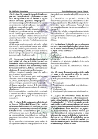 76 - 500 Testes Comentados Central de Concursos / Degrau Cultural
456. O plano Diretor de Reforma do Estado pro-
põe uma clara divisão do trabalho entre o mer-
cado na organização social. Dentre as opções
abaixo, selecione a que indica esta proposta:
a) Núcleo estratégico; Atividades exclusivas; merca-
do: serviços não exclusivos; Estado e mercado: Pro-
dução para o mercado; mercado.
b) Núcleoestratégico;Estado:Atividadesexclusivas;
Estado: serviços não exclusivos, setor público não
estatal: Produção para o mercado; mercado.
c) Núcleo estratégico; Estado e mercado: Ativida-
des exclusivas; Estados e mercado; Serviços não ex-
clusivos; Estado e mercado: Produção para o merca-
do;mercado.
d) Núcleo estratégico; mercado: atividades exclusi-
vas; mercado: serviços não exclusivos; setor público
não estatal: Produção para o mercado; mercado.
e) Núcleoestratégico;Estado:Atividadesexclusivas;
Estado: serviços não exclusivos; Estado: Produção
para o mercado; Estado e mercado.
457. OprogramaNacionaldeDesburocratização
(1970 – 1980) sob a direção de Hélio Beltrão é con-
sideradoemrelaçãoametodologiatradicionalmen-
te utilizada no Brasil, para implementação de re-
formas administrativas. Indique a afirmativa que
distinguiu de outras tentativas de reformas.
a) Estava vinculado à uma elite estatal reformadora
e tecnicamente bem preparada.
b) Encontrou sólida base de apoio no Congresso
Nacional e entre os partidos políticos.
c) Adotou,nosetorpúblico,umestilogerencialbase-
adoemprincípiosadministrativosdosetorprivado.
d) Buscou reaparelhar o centro de decisões, refor-
çando a centralização dos mecanismos de controle e
planejamento.
e) Procurou mobilizar a opinião pública enfatizada
o interesse do cidadão e da pequena empresa e di-
zendo grande divulgação de seus princípios
norteadores.
458. A criação do Departamento Administrati-
vo do setor Público (DASP) em 1936 é conside-
rada um verdadeiro marco na confirmação e con-
solidação da administração Público no Brasil.
Sobre tal evento é correto afirmar que:
a) Constitui-se num marco da administração Públi-
ca patrimonialista, consolidando os padrões de
nepotismo característico vigestes no setor público
brasileiro.
b) Sua importância fundamental reside no fato de
ser a primeira tentativa, ainda que frustrada, de im-
plantaçãodeumaadministraçãopúblicagerencialno
Brasil.
c) Constitui-se na primeira tentativa de
desburocratizaçãodamáquinaadministrativanoBra-
sil. Sua implantação foi dificultada em função da for-
te oposição vigente no Congresso Nacional, cujos
interesses identificava-se claramente com a burocra-
cia estatal.
d)Sofreu forte influência dos princípios da adminis-
traçãocientíficadeTaylor,centralizando-senaracio-
nalização mediante simplificação, padronização e
aquisição de materiais.
e) N.d.a.
459. Na década de 30, Getulio Vargas criou uma
estrutura responsável pela implantação do siste-
ma de mérito na administração pública brasilei-
ra. Qual foi esta instituição?
a) DASP.
b)APetrobrás.
c) O Ministério da Administração e Reforma do Es-
tado (Maré).
d)A secretaria da Administração Federal, vinculada
diretamente à Presidência.
e) A escola Nacional de Administração Pública
(Enap).
460. O espaço da administração pública cada
vez mais precisa expandir-se além do estatal.
Uma medida alcançar esta meta é.
a) A criação de novos municípios descentralizando
opoder.
b) Aterceirização.
c) A parceria com a comunidade na gestão dos ser-
viços públicos.
d) Ainformatização.
e) A horizontalização de estruturas administrativas.
461. A gestão da administração é tema dos mais
instigantes,vindoàtonacomareformadaadminis-
tração pública brasileira impulsionada pela Emenda
Constitucionaln.º19/1998.Aintrodução,noorde-
nadojurídicobrasileiro,dasagênciasexecutivasedas
organizaçõessociaisrepresentousignificativamudan-
ça na estrutura e no Brasil. Associada a isso, a previ-
são da descentralização dos serviços públicos, por
meio de convênios de transferência entre os entes
federados,deuumanovadinâmicaaomododecon-
duzir os serviços públicos. É possível dizer que as
agências executivas e as organizações sociais, por
meiodocontratodegestão,instalaramumanovaera
na administração pública do Brasil.
 