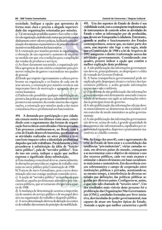 88 - 500 Testes Comentados Central de Concursos / Degrau Cultural
sociedade. Indique a opção que apresenta de
forma mais clara e precisa a alegada superiori-
dade das organizações orientadas por missões.
a) Talestruturaçãopossibilitamanterofocosobreoobje-
tivodaorganização,estabelecendometasquepermitamaior
alinhamentoentrevaloresepráticas,facilitandoamoder-
nizaçãodossistemasorçamentáriosedepessoalecriando
incentivosmobilizadoresdosfuncionários.
b)A orientação por missões permite às organizações
a obtenção de um expressivo aumento de receitas,
na medida em que cria condições para a ampliação
das vendas de produtos e serviços.
c) Ao fixar claramente sua missão, a organização pú-
blica apropria-se de um critério consistente para pro-
mover reduções de gastos e racionalizar seu quadro
de pessoal.
d)Desde que respeite rigorosamente a cultura preva-
lecente na organização e os limites de cada um de
seus setores, a orientação por missões revela-se um
importante fator de motivação e agregação dos re-
cursos humanos.
e) Embora não possibilite qualquer modificação ex-
pressivadaspráticasgerenciaiseadministrativasnem
promova um aumento da coesão interna das organi-
zações, a orientação por missões ajuda a dar maior
consciência ética e profissional aos funcionários.
494. A demanda por participação e por cidada-
nia cresceu muita nos últimos vinte anos, coinci-
dindo com o esgotamento das formas de organi-
zação burocráticas centralizadas e hierarquizadas.
Tais processos combinaram-se, no Brasil, com a
crise do Estado desenvolvimentista, questionaram
as atividades realizadas no setor público e tive-
ram forte impacto sobre a identidade profissional
daquelesqueneletrabalham.Paralelamenteaisso,
procedeu-se à substituição da idéia de “funcio-
nário público”, pela de “servidor público”. Ten-
do isso em conta, indique a opção que melhor
expressa o significado desta substituição.
a) Essa mudança conceitual deve-se, essencialmente,
às alterações promovidas no regime de trabalho exis-
tente no setor público pela Constituição de 1988.
b)Trata-se de mero formalismo, pois a nova deno-
minação não traz consigo nenhum conteúdo novo.
c) A noção de “servidor público” seria utilizada para
classificar aqueles profissionais admitidos por con-
cursos públicos, que se tornaram obrigatórios a par-
tir de 1988.
d) A mudança de denominação acentua a importân-
cia do usuário do serviço público e de seu papel deci-
sivo na organização do trabalho e da gestão pública.
e) A novadenominaçãoderivoudealteraçãonocontra-
todetrabalhodecorrentesdoprincípiodaestabilidade.
495. Um dos supostos do Estado de direito é sua
visibilidadesocial,comaconseqüenteimplementação
de instrumentos de controle sobre as atividades do
Estado e sobre as informações por ele produzidas,
que devem ser franqueadas à cidadania. Entretanto,
quando se analisa o funcionamento dos Estados
contemporâneos, nota-se que, na maior parte dos
casos, esse suposto não foge a esta regra, ainda
que a Constituição de 1988 e a lei de Arquivos de
1991 assegurem o direito à informação acerca das
atividades governamentais. Considerando esse
quadro, prócere indicar a opção que contém a
melhor explicação deste problema:
a) Anão-publicizaçãodasinformaçõesgovernamen-
tais deve-se, principalmente, ao despreparo e a falta
de vontade do Governo Federal.
b) A baixa transparência governamental pode ser
explicada pelo despreparo técnico e teórico dos fun-
cionários públicos, e acaba gerando informações
imprecisas e não confiáveis.
c) O problema da não-publicização das informações
governamentais está diretamente associado à neces-
sidade de se manter em sigilo as informações referi-
das às principais áreas do governo.
d)A não-publicização das informações oficiais deve-
se essencialmente ao desinteresse da sociedade civil
em controlar de modo sistemático as ações governa-
mentais.
e) A não-publicização das informações governamen-
tais deve-se, acima de tudo, à grande quantidade de
documentos não informatizados, espalhados por ar-
quivos mal equipados, dispersos e praticamente ina-
cessíveis ao cidadão comum.
496. Ao longo dos anos 80, com o agravamento da
crise do Estado de bem estar e a consolidação das
tendências “pós-industriais”, várias camadas so-
ciais, em diversos países do mundo, começaram
a se movimentar com o objetivo de otimizar o uso
dos recursos públicos, cada vez mais escassos e
estimular o desenvolvimento em bases socialmen-
te mais justas e sustentáveis. Em decorrência cres-
ceu sobremaneira o campo de cooperação entre
instituições públicas e privadas, acentuando-se,
ao mesmo tempo, a interferência de diversas en-
tidades nas definições das políticas públicas se-
guidas por diversos países. Configurou-se, assim,
o que tem sido chamado de “terceiro setor”. Um
dos resultados mais visíveis deste processo foi a
proliferação das Organizações Não-Governamen-
tais (ONG), entidades formadas por livre inicia-
tiva, desvinculadas do poder governamental, mas
capazes de atuar em funções típicas do Estado.
Assinale a opção que melhor caracteriza o perfil
 