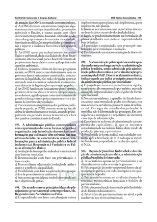 Central de Concursos / Degrau Cultural 500 Testes Comentados - 89
de atuação das ONG no mundo contemporâneo.
a) As ONG formam um universo complexo: algu-
masatuamcomenfoquedespolitizador,procurando
substituir o Estado, e outras atuam com claro
direcionamento político, buscando estimular a cida-
dania dos grupos menos favorecidos da sociedade,
introduzirmodificaçõesnasprioridadesgovernamen-
tais e superar a dinâmica burocrática dos aparatos
públicos.
b) As ONG quase que exclusivamente no campo
lógico e ambiental, dada a facilidade de obter finan-
ciamento internacional para o desenvolvimento de
projetos nesta área e dado o maior apelo político das
questões ambientais.
c) Embora, possam ser úteis em diversos programas
sociais, as ONG concorrem deslealmente com os
governos democraticamente constituídos, pois atu-
am fora da legalidade, não estão obrigadas a prestar
contas de seus atos nem se submetem aos mecanis-
mos eleitorais de legitimação e aprovação popular.
d)As ONG funcionam basicamente como centros
geradores de novas idéias e de novos comportamen-
tos coletivos, agindo apenas como instrumentos de
pressão sobre governos pouco representativos e dis-
tantes do interesse da população.
e) Por estarem muito próximas dos partidos políti-
cos de esquerda, as ONG concentram-se na área de
defesa de direitos humanos e sociais, atuando princi-
palmente em períodos menos democráticos e fora
dos quadros constitucionais do Estado.
497. A administração pública contemporânea
vem experimentando novas formas de gestão e
organização, cuja introdução decorre das trans-
formações que os Estados vêm sofrendo nas suas
últimas décadas. As características dessas trans-
formações para a administração pública federal
incluem o (a). Responda se é Verdadeira ou Fal-
sa as afirmações abaixo:
a) Avaliaçãodedesempenhoindividualeinstitucional
com base em resultados.
b)Desestatização com base em privatização e
terceirização.
c) Foco no cliente relacionado à redução de tarifas e
custos e a melhoria da qualidade.
d)Flexibilidade com base na aplicação de regras pa-
drão e de procedimentos uniformes.
e) Autonomia gerencial para estabelecimento de me-
tas e objetivos de gestão.
498. De acordo com os princípios ideais do pla-
nejamento governamental contemporâneo, ele.
Responda como Verdadeira ou Falsa.
a) É especializado por fases: uns planejam outros
implementam;quemplanejanãoimplementa,quem
implementa não planeja.
b)Baseia-se nos interesses e nas expectativas dos ato-
res beneficiários ou envolvidos (stakeholders).
c) Baseia-se predominantemente na formulação de
planos detalhados com metas e responsabilidades
bem definidas.
d)É periódico e seqüenciado, com prazos pré- esta-
belecidos para formulação e avaliação.
e) É referenciado em macro-estratégias de desenvol-
vimento.
499. Aadministraçãopúblicapatrimonialistaper-
durouduranteumlongoperíodonaadministração
pública brasileira, sendo substituída pela adminis-
traçãopúblicaburocráticaapartirdasalteraçõespro-
cessadas pelo DASP. Dentre as alternativas abaixo,
indique aquela que indica principais características
daadministraçãopúblicapatrimonialista:
a) É baseada em normas e procedimentos rígidos,
num sistema de remuneração por mérito, marcada
ainda pela impessoalidade e pela rigidez da hierar-
quiafuncional.
b)No patrimonialismo, o aparelho do Estado funci-
ona como uma extensão do poder do soberano, e os
seus auxiliares, servidores, possuem status de nobre-
za real. Os cargos são considerados prebendas. A
república não é diferenciada das principais. Em con-
seqüência, a corrupção e o nepotismo são inerentes
a esse tipo de administração.
c) Constituiu-se na forma de administração caracte-
rística do capitalismo, já que se encontra
consubstanciada na essência básica deste modo de
produção, quer seja, o patrimônio.
d) Foi abolida de forma radical nas sociedades soci-
alistas após a Revolução de 1917 dado que se encon-
tra fundada na propriedade particular do capital.
e) N.d.a.
500. Depois de Juscelino Kubitschek e da cria-
ção da administração paralela, a administração
pública brasileira foi marcada:
a) Pela existência apenas do patrimonialismo e do
clientelismo em todos os níveis de governo
b) Pela expansão do poder unipessoal dentro da ad-
ministração pública, em todos os órgãos e em qual-
quer esfera de poder.
c) Pela convivência tensa no nível federal entre bu-
rocracias meritocráticas insuladas e bolsões de
patrimonialismo.
d) Pela descentralização funcional e pela flexibilida-
dedoDireitoAdministrativo.
e) Pela vitória do patrimonialismo no nível, e pela
sua derrota nos níveis subnacionais.
 
