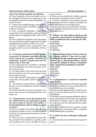 Central de Concursos / Degrau Cultural 500 Testes Comentados - 9
crita é mais eficiente quando são utilizados.
a) Frases e parágrafos curtos intercalados com fra-
ses e parágrafos longos, pouco espaçamento entre
os parágrafos, palavras de mediana dificuldade, ver-
bos na voz ativa.
b) Frasescurtaseparágrafoslongos,aproveitamen-
to ideal do papel, palavras familiares e coloquiais,
verbos na voz passiva.
c) Frases e parágrafos detalhados e explicativos,
espaçamento entre os parágrafos, palavras coloqui-
aisintercaladascomlinguagemerudita,verbosnavoz
passiva.
d) Frases e parágrafos encadeados através de preposi-
ções, aproveitamento ideal do papel, palavra simples
acompanhadasdesinônimos,verbosnavozativa.
e) Frases e parágrafos curtos, espaçamento entre
parágrafos, palavras curtas e conhecidas, verbos na
vozativa.
40. O controle constitui uma função do progres-
so gerencial. Os elementos centrais de um siste-
ma de controle são: (x) padrão, (Y) sensor, (z)
comparação. Quando à relação entre esses ele-
mentos pode-se dizer que:
a) Uma comparação entre um padrão e o resultado
previsto é definida por um sensor em pontos conse-
cutivos do processo.
b) Um dado-padrão é detectado através de medi-
das fornecidas por um sensor que compara resulta-
dos ao longo do tempo.
c) Um dado resultado é detectado por um sensor e
comparado com um padrão, dando origem a ações
cabíveis.
d) Um sistema de sensores detecta os padrões do
processo a serem controlados por meio de compara-
ção no tempo.
e) Umdadoresultadoétomadocomopadrãoecom-
parado com um sensor controlado pelo sistema em
temporeal.
41. O planejamento é uma das principais fun-
ções administrativas das organizações comple-
xas, entre as quais se encaixa o setor público. Á
função planejamento caberia realizar os seguin-
tes passos;
a) Primeiro, estabelecer prioridades: segundo, fazer
um plano de trabalho: terceiro, colocá-lo em discus-
são dentro da organização para antecipar-se às situa-
ções previsíveis.
b) Primeiro, evitar o estabelecimento de priorida-
des, pensando de forma holística: segundo, consti-
tuir um plano geral: terceiro, antecipar-se às situa-
ções previsíveis.
c) Primeiro, fazer um plano de trabalho, segundo,
fazer um plano em prática, terceiro, avaliá-lo.
d) Primeiro, antecipar-se metas futuras; segundo
fazer um plano; terceiro, comparar este plano com
outros realizados por outras organizações.
e) Primeiro, antecipar-se às situações previsíveis; se-
gundo,estabelecermetasfuturas,terceiro,coordenar
estas metas entre si.
42. Indique, nas opções abaixo, aquela que não
se apresenta como princípio da Administração
Pública estabelecido pela constituição de 1988.
a) Legalidade.
b)Moralidade.
c) Impessoalidade.
d)Unidade.
e) Publicidade.
43. SegundoDruker, eficáciaé“fazerascoisascer-
tas” enquanto eficiência “é fazer certo as coisas”.
Da conjugação de determinados graus de eficácia e
eficiência, qual é a denominação dada ao conceito
que propicia a satisfação do cliente e, conseqüente-
mente, a garantia de permanência no mercado?
a) Efetividade.
b) Efluxão.
c) Efetuação.
d) Efabulação.
e) Efluência.
44. O planejamento e o controle de resultados
requerem que:
a) As sub-unidades organizacionais sejam agregadas
em unidades, dando-se aos seus coordenadores res-
ponsabilidade, mas não autoridade.
b)Osplanossejamimplementados,osobjetivosatin-
gidos e o controle obtido através de centros de res-
ponsabilidade.
c) Osobjetivossejamclaramentedefinidoseseletiva-
mentecomunicadosaosníveiscríticosdaorganização.
d) O padrão em relação ao qual se avalie o desempe-
nho organizacional seja o desempenho das organi-
zações similares.
e) Se cheque à definição de um propósito comum
para a organização, tomando por base os resultados
concretos alcançados com planos.
45. A prática de uma coordenação inadequada
produz:
a) A sincronização das atividades de um grupo de
pessoas.
 