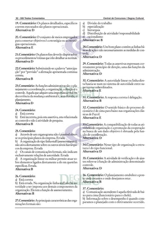 92 - 500 Testes Comentados Central de Concursos / Degrau Cultural
19. Comentário: Os planos detalhados, específicos
a serem executados são planos operacionais.
Alternativa: D
20. Comentário: O conjunto de meios empregados
para consertar objetivos é a estratégia ou as estraté-
gias operacionais.
Alternativa: E
21.Comentário: Osplanos-finsdeverãodisporsobre
osprocedimentos/rotinasqueirãodetalharasnormas.
Alternativa:D
22.Comentário: Substituindo-seapalavra“antecipa-
ção”por“previsão”aafirmaçãoapresentadacontinua
correta.
Alternativa:B
23.Comentário:Asfunçõesadministrativassão:opla-
nejamentoacoordenação,aorganização,adireçãoeo
controle.Aquelaqueadquireumaimportânciavitalem
decorrência da mudança ambiental é, sem dúvida, o
planejamento.
Alternativa:D
24.Comentário:
a) Estácorreta
b) Estáincorreta,poisestaassertiva,estarelacionada
aocontrole enãoà atividade de pesquisa.
Alternativa:B
25.Comentário:
a) Atravésdeumorganogramanãoépossívelobter-
se os principais planos da empresa. Errada
b) Aorganizaçãodotipolinha-staff(assessoramento),
nãoativadiretamentesobreosoutrosníveishierárqui-
cos da empresa. Errada
c) Oscanaisdecomunicaçõesformais,nãoindicam
exclusivamenterelaçõesdeautoridade.Errada
d) Aorganizaçãolinearoumilitarpermiteatuarso-
bre elementos ligados diretamente a ele em questões
específicas.Errada.
Alternativa:B
26.Comentário:
a) Estácorreta
b) Está errada. Na organização linha-staff não há au-
toridade a ser imposta aos demais componentes da
organização.Elatemafunçãodeassessoramento.
Alternativas: B
27.Comentário:Asprincipaiscaracterísticasdasorga-
nizações formais são:
a) Divisão do trabalho
b) especialização
c) hierarquia
d) Distribuição de atividade/responsabilidade
e) racionalismo
Alternativas: B
28.Comentário:Umbomplanocontémaslinhasbá-
sicasdeaçãoenãonecessariamenteasmedidasdecon-
trole.
Alternativa: D
29. Comentário: Todas as assertivas expressam cor-
retamente princípio de direção, uma das funções da
administração.
Alternativa: D
30. Comentário: A autoridade linear ou linha-dire-
ta baseia-se num no sistema de autoridade entre su-
periores e subordinados.
Alternativa: E
31. Comentário: A resposta correta é delegação.
Alternativa: B
32. Comentário: O sentido básico do processo di-
cionário é de cima para baixo nas organizações clás-
sicas de Fayol.
Alternativa: E
33.Comentário: A compatibilização de todas as ati-
vidades de organização e a promoção da cooperação
na busca de um dado objetivo é efetuada pela fun-
ção de coordenação.
Alternativa: D
34.Comentário: Nesse tipo de organização a estru-
tura é do tipo funcional.
Alternativa: D
35. Comentário: Aatividadedeverificaçãoedeajus-
tes refere-se à função de administração denominado
controle.
Alternativa: D
36. Comentário: O planejamento estabelece a pon-
te onde estamos e onde desejamos estar.
Alternativa: B
37. Comentário:
a) Comunicaçãoascendenteéaquelaefetivadadebai-
xo para cima (funcionário para o chefe).
b) Informação sobre o desempenho é quando com-
paramos o planejado com o efetivamente ocorrido.
 