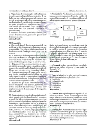 Central de Concursos / Degrau Cultural 500 Testes Comentados - 93
c) O problema de comunicação, ruído administra-
tivo, foi ocasionado por falha na instituição de tra-
balho que não explicitou que aquela ferramenta não
deveria ter sido negociada pelo representante de ven-
das. Instituições de trabalho referem-se a regulamen-
tos, cujos, nomeados, recados internos, etc...
d) Comunicação de uma via é uma emissão de or-
dens onde não seja possível a contestação
(unidirecional).
e) Feedback deficiente ou retorno diferente é um
defeito de comunicação, que ocorre quando a in-
formação retorna.
Alternativa: C
38.Comentário:
a) O controledependedoplanejamento,poiselevisa
verificarseosobjetivosemetasestabelecidasestãosen-
do cumpridos. Não existem princípios universais de
funcionamentodoEstadoqueexcepcionemafunção
controle.
b) Amensuraçãododesempenhoeviáveltantonas
atividades-fim do Estado como principalmente nas
atividades-meio, pois é através das atividades-meio
que o Estado conseguirá atingir os fins propostos.
c) Lógica e correta, pois modernamente na admis-
são pública gerencial o foco é o cidadão e medir o
desempenho unitário e global da administração pú-
blica orienta a gestão e preste contas à sociedade.
d) Apenas dos novos modelos de gestão incenti-
vem a maior participação dos indivíduos nas ativi-
dades organizacionais, o controle é de uma impor-
tância e uma das formas de implemento é através
dos indicadores de produtividade.
e) Pode ser até que existe uma falta recursos hu-
manos em algumas áreas públicas, porém isto não
reativa a validade de existência do controle a ser
implemento através da mensuração de desempenho.
Alternativa: C
39. Comentário: A comunicação escrita é mais efi-
ciente quando mais simples e direta for à mensagem
transmitida. Não podemos nos esquecer que o apa-
relho transmissão enviará uma mensagem ao apare-
lho receptor e que deverá ser evitado ao máximo o
ruído administrativo (falhas na comunicação). Ela
deverá ser enviada evitando-se palavras pouco utili-
zadas, verbos na voz passiva, linguagem complica-
da, entendemos dúbios e tudo mais que possibilita
ruído administrativo. As alternativas não contêm a
clareza e simplicidade presente na resposta da alter-
nativa “E”.
Alternativa: E
40. Comentário: Na afirmativa, os elementos cen-
trais de um sistema de controle são: (x) padrão, (y)
sensor, (z) comparação. Se completamos faltaria (w)
ação consecutiva e criarmos o seguinte diagrama:
Assim sendo estabelecido um padrão a ser controla
do o resultado é detectado pelo sensor e comparado
ao padrão e no caso de constatar-se desvios seriam
tomadas às ações ou medidas corretivas. O controle
é a função administrativa que visa mensurar os re-
sultadosobtidosforemaosobjetivosplanejadoscom-
parando-os e tomando-se as ações corretivas neces-
sárias. O controle é exercido na ação.
Alternativa: C
41. Comentário: Essa questão foi mal formulada,
porém a que melhor responde, por exclusão, é a
alternativa “d”.
Alternativa: D
42.Comentário: Os princípios constitucionais que
devem reger a administração pública são:
a) legalidade
b) Impessoalidade
c) Moralidade
d) Publicidade
e) Eficiência.
Alternativa: D
43.Comentário: Segundo a grande expoente da ad-
ministração. Peter Druker existe uma grande dife-
rença, entre eficácia e eficiência, sendo que o que
realmente própria satisfação do cliente garantindo a
permanência de organização num mercado extrema-
mente competitivo é a efetividade.
Alternativa: A
44.Comentário: Para um bom desempenho o pla-
nejamento e o controle exigem que os planos sejam
corretamente implementados e os objetivos atingi-
dos partam de um controle efetivo dos centros de
responsabilidade organizacionais.
Alternativa: B
(X)
Padrão
(W)
Ação
Corretiva
(Y)
Sensor
(Z)
Comparação
 