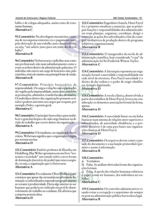 Central de Concursos / Degrau Cultural 500 Testes Comentados - 97
balho e de colegas adequados, assim como de trata-
mentohumano.
Alternativa:C
95.Comentário: Na abordagem mecanicista o siste-
ma de recompensa existente era o pagamento justo
pela efetivação de um trabalho justo desenvolvido,
ou seja, “um salário justo para um justo dia de tra-
balho”.
Alternativa:B
96.Comentário:Naburocraciaoindivíduoatuacomo
um profissionalenãomaissubsidiariamentecomoo
eramosnobresdentrodaadministraçãopalaciana.O
indivíduonãoexerceumcargodehonrariaesim,pelo
contrário,retiradomesmosuaprincipalfontederenda.
Alternativa:B
97.Comentário: Princípio burocrático da
impessoalidade.Oscargoserelaçõesnasorganizações
sãoregidospelaimpessoalidade,assimcomotambém
aspromoções,admissões,transferênciasedemissões.
Osindivíduosdentrodasorganizaçõespossuemostí-
tulosepoderesinerentesaoscargosqueocupam,por
exemplo:Pedro,ogerentegeral.
Alternativa:C
98.Comentário: Oprincípioburocráticoparaestabe-
lecer o grau hierárquico de cada cargo baseia-se na di-
visãodotrabalhoqueocorredentrodaorganização.
Alternativa:A
99.Comentário:Oformalismo,naorganizaçãoburo-
crática.Weberianasignificaqueaorganizaçãoéregida
pornormasescritas.
Alternativa:D
100.Comentário: Eméritoprofessordefilosofia,em
Heidelberg,MaxWeberapresentouemseulivro“eco-
nomia e sociedade” um tratado sobre a nova forma
dedominação(exercíciodopoder)queestavasurgin-
do,ouseja,aorganizaçãoqueéaburocracia.
Alternativa:A
101.Comentário:FoirealmenteOliverSheldonquem
constatouqueapesardascircunstânciasadversasdeilu-
minaçãoossubordinadosresponderampositivamente
notocanteàprodutividade.Haviaalgointeriornoser
humano que poderia ser utilizado em prol do desen-
volvimentodotrabalhonocotidiano.Eleafirmouque
aempresapossuíaalma.
Alternativa:D
102.Comentário: Engenheiro francês, Henri Fayol
foi o primeiro estudioso a enunciar, que as princi-
pais funções e responsabilidades dos administrado-
res eram planejar, organizar, coordenar, dirigir e
controlar as ações dos subordinados a fim de conse-
guir os objetivos de produção dentro do programa
(objetivos organizacionais).
Alternativa: B
103.Comentário: O inaugurador da escola de ad-
ministração científica, hoje considerado “o pai” da
administração foi Sir Frederick Wiston Taylor.
Alternativa: C
104.Comentário: A hierarquia representa na orga-
nização formal a autoridade e responsabilidade em
cada nível da estrutura. Para Fayol autoridade é o
direito de dar ordens e o poder de exigir obediên-
cia, formal e legitimado.
Alternativa: D
105.Comentário: A escola clássica, desenvolvida a
partir dos trabalhos de Henri Fayol, levava em con-
sideração os elementos associações formal da firma,
apenas.
Alternativa: D
106.Comentário: A autoridade linear ou em linha
baseia-se num sistema de relações entre superiores e
subordinados, de autoridade obediência, e o pro-
cesso decisório é de cima para baixo nas organiza-
ções clássicas de Henri Fayol.
Alternativa: D
107.Comentário: Os arquivos devem conter o pas-
sado do documento e a sua função primordial é per-
mitir o acesso à informação.
Alternativa: B
108.Comentário:
a) Verdadeira
b) Falsa. As análises efetivadas foram das organiza-
ções formais
c) Falsa. A escola das relações humanas enfatizou
o papel, como ser humano, dos indivíduos no tra-
balho.
Alternativa: C
109.Comentário: Os controles administrativos vi-
sando evitar a corrupção e o nepotismo são sempre
ex-post na administração pública burocrática legal.
Alternativa: B
 