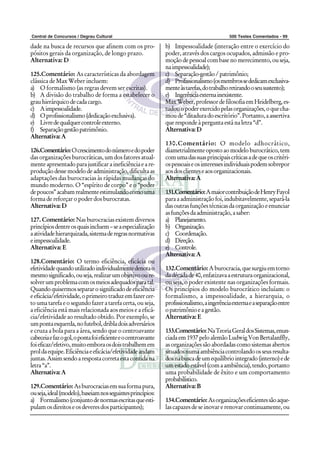 Central de Concursos / Degrau Cultural 500 Testes Comentados - 99
dade na busca de recursos que afinem com os pro-
pósitos gerais da organização, de longo prazo.
Alternativa: D
125.Comentário: As características da abordagem
clássica de Max Weber incluem:
a) O formalismo (as regras devem ser escritas).
b) A divisão do trabalho de forma a estabelecer o
grauhierárquicodecadacargo.
c) Aimpessoalidade.
d) Oprofissionalismo(dedicaçãoexclusiva).
e) Livredequalquercontroleexterno.
f) Separaçãogestãopatrimônio.
Alternativa:A
126.Comentário:Ocrescimentodonúmeroedopoder
das organizações burocráticas, um dos fatores atual-
menteapresentadoparajustificaraineficiênciaeare-
produçãodessemodelodeadministração,dificultaas
adaptações das burocracias às rápidas mudanças do
mundo moderno. O “espírito de corpo” e o “poder
depoucos”acabamrealmenteestimulandocomouma
forma de reforçar o poder dos burocratas.
Alternativa:D
127. Comentário: Nas burocracias existem diversos
princípiosdentreosquaisincluem–seaespecialização
aatividadehierarquizada,sistemaderegrasnormativas
eimpessoalidade.
Alternativa: E
128.Comentário: O termo eficiência, eficácia ou
efetividadequandoutilizadoindividualmentedenotao
mesmosignificado,ouseja,realizarumobjetivooure-
solverumproblemacomosmeiosadequadosparatal.
Quandoquisermossepararosignificadodeeficiência
eeficácia/efetividade,oprimeirotraduzemfazercer-
to uma tarefa e o segundo fazer a tarefa certa, ou seja,
a eficiência está mais relacionada aos meios e a eficá-
cia/efetividade ao resultado obtido. Por exemplo, se
umpontaesquerda,nofutebol,dribladoisadversários
e cruza a bola para a área, sendo que o centroavante
cabeceiaefazogol,opontafoieficienteeocentroavante
foieficaz/efetivo,muitoemboraosdoistrabalhemem
proldaequipe.Eficiênciaeeficácia/efetividadeandam
juntas.Assimsendoarespostacorretaestacontidana
letra“a”.
Alternativa:A
129.Comentário: Asburocraciasemsuaformapura,
ouseja,ideal(modelo),baseiamnosseguintesprincípios:
a) Formalismo(conjuntodenormasescritasqueesti-
pulamosdireitoseosdeveresdosparticipantes);
b) Impessoalidade (interação entre o exercício do
poder, através dos cargos ocupados, admissão e pro-
moçãodepessoalcombasenomerecimento,ouseja,
naimpessoalidade);
c) Separação-gestão/patrimônio;
d) Profissionalismo(osmembrossededicamexclusiva-
menteàstarefas,dotrabalhoretirandooseusustento);
e) Ingerênciaexternainexistente.
MaxWeber,professordefilosofiaemHeidelberg,es-
tudouopoderexercidopelasorganizações,oquecha-
moude“ditaduradoescritório”.Portanto,aassertiva
que responde à pergunta está na letra “d”.
Alternativa:D
130.Comentário: O modelo adhocrático,
diametrialmenteopostoaomodeloburocrático,tem
comumadassuasprincipaiscríticasadequeoscritéri-
ospessoaiseosinteressesindividuaispodemsobrepor
aosdosclienteseaosorganizacionais.
Alternativa:A
131.Comentário:AmaiorcontribuiçãodeHenryFayol
paraaadministraçãofoi,indubitavelmente,separá-la
dasoutrasfunçõestécnicasdaorganizaçãoeenunciar
asfunçõesdaadministração,asaber:
a) Planejamento.
b) Organização.
c) Coordenação.
d) Direção.
e) Controle.
Alternativa:A
132.Comentário: Aburocracia,quesurgiuemtorno
dadécadade40,enfatizavaaestruturaorganizacional,
ou seja, o poder existente nas organizações formais.
Os princípios do modelo burocrático incluíam: o
formalismo, a impessoalidade, a hierarquia, o
profissionalismo,aingerênciaexternaeaseparaçãoentre
opatrimônioeagestão.
Alternativa: E
133.Comentário:NaTeoriaGeraldosSistemas,enun-
ciadaem1937peloalemãoLudwigVonBertalanffly,
asorganizaçõessãoabordadascomosistemasabertos
situadosnumaambiênciacontrolandoosseusresulta-
dosnabuscadeumequilíbriointegrado(interno)ede
umestadoestável(comaambiência),tendo,portanto
uma probabilidade de êxito e um comportamento
probabilístico.
Alternativa:B
134.Comentário:Asorganizaçõeseficientessãoaque-
las capazes de se inovar e renovar continuamente, ou
 